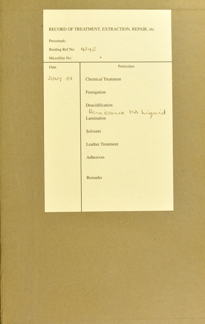 RECORD OF TREATMENT, EXTRACTION, REPAIR, etc. Pressmark: Binding Ref No: Microfilm No: Date JUL>J Ol Particulars Chemical Treatment Fumigation Deacidification ^ 'VCV tS^O^v C C Lamination Solvents Leather Treatment Adhesives VLA Remarks