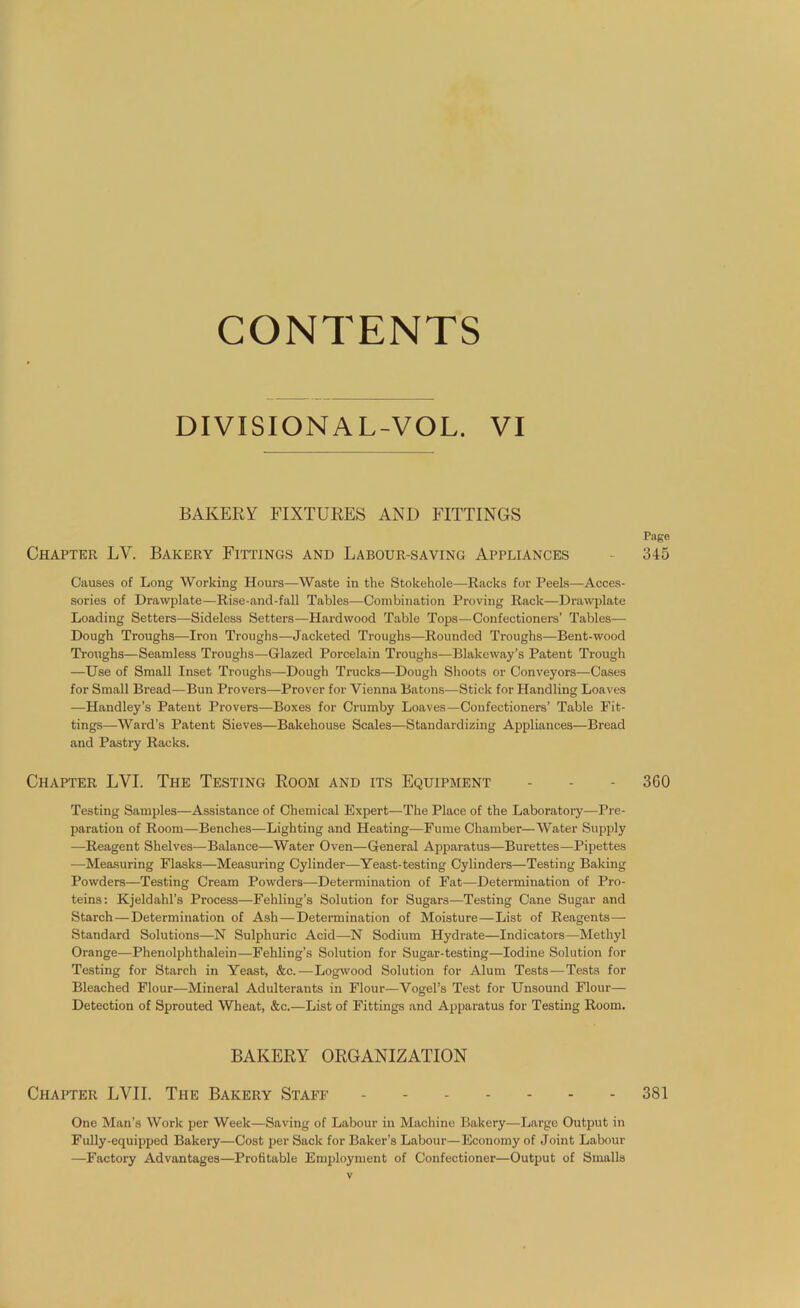 CONTENTS DIVISIONAL-VOL. VI BAKERY FIXTURES AND FITTINGS Page Chapter LY. Bakery Fittings and Labour-saving Appliances - 345 Causes of Long Working Hours—Waste in the Stokehole—Racks for Peels—Acces- sories of Drawplate—Rise-and-fall Tables—Combination Proving Rack—Drawplate Loading Setters—Sideless Setters—Hardwood Table Tops—Confectioners’ Tables— Dough Troughs—Iron Troughs—Jacketed Troughs—Rounded Troughs—Bent-wood Troughs—Seamless Troughs—Glazed Porcelain Troughs—Blakeway’s Patent Trough —Use of Small Inset Troughs—Dough Trucks—Dough Shoots or Conveyors—Cases for Small Bread—Bun Provers—Prover for Vienna Batons—Stick for Handling Loaves —Handley’s Patent Provers—Boxes for Crumby Loaves—Confectioners’ Table Fit- tings—Ward’s Patent Sieves—Bakehouse Scales—Standardizing Appliances—Bread and Pastry Racks. Chapter LVI. The Testing Room and its Equipment - - - 360 Testing Samples—Assistance of Chemical Expert—The Place of the Laboratory—Pre- paration of Room—Benches—Lighting and Heating—Fume Chamber—Water Supply —Reagent Shelves—Balance—Water Oven—General Apparatus—Burettes—Pipettes —Measuring Flasks—Measuring Cylinder—Yeast-testing Cylinders—Testing Baking Powders—Testing Cream Powders—Determination of Fat—Determination of Pro- teins: Kjeldahl’s Process—Fehling’s Solution for Sugars—Testing Cane Sugar and Starch—Determination of Ash—Determination of Moisture—List of Reagents— Standard Solutions—N Sulphuric Acid—N Sodium Hydrate—Indicators—Methyl Orange—Phenolphtlialein—Fehling’s Solution for Sugar-testing—Iodine Solution for Testing for Starch in Yeast, &c. •—Logwood Solution for Alum Tests—Tests for Bleached Flour—Mineral Adulterants in Flour—Vogel’s Test for Unsound Flour— Detection of Sprouted Wheat, &c.—List of Fittings and Apparatus for Testing Room. BAKERY ORGANIZATION Chapter LVII. The Bakery Staff 381 One Man’s Work per Week—Saving of Labour in Machine Bakery—Large Output in Fully-equipped Bakery—Cost per Sack for Baker’s Labour—Economy of Joint Labour —Factory Advantages—Profitable Employment of Confectioner—Output of Smalls