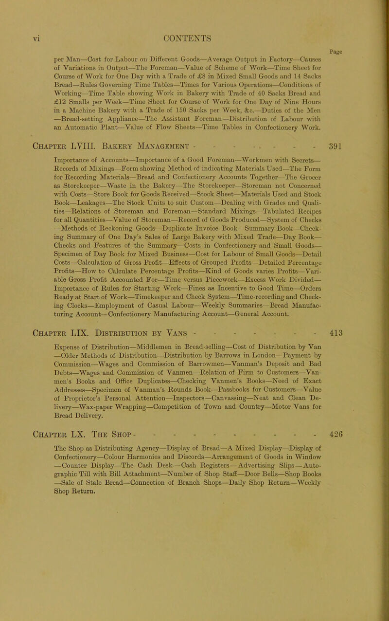 Page per Man—Cost for Labour on Different Goods—Average Output in Factory—Causes of Variations in Output—The Foreman—Value of Scheme of Work—Time Sheet for Course of Work for One Day with a Trade of £8 in Mixed Small Goods and 14 Sacks Bread—Rules Governing Time Tables—Times for Various Operations—Conditions of Working—Time Table showing Work in Bakery with Trade of 40 Sacks Bread and £12 Smalls per Week—Time Sheet for Course of Work for One Day of Nine Hours in a Machine Bakery with a Trade of 150 Sacks per Week, &c.—Duties of the Men —Bread-setting Appliance—The Assistant Foreman—Distribution of Labour with an Automatic Plant—Value of Flow Sheets—Time Tables in Confectionery Work. Chapter LYIII. Bakery Management - - - - . - - - 391 Importance of Accounts—Importance of a Good Foreman—Workmen with Secrets— Records of Mixings—Form showing Method of indicating Materials Used-—The Form for Recording Materials—Bread and Confectionery Accounts Together—The Grocer as Storekeeper—Waste in the Bakery—The Storekeeper—Storeman not Concerned with Costs—Store Book for Goods Received—Stock Sheet—Materials Used and Stock Book—Leakages—The Stock Units to suit Custom—Dealing with Grades and Quali- ties—Relations of Storeman and Foreman—Standard Mixings—Tabulated Recipes for all Quantities—-Value of Storeman—Record of Goods Produced—System of Checks —Methods of Reckoning Goods—Duplicate Invoice Book—Summary Book—Check- ing Summary of One Day’s Sales of Large Bakery with Mixed Trade—Day Book— Checks and Features of the Summary—Costs in Confectionery and Small Goods— Specimen of Day Book for Mixed Business—Cost for Labour of Small Goods—Detail Costs—Calculation of Gross Profit—Effects of Grouped Profits—Detailed Percentage Profits—How to Calculate Percentage Profits—Kind of Goods varies Profits—Vari- able Gross Profit Accounted For—Time versus Piecework—Excess Work Divided— Importance of Rules for Starting Work—Fines as Incentive to Good Time—Orders Ready at Start of Work—Timekeeper and Check System—Time-recording and Check- ing Clocks—Employment of Casual Labour—Weekly Summaries—Bread Manufac- turing Account—Confectionery Manufacturing Account—General Account. Chapter LIX. Distribution by Vans 413 Expense of Distribution—Middlemen in Bread-selling—Cost of Distribution by Van —Older Methods of Distribution—Distribution by Barrows in London—Payment by Commission—Wages and Commission of Barrowmen—Vanman’s Deposit and Bad Debts—Wages and Commission of Vanmen—Relation of Firm to Customers—Van- men’s Books and Office Duplicates—Checking Vanmen’s Books—Need of Exact Addresses—Specimen of Vanman’s Rounds Book—Passbooks for Customers—Value of Proprietor’s Personal Attention—Inspectors—Canvassing—Neat and Clean De- livery—Wax-paper Wrapping—Competition of Town and Country—Motor Vans for Bread Delivery. Chapter LX. The Shop 426 The Shop as Distributing Agency—Display of Bread—A Mixed Display—Display of Confectionery—Colour Harmonies and Discords—Arrangement of Goods in Window —Counter Display—The Cash Desk-—Cash Registers—Advertising Slips—Auto- graphic Till with Bill Attachment—Number of Shop Staff—Door Bells—Shop Books —Sale of Stale Bread—Connection of Branch Shops—Daily Shop Return—Weekly Shop Return.