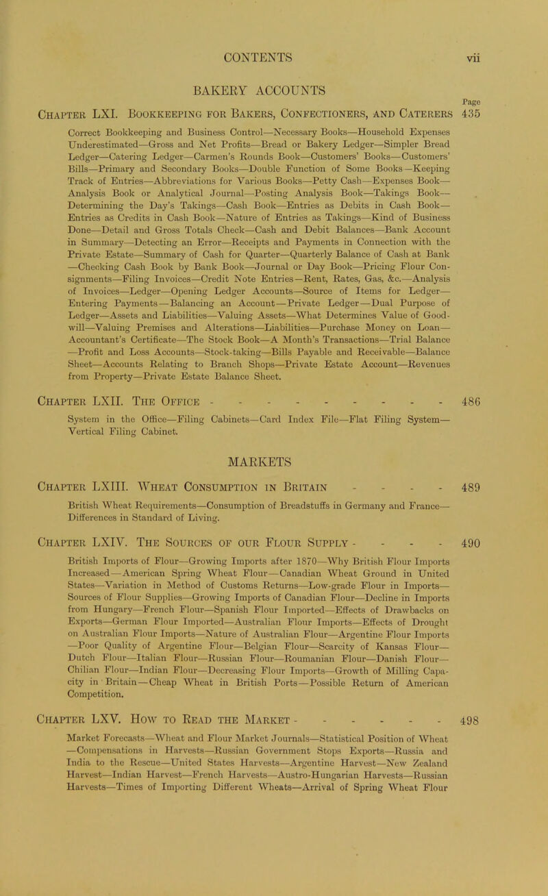BAKERY ACCOUNTS Page Chapter LXI. Bookkeeping for Bakers, Confectioners, and Caterers 435 Correct Bookkeeping and Business Control—Necessary Books—Household Expenses Underestimated—Gross and Net Profits-—Bread or Bakery Ledger—Simpler Bread Ledger—Catering Ledger—Carmen’s Rounds Book—Customers’ Books—Customers’ Bills—Primary and Secondary Books—Double Function of Some Books —Keeping Track of Entries—Abbreviations for Various Books—Petty Cash—Expenses Book- Analysis Book or Analytical Journal—Posting Analysis Book—Takings Book— Determining the Day’s Takings—Cash Book—Entries as Debits in Cash Book— Entries as Credits in Cash Book—Nature of Entries as Takings—Kind of Business Done—Detail and Gross Totals Check—Cash and Debit Balances—Bank Account in Summary—Detecting an Error—Receipts and Payments in Connection with the Private Estate—Summary of Cash for Quarter—Quarterly Balance of Cash at Bank —Checking Cash Book by Bank Book—Journal or Day Book—Pricing Flour Con- signments—Filing Invoices—Credit Note Entries—Rent, Rates, Gas, &c.—Analysis of Invoices—Ledger—Opening Ledger Accounts—Source of Items for Ledger— Entering Payments—Balancing an Account—Private Ledger—Dual Purpose of Ledger—Assets and Liabilities—Valuing Assets—What Determines Value of Good- will—Valuing Premises and Alterations—Liabilities—Purchase Money on Loan— Accountant’s Certificate—The Stock Book—A Month’s Transactions—Trial Balance —Profit and Loss Accounts—Stock-taking—Bills Payable and Receivable—Balance Sheet—Accounts Relating to Branch Shops—Private Estate Account—Revenues from Property—Private Estate Balance Sheet. Chapter LXII. The Office 486 System in the Office—Filing Cabinets—Card Index File—Flat Filing System— Vertical Filing Cabinet. MARKETS Chapter LXIII. Wheat Consumption in Britain .... 489 British Wheat Requirements—Consumption of Breadstuffs in Germany and France— Differences in Standard of Living. Chapter LXIY. The Sources of our Flour Supply - 490 British Imports of Flour—Growing Imports after 1870—Why British Flour Imports Increased—American Spring Wheat Flour—Canadian Wheat Ground in United States—Variation in Method of Customs Returns—Low-grade Flour in Imports— Sources of Flour Supplies—Growing Imports of Canadian Flour—Decline in Imports from Hungary—French Flour—Spanish Flour Imported—Effects of Drawbacks on Exports—German Flour Imported—Australian Flour Imports—Effects of Drought on Australian Flour Imports—Nature of Australian Flour—Argentine Flour Imports —Poor Quality of Argentine Flour—Belgian Flour—Scarcity of Kansas Flour— Dutch Flour—Italian Flour—Russian Flour—Roumanian Flour—Danish Flour— Chilian Flour—Indian Flour—Decreasing Flour Imports—Growth of Milling Capa- city in ' Britain—Cheap Wheat in British Ports—Possible Return of American Competition. Chapter LXY. How to Read the Market 498 Market Forecasts—Wheat and Flour Market Journals—Statistical Position of Wheat —Compensations in Harvests—Russian Government Stops Exports—Russia and India to the Rescue—United States Harvests—Argentine Harvest—New Zealand Harvest—Indian Harvest—French Harvests—Austro-Hungarian Harvests—Russian Harvests—Times of Importing Different Wheats—Arrival of Spring Wheat Flour