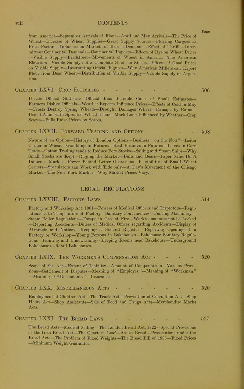 from America—September Arrivals of Flour—April and May Arrivals—The Price of Wheat—Increase of Wheat Supplies—Great Supply Sources—Floating Cargoes as Price Factors—Influence on Markets of British Demands—Effect of Tariffs—Inter- mittent Continental Demands—Continental Imports—Effects of Rye on Wheat Prices —Visible Supply—Bradstreet—Movements of Wheat in America—The American Elevators—Visible Supply not a Complete Guide to Stocks—Effects of Good Prices on Visible Supply—Interpreting Official Figures—Why American Millers can Export Flour from Dear Wheat—Distribution of Visible Supply—Visible Supply in Argen- tina. Chapter LXYI. Crop Estimates Unsafe Official Statistics—Official Bias—Possible Cause of Small Estimates— Farmers Dislike Officials—Weather Reports Influence Prices—Effects of Cold in May —Frosts Destroy Spring Wheats—Drought Damages Wheat—Damage by Rains— Use of Alum with Sprouted Wheat Flour—Mark Lane Influenced by Weather—Crop Scares—Bulls Raise Prices by Scares. Chapter LXVII. Forward Trading and Options - Nature of an Option—History of London Options—Business “on the Nod”—Leiter Corner in Wheat—Gambling in Futures—Real Business in Futures—Losses in Corn Trade—Option Trading tends to Reduce Port Stocks—Sailing and Steam Ships—Why Small Stocks are Kept—Rigging the Market—Bulls and Bears—Paper Sales Don’t Influence Market—Power Behind Leiter Operations—Possibilities of Small Wheat Corners—Speculators can Work with Tide only—A Day’s Movement of the Chicago Market—The New York Market—Why Market Prices Vary. LEGAL REGULATIONS Chapter LXYIII. Factory Laws Factory and Workshop Act, 1901—Powers of Medical Officers and Inspectors—Regu- lations as to Temperature of Factory—Sanitary Conveniences—Fencing Machinery— Steam Boiler Regulations—Escape in Case of Fire—Workrooms must not be Locked —Reporting Accidents—Duties of Medical Officer regarding Accidents—Display of Abstracts and Notices—Keeping a General Register—Reporting Opening of a Factory or Workshop—Young Persons in Bakehouses—Bakehouse Sanitary Regula- tions—Painting and Limewashing—Sleeping Rooms near Bakehouse—Underground Bakehouses—Retail Bakehouses. Chapter LXIX. The Workmen’s Compensation Act - Scope of the Act—Extent of Liability—Amount of Compensation—Various Provi- sions—Settlement of Disputes—Meaning of “Employer”—Meaning of “Workman” —Meaning of “ Dependants ”—Insurance. Chapter LXX. Miscellaneous Acts Employment of Children Act—The Truck Act—Prevention of Corruption Act—Shop Hours Act—Shop Assistants—Sale of Food and Drugs Acts—Merchandise Marks Acts. Chapter LXXI. The Bread Laws - The Bread Acts—Mode of Selling—The London Bread Act, 1822—Special Provisions of the Irish Bread Act—The Quartern Loaf—Assize Bread—Prosecutions under the Bread Acts-—The Problem of Fixed Weights—The Bread Bill of 1905—Fixed Prices —Minimum Weight Guarantee. Page 506 508 514 520 520 527