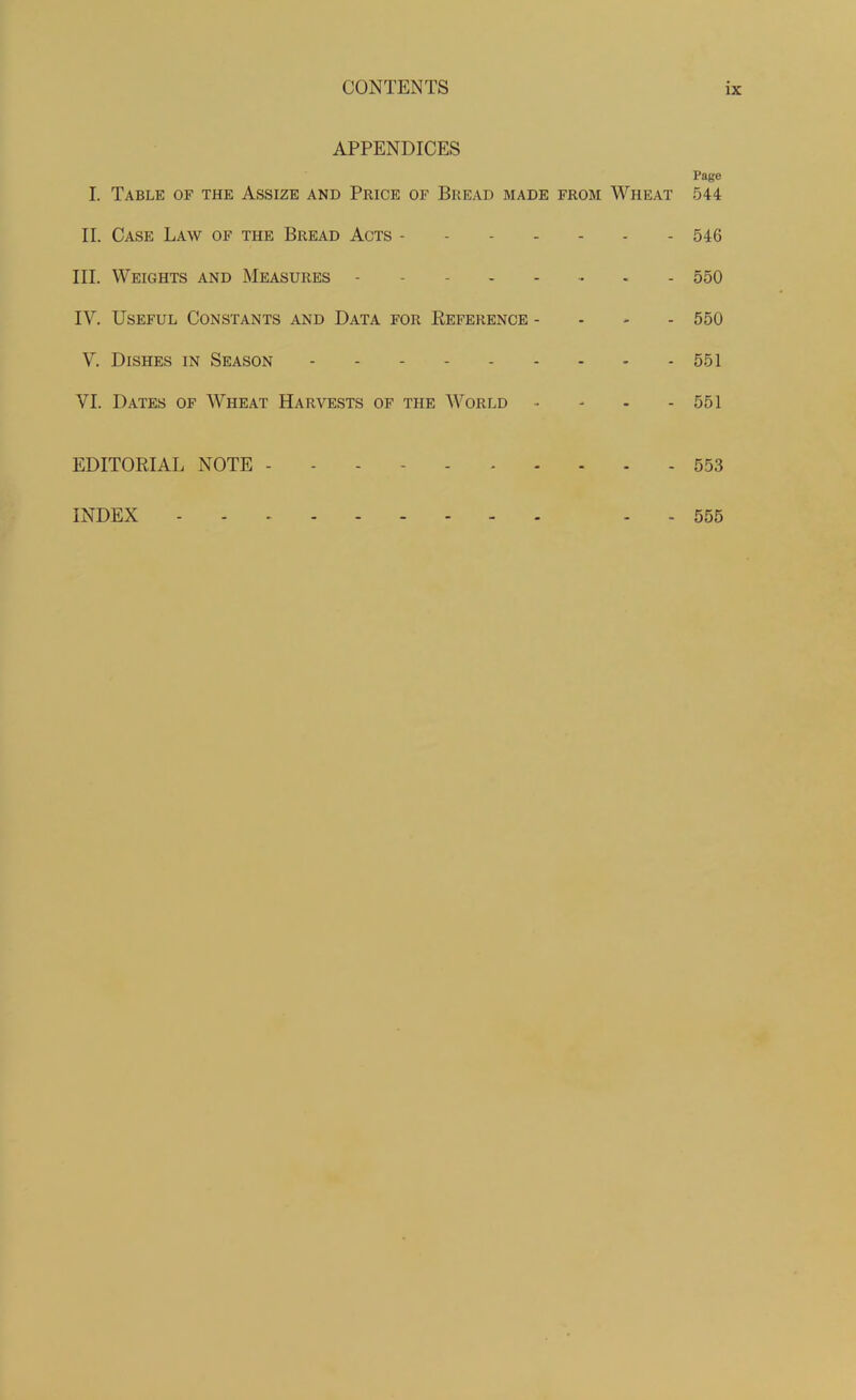 APPENDICES Page I. Table of the Assize and Price of Bread made from Wheat 544 II. Case Law of the Bread Acts 546 III. Weights and Measures 550 IY. Useful Constants and Data for Reference - 550 Y. Dishes in Season - - 551 VI. Dates of Wheat Harvests of the World • 551 EDITORIAL NOTE 553 INDEX - 555