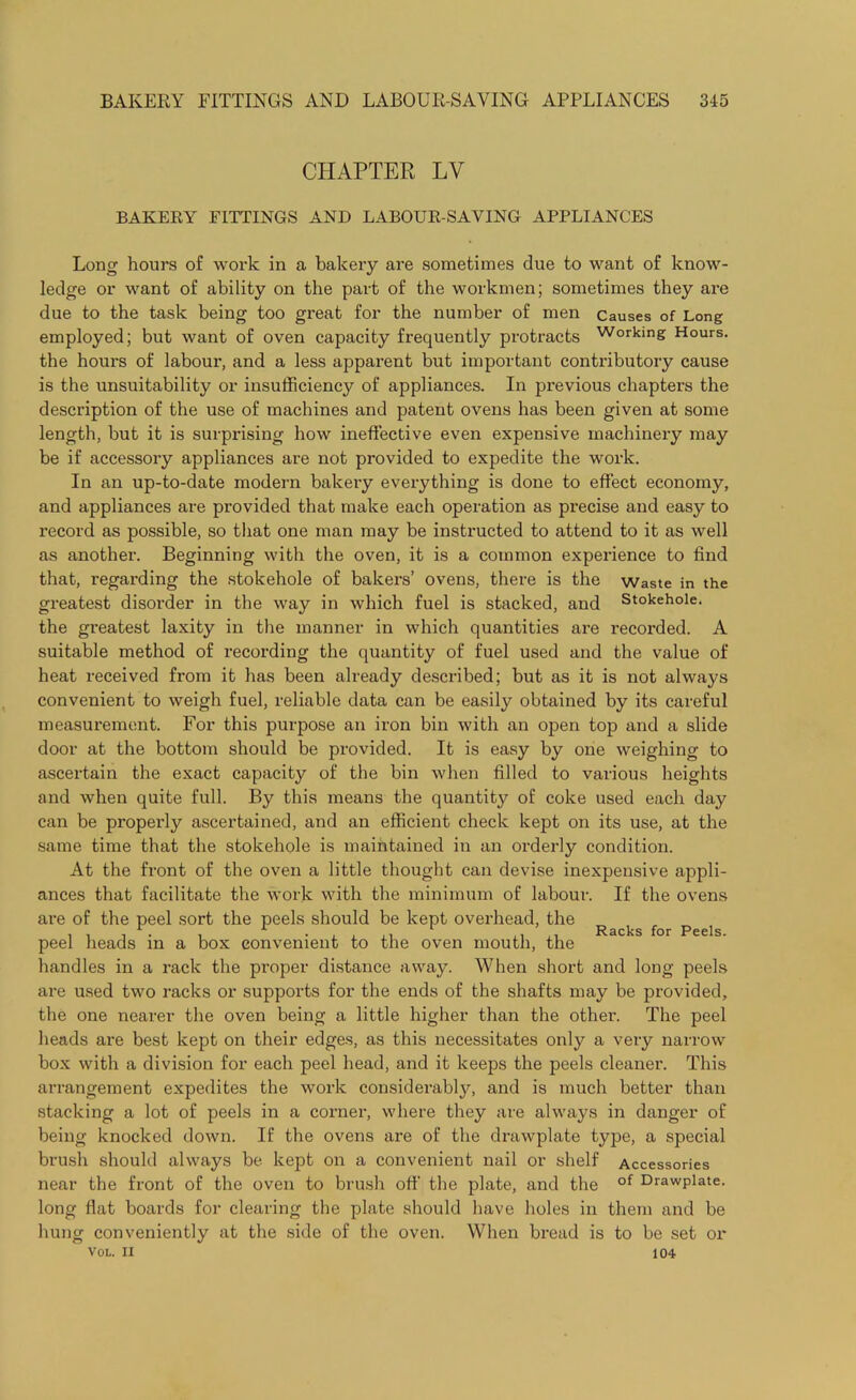 CHAPTER LY BAKERY FITTINGS AND LABOUR-SAVING APPLIANCES Long hours of work in a bakery are sometimes due to want of know- ledge or want of ability on the part of the workmen; sometimes they are due to the task being too great for the number of men Causes of Long employed; but want of oven capacity frequently protracts w°rkmg Hours, the hours of labour, and a less apparent but important contributory cause is the unsuitability or insufficiency of appliances. In previous chapters the description of the use of machines and patent ovens has been given at some length, but it is surprising how ineffective even expensive machinery may be if accessory appliances are not provided to expedite the work. In an up-to-date modern bakery everything is done to effect economy, and appliances are provided that make each operation as precise and easy to record as possible, so that one man may be instructed to attend to it as well as another. Beginning with the oven, it is a common experience to find that, regarding the stokehole of bakers’ ovens, there is the Waste in the greatest disorder in the way in which fuel is stacked, and Stokehole, the greatest laxity in the manner in which quantities are recorded. A suitable method of recording the quantity of fuel used and the value of heat received from it has been already described; but as it is not always convenient to weigh fuel, reliable data can be easily obtained by its careful measurement. For this purpose an iron bin with an open top and a slide door at the bottom should be provided. It is easy by one weighing to ascertain the exact capacity of the bin when filled to various heights and when quite full. By this means the quantity of coke used each day can be properly ascertained, and an efficient check kept on its use, at the same time that the stokehole is maintained in an orderly condition. At the front of the oven a little thought can devise inexpensive appli- ances that facilitate the work with the minimum of labour. If the ovens are of the peel sort the peels should be kept overhead, the a i Rscks for Peels peel heads in a box convenient to the oven mouth, the handles in a rack the proper distance away. When short and long peels are used two racks or supports for the ends of the shafts may be provided, the one nearer the oven being a little higher than the other. The peel heads are best kept on their edges, as this necessitates only a very narrow box with a division for each peel head, and it keeps the peels cleaner. This arrangement expedites the work considerably, and is much better than stacking a lot of peels in a corner, where they are always in danger of being knocked down. If the ovens are of the drawplate type, a special brush should always be kept on a convenient nail or shelf Accessories near the front of the oven to brush off the plate, and the of Drawplate. long flat boards for clearing the plate should have holes in them and be hung conveniently at the side of the oven. When bread is to be set or