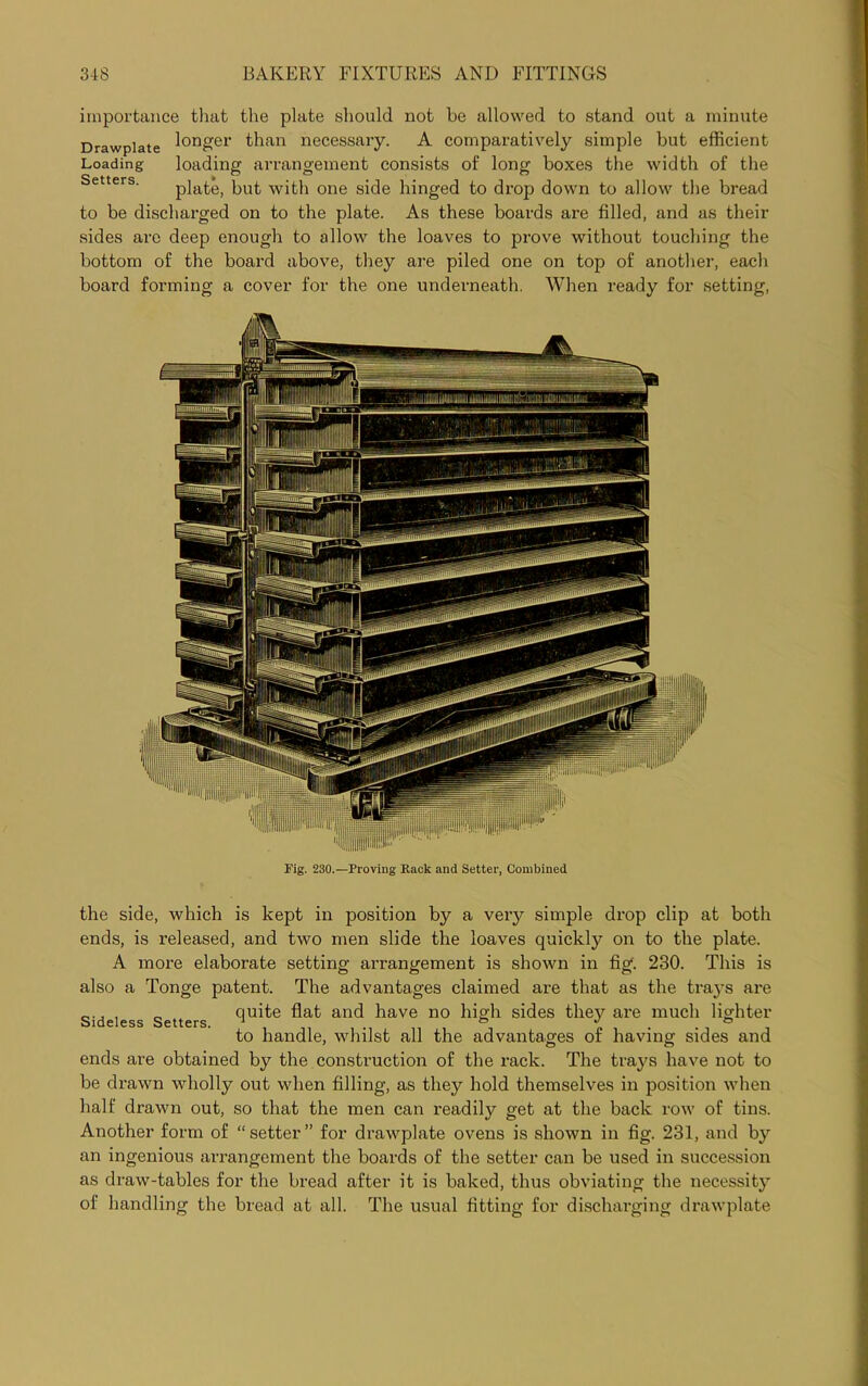 importance that the plate should not be allowed to stand out a minute Drawplate l°n£er than necessary. A comparatively simple but efficient Loading loading arrangement consists of long boxes the width of the plate, but with one side hinged to drop down to allow the bread to be discharged on to the plate. As these boards are filled, and as their sides are deep enough to allow the loaves to prove without touching the bottom of the board above, they are piled one on top of another, each board forming a cover for the one underneath. When ready for setting, Fig. 230.—Proving Rack and Setter, Combined the side, which is kept in position by a very simple drop clip at both ends, is released, and two men slide the loaves quickly on to the plate. A more elaborate setting arrangement is shown in fig. 230. This is also a Tonge patent. The advantages claimed are that as the tra3Ts are 0., , _ quite flat and have no high sides they are much lighter Sideless Setters. 1 °  . . ° to handle, whilst all the advantages of having sides and ends are obtained by the construction of the rack. The traj's have not to be drawn wholly out when filling, as they hold themselves in position when half drawn out, so that the men can readily get at the back row of tins. Another form of “ setter ” for drawplate ovens is shown in fig. 231, and by an ingenious arrangement the boards of the setter can be used in succession as draw-tables for the bread after it is baked, thus obviating the necessity of handling the bread at all. The usual fitting for discharging drawplate