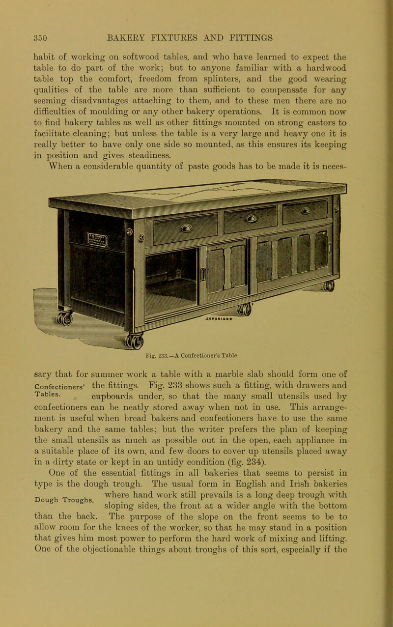 habit of working on softwood tables, and who have learned to expect the table to do part of the work; but to anyone familiar with a hardwood table top the comfort, freedom from splinters, and the good wearing qualities of the table are more than sufficient to compensate for any seeming disadvantages attaching to them, and to these men there are no difficulties of moulding or any other bakery operations. It is common now to find bakery tables as well as other fittings mounted on strong castors to facilitate cleaning; but unless the table is a very large and heavy one it is really better to have only one side so mounted, as this ensures its keeping in position and gives steadiness. When a considerable quantity of paste goods has to be made it is neces- Fig. 233.—A Confectioner’s Table sary that for summer work a table with a marble slab should form one of Confectioners’ the fittings. Fig. 233 shows such a fitting, with drawers and Tables. cupboards under, so that the many small utensils used by confectioners can be neatly stored away when not in use. This arrange- ment is useful when bread bakers and confectioners have to use the same bakery and the same tables; but the writer prefei'S the plan of keeping the small utensils as much as possible out in the open, each appliance in a suitable place of its own, and few dooi’s to cover up utensils placed away in a dirty state or kept in an untidy condition (fig. 234). One of the essential fittings in all bakei’ies that seems to persist in type is the dough ti'ough. The usual form in English and Irish bakeries where hand work still prevails is a long deep trough with sloping sides, the front at a wider angle with the bottom than the back. The pui’pose of the slope on the fi’ont seems to be to allow room for the knees of the worker, so that he may stand in a position that gives him most power to perform the hard work of mixing and lifting. One of the objectionable things about troughs of this sort, especially if the Dough Troughs.