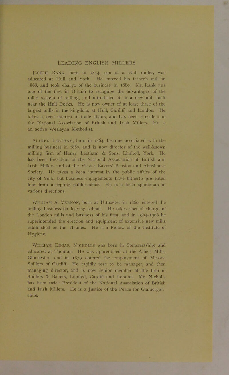 Joseph Rank, born in 1854, son of a Hull miller, was educated at Hull and York. He entered his father’s mill in 1868, and took charge of the business in 1880. Mr. Rank was one of the first in Britain to recognize the advantages of the roller system of milling, and introduced it in a new mill built near the Hull Docks. He is now owner of at least three of the largest mills in the kingdom, at Hull, Cardiff, and London. He takes a keen interest in trade affairs, and has been President of the National Association of British and Irish Millers. He is an active Wesleyan Methodist. Alfred Leetham, born in 1864, became associated with the milling business in 1880, and is now director of the well-known milling firm of Henry Leetham & Sons, Limited, York. He has been President of the National Association of British and Irish Millers and of the Master Bakers’ Pension and Almshouse Society. He takes a keen interest in the public affairs of the city of York, but business engagements have hitherto prevented him from accepting public office. He is a keen sportsman in various directions. William A. Vernon, born at Ultoxeter in i860, entered the milling business on leaving school. He takes special charge of the London mills and business of his firm, and in 1904-1906 he superintended the erection and equipment of extensive new mills established on the Thames. He is a Fellow of the Institute of Hygiene. William Edgar Nicholls was bom in Somersetshire and educated at Taunton. He was apprenticed at the Albert Mills, Gloucester, and in 1879 entered the employment of Messrs. Spillers of Cardiff. He rapidly rose to be manager, and then managing director, and is now senior member of the firm of Spillers & Bakers, Limited, Cardiff and London. Mr. Nicholls has been twice President of the National Association of British and Irish Millers. He is a Justice of the Peace for Glamorgan- shire.