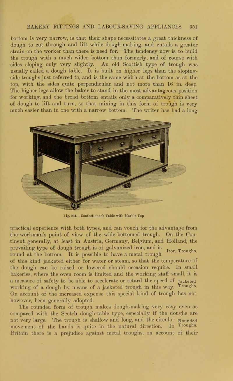 bottom is very narrow, is that their shape necessitates a great thickness of dough to cut through and lift while dough-making, and entails a greater strain on the worker than there is need for. The tendency now is to build the trough with a much wider bottom than formerly, and of course with sides sloping only very slightly. An old Scottish type of trough was usually called a dough table. It is built on higher legs than the sloping- side troughs just referred to, and is the same width at the bottom as at the top, with the sides quite perpendicular and not more than 16 in. deep. The higher legs allow the baker to stand in the most advantageous position for working, and the broad bottom entails only a comparatively thin sheet of dough to lift and turn, so that mixing in this form of trough is very much easier than in one with a narrow bottom. The writer has had a loner O 1 ig. 234.—Confectioner's Table with Marble Top practical experience with both types, and can vouch for the advantage from the workman’s point of view of the wide-bottomed trough. On the Con- tinent generally, at least in Austria, Germany, Belgium, and Holland, the prevailing type of dough trough is of galvanized iron, and is Troughs round at the bottom. It is possible to have a metal trough of this kind jacketed either for water or steam, so that the temperature of the dough can be raised or lowered should occasion require. In small bakeries, where the oven room is limited and the working staff small, it is a measure of safety to be able to accelerate or retard the speed of jacketed working of a dough by means of a jacketed trough in this way. Troughs- On account of the increased expense this special kind of trough has not, however, been generally adopted. The rounded form of trough makes dough-making very easy even as compared with the Scotch dough-table type, especially if the doughs are not very large. The trough is shallow and long, and the circular Rounded movement of the hands is quite in the natural direction. In Troughs. Britain there is a prejudice against metal troughs, on account of their