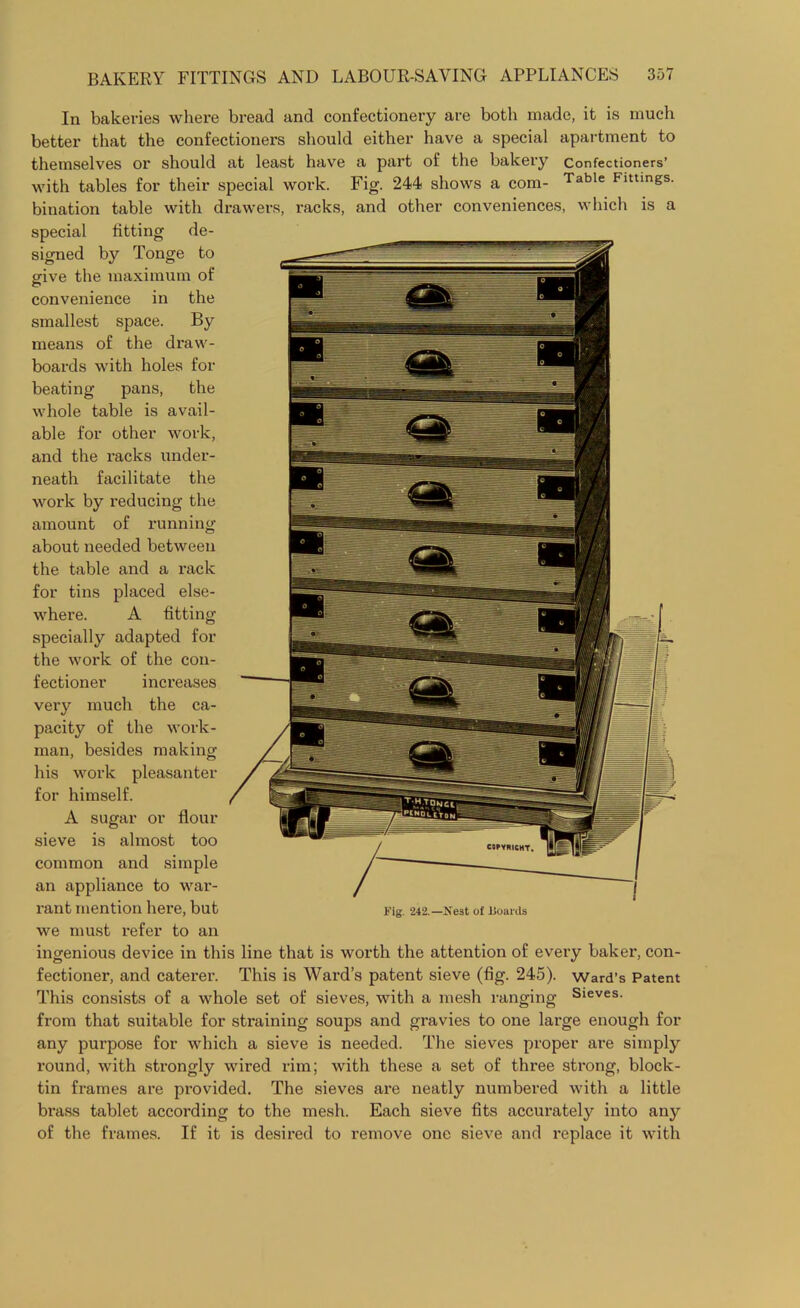 In bakeries where bread and confectionery are both made, it is much better that the confectioners should either have a special apartment to themselves or should at least have a part of the bakery Confectioners’ with tables for their special work. Fig. 244 shows a com- Table Flttings- bination table with drawers, racks, and other conveniences, which is a special fitting de- signed by Tonge to give the maximum of convenience in the smallest space. By means of the draw- boards with holes for beating pans, the whole table is avail- able for other work, and the racks under- neath facilitate the work by reducing the amount of running about needed between the table and a rack for tins placed else- where. A fitting specially adapted for the work of the con- fectioner increases very much the ca- pacity of the work- man, besides making his work pleasanter for himself. A sugar or flour sieve is almost too common and simple an appliance to war- rant mention here, but we must refer to an ingenious device in this line that is worth the attention of every baker, con- fectioner, and caterer. This is Ward’s patent sieve (fig. 245). ward’s Patent This consists of a whole set of sieves, with a mesh ranging Sieves- from that suitable for straining soups and gravies to one large enough for any purpose for which a sieve is needed. The sieves proper are simply round, with strongly wired rim; with these a set of three strong, block- tin frames are provided. The sieves are neatly numbered with a little brass tablet according to the mesh. Each sieve fits accurately into any of the frames. If it is desired to remove one sieve and replace it with Fig. 242.—Nest of Boards