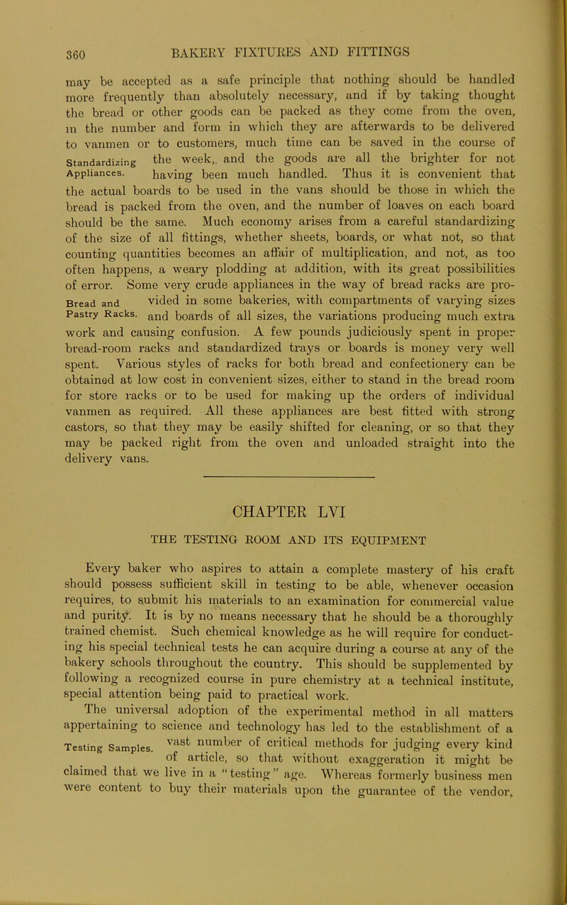 may be accepted as a safe principle that nothing should be handled more frequently than absolutely necessary, and if by taking thought the bread or other goods can be packed as they come from the oven, in the number and form in which they are afterwards to be delivered to vanmen or to customers, much time can be saved in the course of Standardizing the week,, and the goods are all the brighter for not Appliances. having been much handled. Thus it is convenient that the actual boards to be used in the vans should be those in which the bread is packed from the oven, and the number of loaves on each board should be the same. Much economy arises from a careful standardizing of the size of all fittings, whether sheets, boards, or what not, so that counting quantities becomes an affair of multiplication, and not, as too often happens, a weary plodding at addition, with its great possibilities of error. Some very crude appliances in the way of bread racks are pro- Bread and vided in some bakeries, with compartments of varying sizes Pastry Racks. anci boards of all sizes, the variations producing much extra work and causing confusion. A few pounds judiciously spent in proper bread-room racks and standardized trays or boards is money very well spent. Various styles of racks for both bread and confectionery can be obtained at low cost in convenient sizes, either to stand in the bread room for store racks or to be used for making up the orders of individual vanmen as required. All these appliances are best fitted with strong castors, so that they may be easily shifted for cleaning, or so that they may be packed right from the oven and unloaded straight into the delivery vans. CHAPTER LVI THE TESTING ROOM AND ITS EQUIPMENT Every baker who aspires to attain a complete mastery of his craft should possess sufficient skill in testing to be able, whenever occasion requires, to submit his materials to an examination for commercial value and purity. It is by no means necessary that he should be a thoroughly trained chemist. Such chemical knowledge as he will require for conduct- ing his special technical tests he can acquire during a course at any of the bakery schools throughout the country. This should be supplemented by following a recognized course in pure chemistry at a technical institute, special attention being paid to practical work. The universal adoption of the experimental method in all matters appertaining to science and technology has led to the establishment of a Testing Samples. vas^ num^er of critical methods for judging every kind of article, so that without exaggeration it might be claimed that we live in a “testing” age. Whereas formerly business men were content to buy their materials upon the guarantee of the vendor.