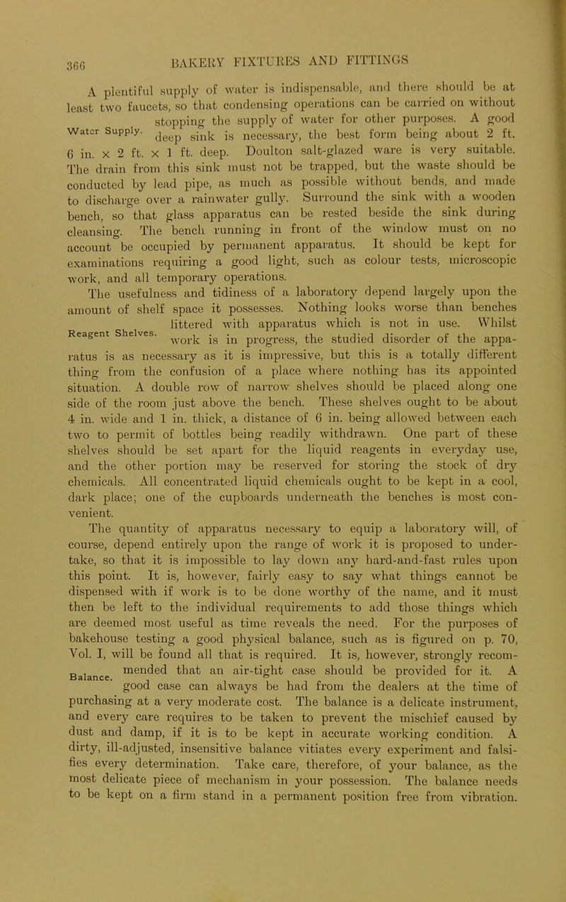 36G A plentiful supply of water is indispensable, and there should be at least two faucets, so that condensing operations can be carried on without stopping the supply of water for other purposes. A good Water Supply. gink neCessary, the best form being about 2 ft. G in. x 2 ft. x 1 ft. deep. Doulton salt-glazed ware is very suitable. The drain from this sink must not be trapped, but the waste should be conducted by lead pipe, as much as possible without bends, and made to discharge over a rainwater gully. Surround the sink with a wooden bench, so that glass apparatus can be rested beside the sink during cleansing. The bench running in front of the window must on no account be occupied by permanent apparatus. It should be kept for examinations requiring a good light, such as colour tests, microscopic work, and all temporary operations. The usefulness and tidiness of a laboratory depend largely upon the amount of shelf space it possesses. Nothing looks worse than benches littered with apparatus which is not in use. Whilst Reagent Shelves. worp. |n pr0gresS; the studied disorder of the appa- ratus is as necessary as it is impressive, but this is a totally different thing from the confusion of a place where nothing has its appointed situation. A double row of narrow shelves should be placed along one side of the room just above the bench. These shelves ought to be about 4 in. wide and 1 in. thick, a distance of 6 in. being allowed between each two to permit of bottles being readily withdrawn. One part of these shelves should be set apart for the liquid reagents in everyday use, and the other portion may be reserved for storing the stock of dry chemicals. All concentrated liquid chemicals ought to be kept in a cool, dark place; one of the cupboards underneath the benches is most con- venient. The quantitjr of apparatus necessary to equip a laboratory will, of course, depend entirely upon the range of work it is proposed to under- take, so that it is impossible to lay down any hard-and-fast rules upon this point. It is, however, fairly easy to say what things cannot be dispensed with if work is to be done worthy of the name, and it must then be left to the individual requirements to add those things which are deemed most useful as time reveals the need. For the purposes of bakehouse testing a good physical balance, such as is figured on p. 70, Vol. I, will be found all that is required. It is, however, strongly recom- „ , mended that an air-tight case should be provided for it. A good case can always be had from the dealers at the time of purchasing at a very moderate cost. The balance is a delicate instrument, and every care requires to be taken to prevent the mischief caused bjr dust and damp, if it is to be kept in accurate working condition. A dirty, ill-adjusted, insensitive balance vitiates every experiment and falsi- fies every determination. Take care, therefore, of your balance, as the most delicate piece of mechanism in your possession. The balance needs to be kept on a firm stand in a permanent position free from vibration.
