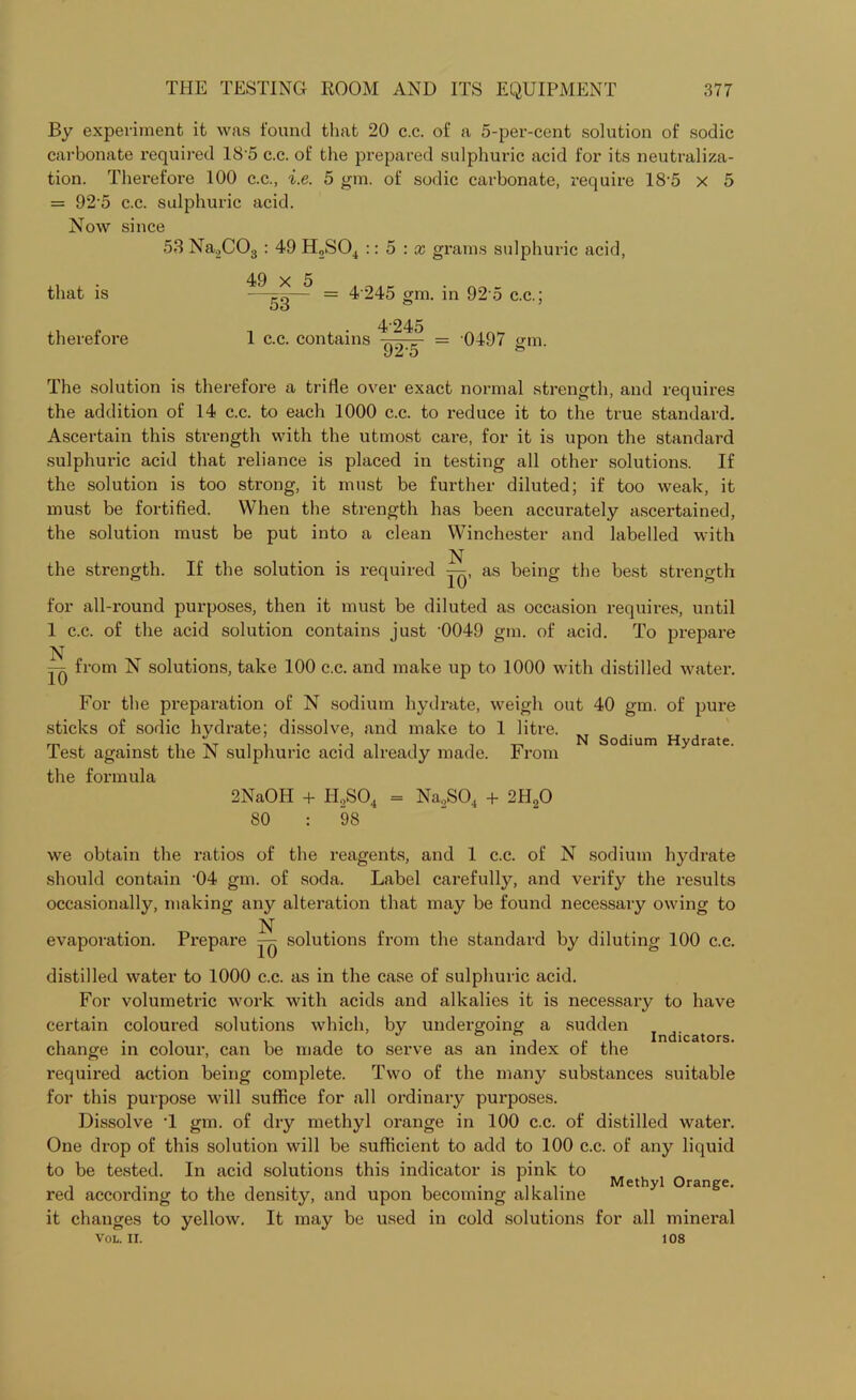 By experiment it was found that 20 c.c. of a 5-per-cent solution of sodic carbonate required 185 c.c. of the prepared sulphuric acid for its neutraliza- tion. Therefore 100 c.c., i.e. 5 gm. of sodic carbonate, require 18'5 x 5 = 925 c.c. sulphuric acid. Now since 53 Na2C03 : 49 H,S04 :: 5 : x grams sulphuric acid, that is therefore 49 x 5 53 4 245 gm. in 92 5 c.c.; 1 c.c. contains 4'245 92-5 0497 gm. The solution is therefore a trifle over exact normal strength, and requires the addition of 14 c.c. to each 1000 c.c. to reduce it to the true standard. Ascertain this strength with the utmost care, for it is upon the standard sulphuric acid that reliance is placed in testing all other solutions. If the solution is too strong, it must be further diluted; if too weak, it must be fortified. When the strength has been accurately ascertained, the solution must be put into a clean Winchester and labelled with N the strength. If the solution is required y^, as being the best strength for all-round purposes, then it must be diluted as occasion requires, until 1 c.c. of the acid solution contains just -0049 gm. of acid. To prepare N =-» from N solutions, take 100 c.c. and make up to 1000 with distilled water. For the preparation of N sodium hydrate, weigh out 40 gm. of pure sticks of sodic hydrate; dissolve, and make to 1 litre. Test against the N sulphuric acid already made. From the formula N Sodium Hydrate. 2NaOH + II,S04 = Na,S04 + 2HqO 80 : 98 we obtain the ratios of the reagents, and 1 c.c. of N sodium hydrate should contain -04 gm. of soda. Label carefully, and verify the results occasionally, making any alteration that may be found necessary owing to N evaporation. Prepare solutions from the standard by diluting 100 c.c. distilled water to 1000 c.c. as in the case of sulphuric acid. For volumetric work with acids and alkalies it is necessary to have certain coloured solutions which, by undergoing a sudden , . , , . J - i lt Indicators, change in colour, can be made to serve as an index ol the required action being complete. Two of the many substances suitable for this purpose will suffice for all ordinary purposes. Dissolve '1 gm. of dry methyl orange in 100 c.c. of distilled water. One drop of this solution will be sufficient to add to 100 c.c. of any liquid to be tested. In acid solutions this indicator is pink to Methyl orange red according to the density, and upon becoming alkaline it changes to yellow. It may be used in cold solutions for all mineral VOL. II. 108