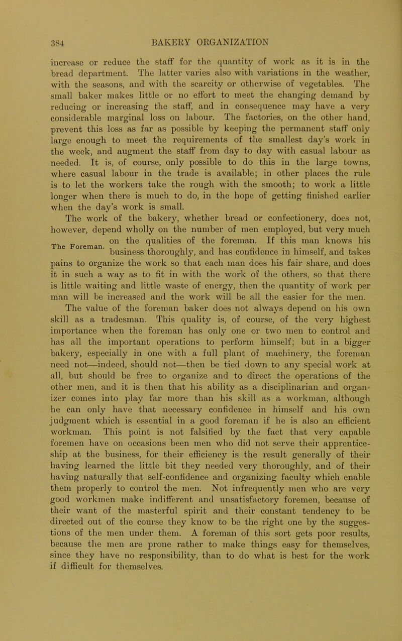 increase or reduce the staff for the quantity of work as it is in the bread department. The latter varies also with variations in the weather, with the seasons, and with the scarcity or otherwise of vegetables. The small baker makes little or no effort to meet the changing demand by reducing or increasing the staff, and in consequence may have a very considerable marginal loss on labour. The factories, on the other hand, prevent this loss as far as possible by keeping the permanent staff only large enough to meet the requirements of the smallest day’s work in the week, and augment the staff from day to day with casual labour as needed. It is, of coui'se, only possible to do this in the large towns, where casual labour in the trade is available; in other places the rule is to let the workers take the rough with the smooth; to work a little longer when there is much to do, in the hope of getting finished earlier when the day’s work is small. The work of the bakery, whether bread or confectionery, does not, however, depend wholly on the number of men employed, but very much f on the qualities of the foreman. If this man knows his business thoroughly, and has confidence in himself, and takes pains to organize the work so that each man does his fail- share, and does it in such a way as to fit in with the work of the others, so that there is little waiting and little waste of energy, then the quantity of work per man will be increased and the work will be all the easier for the men. The value of the foreman baker does not always depend on his own skill as a tradesman. This quality is, of course, of the very highest importance when the foreman has only one or two men to control and has all the important operations to perform himself; but in a bigger bakery, especially in one with a full plant of machinery, the foreman need not—indeed, should not—then be tied down to any special work at all, but should be free to organize and to direct the operations of the other men, and it is then that his ability as a disciplinarian and organ- izer comes into play far more than his skill as a workman, although he can only have that necessary confidence in himself and his own judgment which is essential in a good foreman if he is also an efficient workman. This point is not falsified by the fact that very capable foremen have on occasions been men who did not serve their apprentice- ship at the business, for their efficiency is the result generally of their having learned the little bit they needed very thoroughly, and of their having naturally that self-confidence and organizing faculty which enable them properly to control the men. Not infrequently men who are very good workmen make indifferent and unsatisfactory foremen, because of their want of the masterful spirit and their constant tendency to be directed out of the course they know to be the right one by the sugges- tions of the men under them. A foreman of this sort gets poor results, because the men are prone rather to make things easy for themselves, since they have no responsibility, than to do what is best for the work if difficult for themselves.