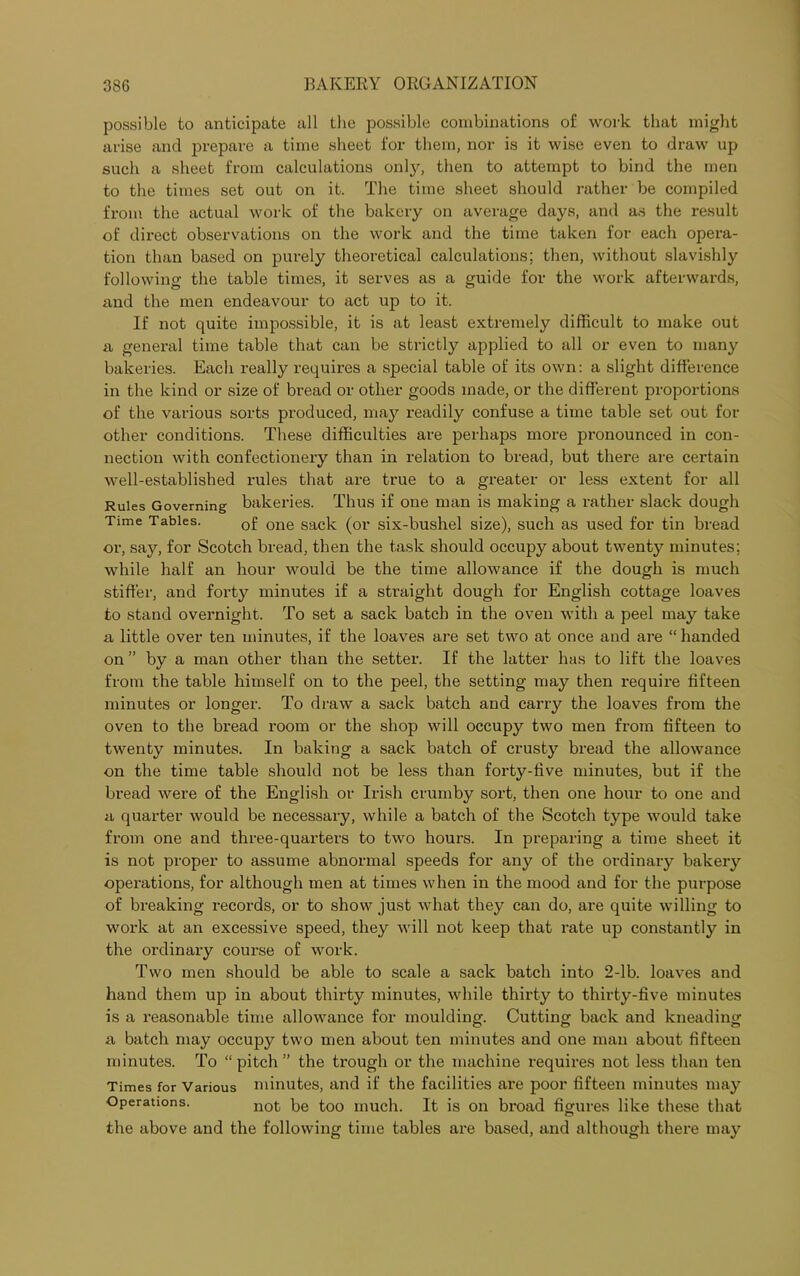 possible to anticipate all the possible combinations of work that might arise and prepare a time sheet l'or them, nor is it wise even to draw up such a sheet from calculations onty, then to attempt to bind the men to the times set out on it. The time sheet should rather be compiled from the actual work of the bakery on average days, and as the result of direct observations on the work and the time taken for each opera- tion than based on purely theoretical calculations; then, without slavishly following the table times, it serves as a guide for the work afterwards, and the men endeavour to act up to it. If not quite impossible, it is at least extremely difficult to make out a general time table that can be strictly applied to all or even to many bakeries. Each really requires a special table of its own: a slight difference in the kind or size of bread or other goods made, or the different proportions of the various sorts produced, may readily confuse a time table set out for other conditions. These difficulties are perhaps more pronounced in con- nection with confectionery than in relation to bread, but there are certain well-established rules that are true to a greater or less extent for all Rules Governing bakeries. Thus if one man is making a rather slack dough Time Tables. 0f one sack (0r six-bushel size), such as used for tin bread or, say, for Scotch bread, then the task should occupy about twenty minutes; while half an hour would be the time allowance if the dough is much stiffer, and forty minutes if a straight dough for English cottage loaves to stand overnight. To set a sack batch in the oven with a peel may take a little over ten minutes, if the loaves are set two at once and are “ handed on” by a man other than the setter. If the latter has to lift the loaves from the table himself on to the peel, the setting may then require fifteen minutes or longer. To draw a sack batch and carry the loaves from the oven to the bread room or the shop will occupy two men from fifteen to twenty minutes. In baking a sack batch of crusty bread the allowance on the time table should not be less than forty-five minutes, but if the bread were of the English or Irish crumby sort, then one hour to one and a quarter would be necessary, while a batch of the Scotch type would take from one and three-quarters to two hours. In preparing a time sheet it is not proper to assume abnormal speeds for any of the ordinary bakery operations, for although men at times when in the mood and for the purpose of breaking records, or to show just what they can do, are quite willing to work at an excessive speed, they will not keep that rate up constantly in the ordinary course of work. Two men should be able to scale a sack batch into 2-lb. loaves and hand them up in about thirty minutes, while thirty to thirty-five minutes is a reasonable time allowance for moulding. Cutting back and kneading a batch may occupy two men about ten minutes and one man about fifteen minutes. To “pitch” the trough or the machine requires not less than ten Times for Various minutes, and if the facilities are poor fifteen minutes may Operations. not t,e too riiucj1. It is on broad figures like these that the above and the following time tables are based, and although there may