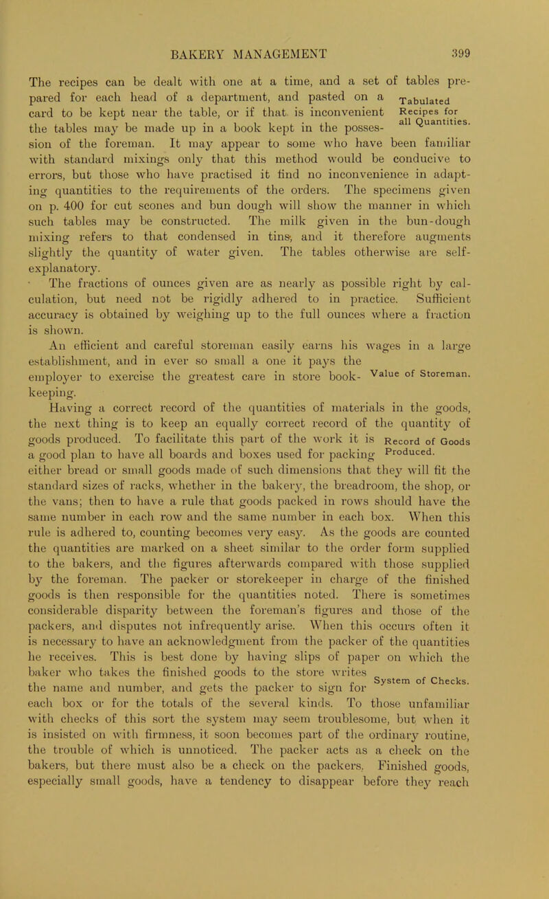 The recipes can be dealt with one at a time, and a set of tables pre- pared for each head of a department, and pasted on a Tabulated card to be kept near the table, or if that is inconvenient Recipes for the tables may be made up in a book kept in the posses- a11 Quantlties- sion of the foreman. It may appear to some who have been familiar with standard mixings only that this method would be conducive to errors, but those who have practised it find no inconvenience in adapt- ing quantities to the requirements of the orders. The specimens given on p. 400 for cut scones and bun dough will show the manner in which such tables may be constructed. The milk given in the bun-dough mixing refers to that condensed in tins-, and it therefore augments slightly the quantity of water given. The tables otherwise are self- explanatory. The fractions of ounces given are as nearly as possible right by cal- culation, but need not be rigidly adhered to in practice. Sufficient accuracy is obtained by weighing up to the full ounces where a fraction is shown. An efficient and careful storeman easily earns his wages in a large establishment, and in ever so small a one it pays the employer to exercise the greatest care in store book- Value of Storeman, keeping. Having a correct record of the quantities of materials in the goods, the next thing is to keep an equally correct record of the quantity of goods produced. To facilitate this part of the work it is Record of Goods a good plan to have all boards and boxes used for packing Produced, either bread or small goods made of such dimensions that they will fit the standard sizes of racks, whether in the bakery, the breadroom, the shop, or the vans; then to have a rule that goods packed in rows should have the same number in each row and the same number in each box. When this rule is adhered to, counting becomes very easy. As the goods are counted the quantities are marked on a sheet similar to the order form supplied to the bakers, and the figures afterwards compared with those supplied by the foreman. The packer or storekeeper in charge of the finished goods is then responsible for the quantities noted. There is sometimes considerable disparity between the foreman’s figures and those of the packers, and disputes not infrequently arise. When this occurs often it is necessary to have an acknowledgment from the packer of the quantities he receives. This is best done by having slips of paper on which the baker who takes the finished 2'oods to the store writes System of Checks. the name and number, and gets the packer to sign for each box or for the totals of the several kinds. To those unfamiliar with checks of this sort the system may seem troublesome, but when it is insisted on with firmness, it soon becomes part of the ordinary routine, the trouble of which is unnoticed. The packer acts as a check on the bakers, but there must also be a check on the packers, Finished goods, especially small goods, have a tendency to disappear before they reach