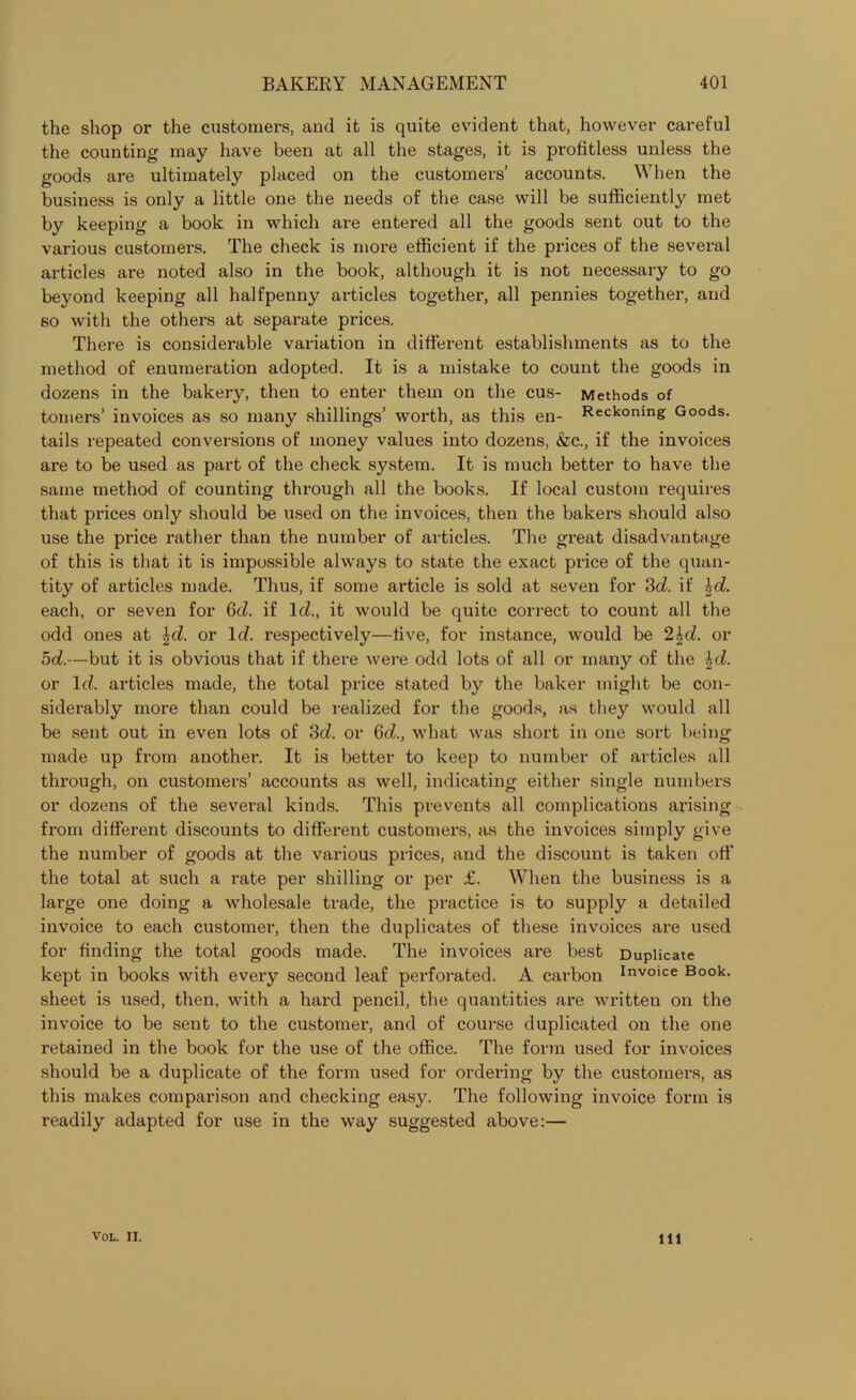 the shop or the customers, and it is quite evident that, however careful the counting may have been at all the stages, it is profitless unless the goods are ultimately placed on the customers’ accounts. When the business is only a little one the needs of the case will be sufficiently met by keeping a book in which are entered all the goods sent out to the various customers. The check is more efficient if the prices of the several articles are noted also in the book, although it is not necessary to go beyond keeping all halfpenny articles together, all pennies together, and so with the others at separate prices. There is considerable variation in different establishments as to the method of enumeration adopted. It is a mistake to count the goods in dozens in the bakery, then to enter them on the cus- Methods of tomers’ invoices as so many shillings’ worth, as this en- Reckoning Goods, tails repeated conversions of money values into dozens, &c., if the invoices are to be used as part of the check system. It is much better to have the same method of counting through all the books. If local custom requires that prices only should be used on the invoices, then the bakers should also use the price rather than the number of articles. The great disadvantage of this is that it is impossible always to state the exact price of the quan- tity of articles made. Thus, if some article is sold at seven for 3c?. if %d. each, or seven for 6d. if lc?., it would be quite correct to count all the odd ones at \d. or Id. respectively—five, for instance, would be 2bd. or 5d.—but it is obvious that if there were odd lots of all or many of the hi. or Id. articles made, the total price stated by the baker might be con- siderably more than could be realized for the goods, as they would all be sent out in even lots of 3d. or 6d., what was short in one sort being made up from another. It is better to keep to number of articles all through, on customers’ accounts as well, indicating either single numbers or dozens of the several kinds. This prevents all complications arising from different discounts to different customers, as the invoices simply give the number of goods at the various prices, and the discount is taken off the total at such a rate per shilling or per £. When the business is a large one doing a wholesale trade, the practice is to supply a detailed invoice to each customer, then the duplicates of these invoices are used for finding the total goods made. The invoices are best Duplicate kept in books with every second leaf perforated. A carbon Inv°>ce Book, sheet is used, then, with a hard pencil, the quantities are written on the invoice to be sent to the customer, and of course duplicated on the one retained in the book for the use of the office. The form used for invoices should be a duplicate of the form used for ordering by the customers, as this makes comparison and checking easy. The following invoice form is readily adapted for use in the way suggested above:— VOL. II. ill