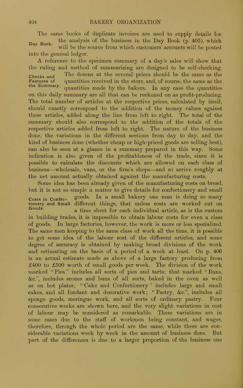 The same books of duplicate invoices are used to supply details for Day Book anab^s °f the business in the Day Book (p. 405), which will be the source from which customers’ accounts will be posted into the general ledger. A reference to the specimen summary of a day’s sales will show that the ruling and method of summarizing are designed to be self-checking. Checks and The dozens &t the several prices should be the same as the Features of quantities received in the store, and, of course, the same as the the Summary. quautities made by the bakers. In any case the quantities on this daily summary are all that can be reckoned on as profit-producing. The total number of articles at the respective prices, calculated by itself, should exactly correspond to the addition of the money values against these articles, added along the line from left to right. The total of the summary should also correspond to the addition of the totals of the respective articles added from left to right. The nature of the business done, the variations in the different sections from day to day, and the kind of business done (whether cheap or high-priced goods are selling best), can also be seen at a glance in a summary prepared in this way. Some indication is also given of the profitableness of the trade, since it is possible to calculate the discounts which are allowed on each class of business—wholesale, vans, or the firm’s shops—and so arrive roughly at the net amount actually obtained against the manufacturing costs. Some idea has been already given of the manufacturing costs on bread, but it is not so simple a matter to give details for confectionery and small Costs in Confec- g°°ds. In a small bakery one man is doing so many tionery and Small different things, that unless costs are worked out on Goods‘ a time sheet for each individual article, as is the custom in building trades, it is impossible to obtain labour costs for even a class of goods. In large factories, however, the work is more or less specialized. The same men keeping to the same class of work all the time, it is possible to get some idea of the labour cost of the different articles, and some degree of accuracy is obtained by making broad divisions of the work and estimating on the basis of a period of a week at least. On p. 406 is an actual estimate made as above of a large factory producing from £400 to £500 worth of small goods per week. The division of the work marked “Pies” includes all sorts of pies and tarts; that marked “Buns, &c.”, includes scones and buns of all sorts, baked in the oven as well as on hot plates; “ Cake and Confectionery ” includes large and small cakes, and all fondant and decorative work; “ Pastry, &c.”, includes all sponge goods, meringue work, and all sorts of ordinary pastry. Four consecutive weeks are shown here, and the very slight variations in cost of labour may be considered as remarkable. These variations are in some cases due to the staff of workmen being constant, and wages, therefore, through the whole period are the same, while there are con- siderable variations week by week in the amount of business done. But part of the differences is due to a larger proportion of the business one