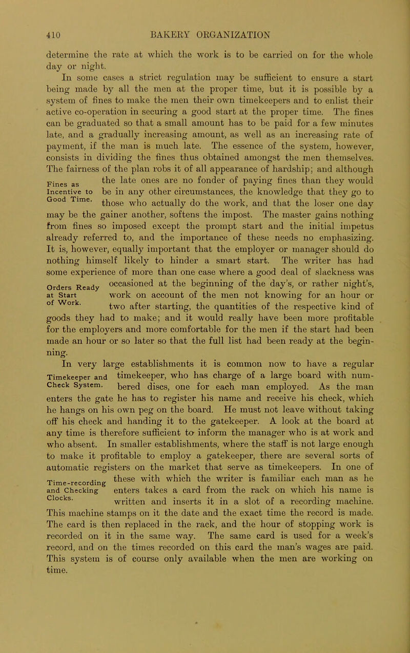 at Start of Work. determine the rate at which the work is to be carried on for the whole day or night. In some cases a strict regulation may be sufficient to ensure a start being made by all the men at the proper time, but it is possible by a system of fines to make the men their own timekeepers and to enlist their active co-operation in securing a good start at the proper time. The fines can be graduated so that a small amount has to be paid for a few minutes late, and a gradually increasing amount, as well as an increasing rate of payment, if the man is much late. The essence of the system, however, consists in dividing the fines thus obtained amongst the men themselves. The fairness of the plan robs it of all appearance of hardship; and although Fines as the ones are n0 f°nder of paying fines than they would incentive to be in any other circumstances, the knowledge that they go to Good Time. ^pose w]10 actually do the work, and that the loser one day may be the gainer another, softens the impost. The master gains nothing from fines so imposed except the prompt start and the initial impetus already referred to, and the importance of these needs no emphasizing. It is, however, equally important that the employer or manager should do nothing himself likely to hinder a smart start. The writer has had some experience of more than one case where a good deal of slackness was Orders Ready occasioned at the beginning of the day’s, or rather night’s, work on account of the men not knowing for an hour or two after starting, the quantities of the respective kind of goods they had to make; and it would really have been more profitable for the employers and more comfortable for the men if the start had been made an hour or so later so that the full list had been ready at the begin- ning. In very large establishments it is common now to have a regular Timekeeper and timekeeper, who has charge of a large board with num- Check System. bered discs, one for each man employed. As the man enters the gate he has to register his name and receive his check, which he hangs on his own peg on the board. He must not leave without taking off his check and handing it to the gatekeeper. A look at the board at any time is therefore sufficient to inform the manager who is at work and who absent. In smaller establishments, where the staff is not large enough to make it profitable to employ a gatekeeper, there are several sorts of automatic registers on the market that serve as timekeepers. In one of ,. these with which the writer is familiar each man as he I lme-recording and Checking enters takes a card from the rack on which his name is written and inserts it in a slot of a recording machine. This machine stamps on it the date and the exact time the record is made. The card is then replaced in the rack, and the hour of stopping work is recorded on it in the same way. The same card is used for a week’s record, and on the times recorded on this card the man’s wages are paid. This system is of course only available when the men are working on time.