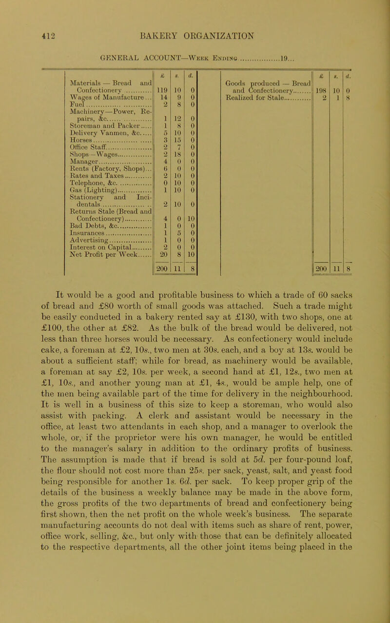 GENERAL ACCOUNT—Week Ending 19... £ 8. d. £ 8. d. Materials — Bread and Goods produced — Bread Confectionery 119 10 0 and Confectionery.. 198 10 o Wages of Manufacture... 14 9 0 Realized for Stale 2 1 8 F uel 2 8 0 Machinery—Power, Re- pairs, &c 1 12 0 Storeman and Packer 1 8 0 Dolivery Vanmen, &c 5 10 0 Horses 3 15 0 Office Staff. 2 7 0 Shops —Wages 2 18 0 Manager 4 0 0 Rents (Factory, Shops)... (i 0 0 Rates and Taxes 2 10 0 Telephone, &e 0 10 0 Gas (Lighting) 1 10 0 Stationery and Inci- dentals 2 10 0 Returns Stale (Bread and Confectionery) 4 0 10 Bad Debts, &c 1 0 0 Insurances 1 5 0 Advertising 1 0 0 Interest on Capital 2 0 0 Net Profit per Week 20 8 10 200 11 8 200 11 8 It would be a good and profitable business to which a trade of 60 sacks of bread and £80 worth of small goods was attached. Such a trade might be easily conducted in a bakery rented say at £130, with two shops, one at £100, the other at £82. As the bulk of the bread would be delivered, not less than three horses would be necessary. As confectionery would include cake, a foreman at £2, 10s., two men at 30s. each, and a boy at 13s. would be about a sufficient staff; while for bread, as machinery would be available, a foreman at say £2, 10s. per week, a second hand at £1, 12s., two men at £1, 10s., and another young man at £1, 4s., would be ample help, one of the men being available part of the time for delivery in the neighbourhood. It is well in a business of this size to keep a storeman, who would also assist with packing. A clerk and assistant would be necessary in the office, at least two attendants in each shop, and a manager to overlook the whole, or, if the proprietor were his own manager, he would be entitled to the manager’s salary in addition to the ordinary profits of business. The assumption is made that if bread is sold at 5d. per four-pound loaf, the flour should not cost more than 25«. per sack, yeast, salt, and yeast food being responsible for another Is. 6cl. per sack. To keep proper grip of the details of the business a weekly balance may be made in the above form, the gross profits of the two departments of bread and confectionery being first shown, then the net profit on the whole week’s business. The separate manufacturing accounts do not deal with items such as share of rent, power, office work, selling, &c., but only with those that can be definitely allocated to the respective departments, all the other joint items being placed in the