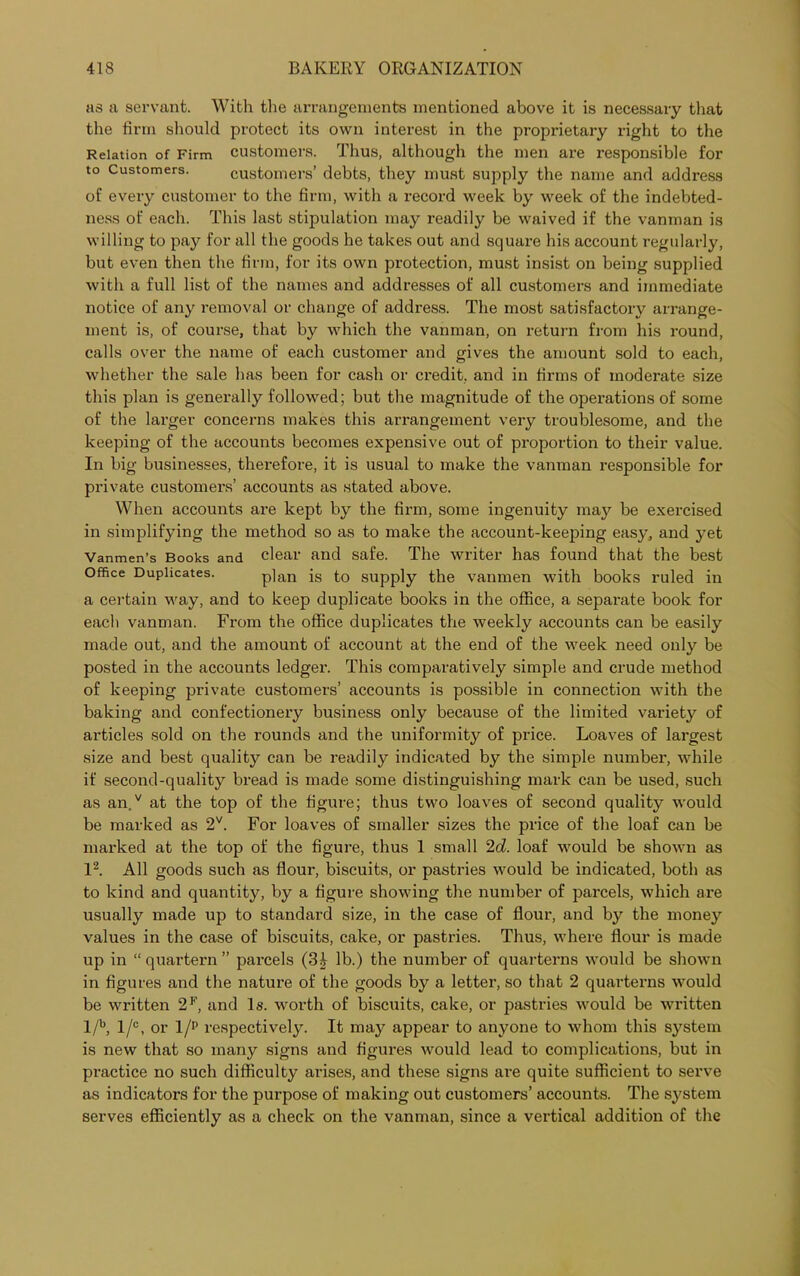 as a servant. With the arrangements mentioned above it is necessary that the firm should protect its own interest in the propi'ietary right to the Relation of Firm customers. Thus, although the men are responsible for to Customers. customers’ debts, they must supply the name and address of every customer to the firm, with a record week by week of the indebted- ness of each. This last stipulation may readily be waived if the vanman is willing to pay for all the goods he takes out and square his account regularly, but even then the firm, for its own protection, must insist on being supplied with a full list of the names and addresses of all customers and immediate notice of any removal or change of address. The most satisfactory arrange- ment is, of course, that by which the vanman, on return from his round, calls over the name of each customer and gives the amount sold to each, whether the sale has been for cash or credit, and in firms of moderate size this plan is generally followed; but the magnitude of the operations of some of the larger concerns makes this arrangement very troublesome, and the keeping of the accounts becomes expensive out of proportion to their value. In big businesses, therefore, it is usual to make the vanman responsible for private customers’ accounts as stated above. When accounts are kept by the firm, some ingenuity ma}r be exercised in simplifying the method so as to make the account-keeping easy, and yet Vanmen’s Books and clear and safe. The writer has found that the best Office Duplicates. plan is to supply the vanmen with books ruled in a certain way, and to keep duplicate books in the office, a separate book for each vanman. From the office duplicates the weekly accounts can be easily made out, and the amount of account at the end of the week need only be posted in the accounts ledger. This comparatively simple and crude method of keeping private customers’ accounts is possible in connection with the baking and confectionery business only because of the limited variety of articles sold on the rounds and the uniformity of price. Loaves of largest size and best quality can be readily indicated by the simple number, while if second-quality bread is made some distinguishing mark can be used, such as an.v at the top of the figure; thus two loaves of second quality would be marked as 2V. For loaves of smaller sizes the price of the loaf can be marked at the top of the figure, thus 1 small 2d. loaf would be shown as l2. All goods such as flour, biscuits, or pastries would be indicated, both as to kind and quantity, by a figure showing the number of parcels, which are usually made up to standard size, in the case of flour, and by the money values in the case of biscuits, cake, or pastries. Thus, where flour is made up in “ quartern ” parcels (3£ lb.) the number of quarterns would be shown in figures and the nature of the goods by a letter, so that 2 quarterns would be written 2F, and Is. worth of biscuits, cake, or pastries would be written l/b, l/°, or l/p respectively. It may appear to anyone to whom this system is new that so many signs and figures would lead to complications, but in practice no such difficulty arises, and these signs are quite sufficient to serve as indicators for the purpose of making out customers’ accounts. The system serves efficiently as a check on the vanman, since a vertical addition of the