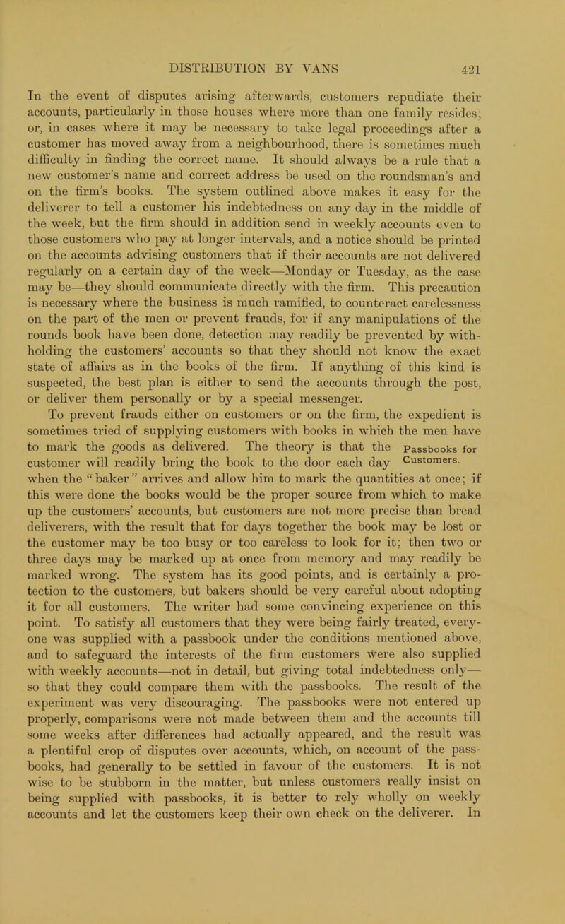 In the event of disputes arising afterwards, customers repudiate then- accounts, particularly in those houses where more than one family resides; or, in cases where it may he necessary to take legal proceedings after a customer has moved away from a neighbourhood, there is sometimes much difficulty in finding the correct name. It should always be a rule that a new customer’s name and correct address be used on the roundsman’s and on the firm’s books. The system outlined above makes it easy for the deliverer to tell a customer his indebtedness on any day in the middle of the week, but the firm should in addition send in weekly accounts even to those customers who pay at longer intervals, and a notice should be printed on the accounts advising customers that if their accounts are not delivered regularly on a certain day of the week—Monday or Tuesday, as the case may be—they should communicate directly with the firm. This precaution is necessary where the business is much ramified, to counteract carelessness on the part of the men or prevent frauds, for if any manipulations of the rounds book have been done, detection may readily be prevented by with- holding the customers’ accounts so that they should not know the exact state of affairs as in the books of the firm. If anything of this kind is suspected, the best plan is either to send the accounts through the post, or deliver them personally or by a special messenger. To prevent frauds either on customers or on the firm, the expedient is sometimes tried of supplying customers with books in which the men have to mark the goods as delivered. The theory is that the Passbooks for customer will readily bring the book to the door each day Customers, when the “baker” arrives and allow him to mark the quantities at once; if this were done the books would be the proper source from which to make up the customers’ accounts, but customers are not more precise than bread deliverers, with the result that for days together the book may be lost or the customer may be too busy or too careless to look for it; then two or three days may be marked up at once from memory and may readily be marked wrong. The system has its good points, and is certainly a pro- tection to the customers, but bakers should be very careful about adopting it for all customers. The writer had some convincing experience on this point. To satisfy all customers that they were being fairly treated, every- one was supplied with a passbook under the conditions mentioned above, and to safeguard the interests of the firm customers were also supplied with weekly accounts—not in detail, but giving total indebtedness only— so that they could compare them with the passbooks. The result of the experiment was very discouraging. The passbooks were not entered up properly, comparisons were not made between them and the accounts till some weeks after differences had actually appeared, and the result was a plentiful crop of disputes over accounts, which, on account of the pass- books, had generally to be settled in favour of the customers. It is not wise to be stubborn in the matter, but unless customers i-eally insist on being supplied with passbooks, it is better to rely wholly on weekly accounts and let the customers keep their own check on the deliverer. In