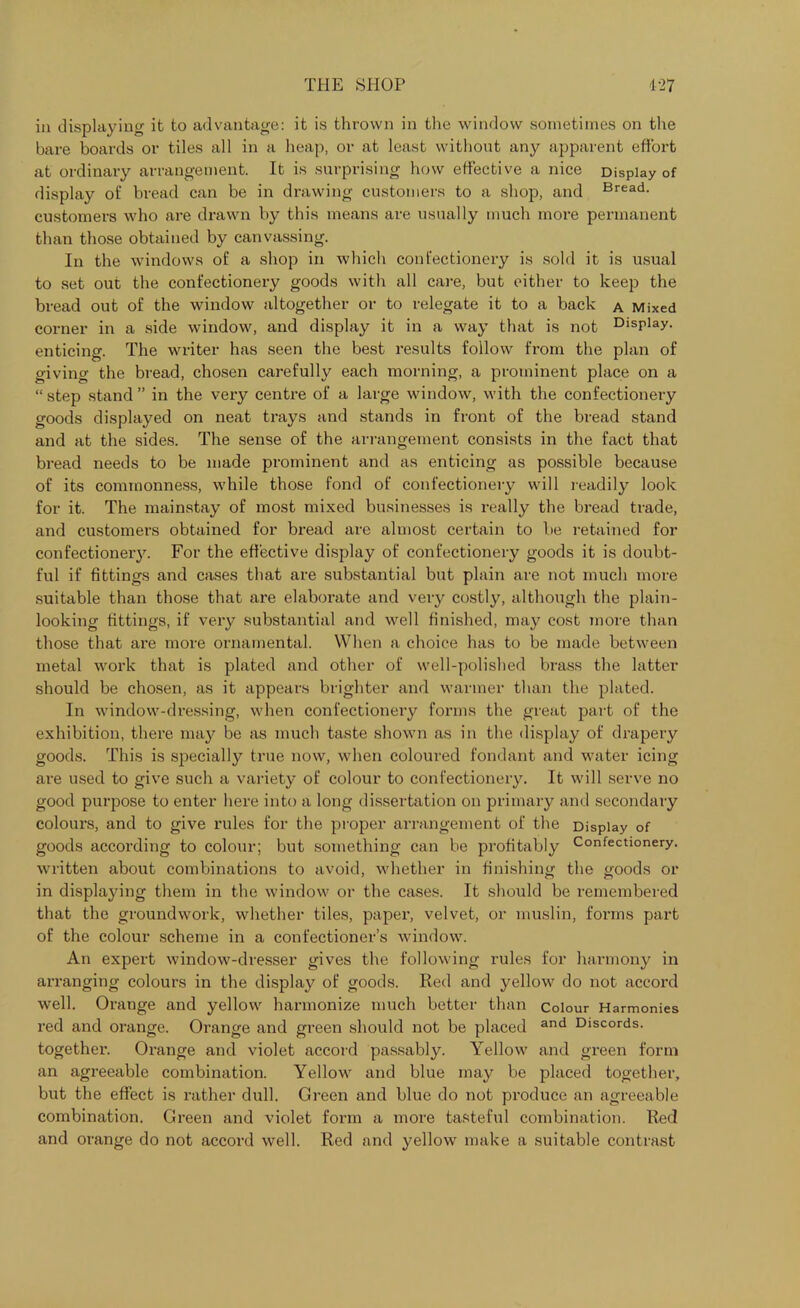 in displaying it to advantage: it is thrown in the window sometimes on the bare boards or tiles all in a heap, or at least without any apparent effort at ordinary arrangement. It is surprising how effective a nice Display of display of bread can be in drawing customers to a shop, and Bread, customers who are drawn by this means are usually much more permanent than those obtained by canvassing. In the windows of a shop in which confectionery is sold it is usual to set out the confectionery goods with all care, but either to keep the bread out of the window altogether or to relegate it to a back a Mixed corner in a side window, and display it in a way that is not Display, enticing. The writer has seen the best results follow from the plan of giving the bread, chosen carefully each morning, a prominent place on a “ step stand ” in the very centre of a large window, with the confectionery goods displayed on neat trays and stands in front of the bread stand and at the sides. The sense of the arrangement consists in the fact that bread needs to be made prominent and as enticing as possible because of its commonness, while those fond of confectionery will readily look for it. The mainstay of most mixed businesses is really the bread trade, and customers obtained for bread are almost certain to be retained for confectionery. For the effective display of confectionery goods it is doubt- ful if fittings and cases that are substantial but plain are not much more suitable than those that are elaborate and very costly, although the plain- looking fittings, if very substantial and well finished, may cost more than those that are more ornamental. When a choice has to be made between metal work that is plated and other of well-polished brass the latter should be chosen, as it appears brighter and warmer than the plated. In window-dressing, when confectionery forms the great part of the exhibition, there may be as much taste shown as in the display of drapery goods. This is specially true now, when coloured fondant and water icing are used to give such a variety of colour to confectionery. It will serve no good purpose to enter here into a long dissertation on primary and secondary colours, and to give rules for the proper arrangement of the Display of goods according to colour; but something can be profitably Confectionery, written about combinations to avoid, whether in finishing the goods or in displaying them in the window or the cases. It should be remembered that the groundwork, whether tiles, paper, velvet, or muslin, forms part of the colour scheme in a confectioner’s window. An expert window-dresser gives the following rules for harmony in arranging colours in the display of goods. Red and yellow do not accord well. Orange and yellow harmonize much better than Colour Harmonies red and orange. Orange and green should not be placed and Discords, together. Orange and violet accord passably. Yellow and green form an agreeable combination. Yellow and blue may be placed together, but the effect is rather dull. Green and blue do not produce an agreeable combination. Green and violet form a more tasteful combination. Red and orange do not accord well. Red and yellow make a suitable contrast