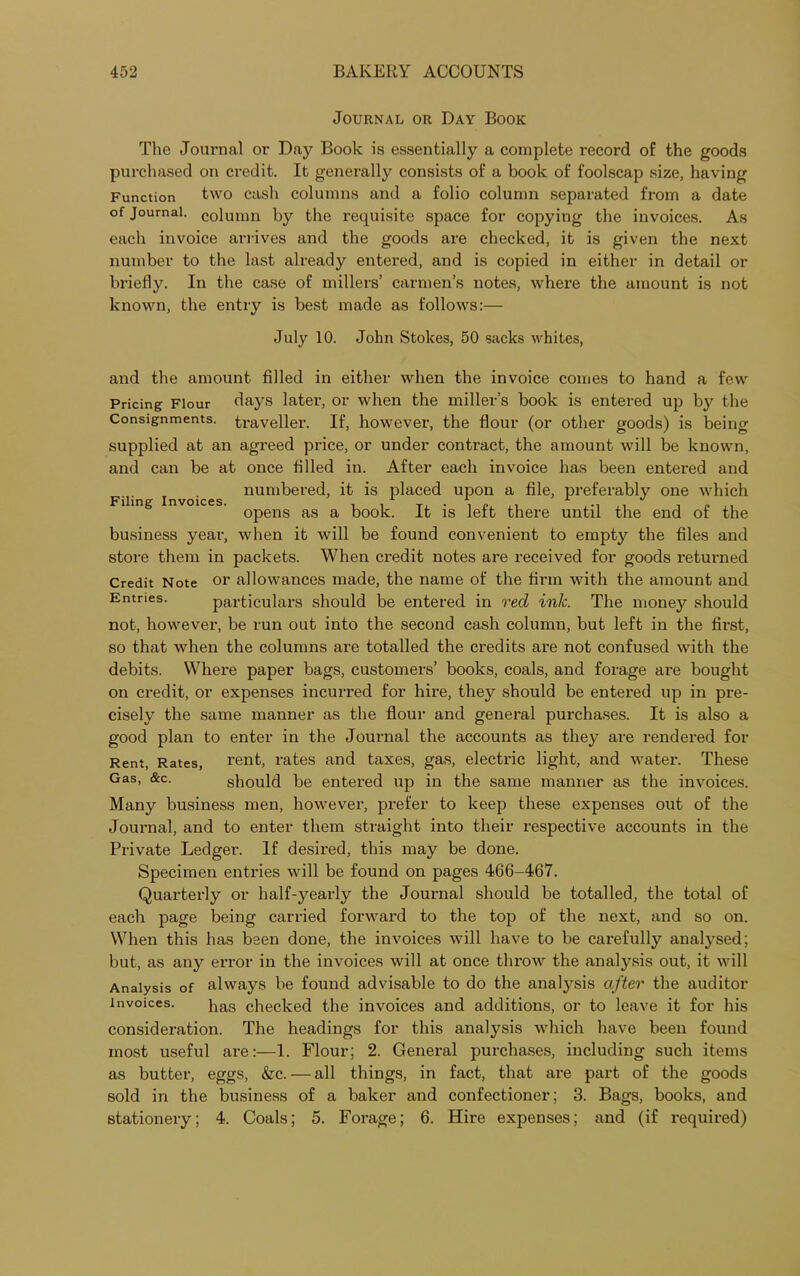 Journal or Day Book The Journal or Day Book is essentially a complete record of the goods purchased on credit. It generally consists of a book of foolscap size, having Function two cash columns and a folio column separated from a date of journal. column by the requisite space for copying the invoices. As each invoice arrives and the goods are checked, it is given the next number to the last already entered, and is copied in either in detail or briefly. In the case of millers’ carmen’s notes, where the amount is not known, the entry is best made as follows:— July 10. John Stokes, 50 sacks whites, Filing Invoices. and the amount filled in either when the invoice comes to hand a few Pricing Flour days later, or when the miller’s book is entered up by the Consignments, traveller. If, however, the flour (or other goods) is being supplied at an agreed price, or under contract, the amount will be known, and can be at once filled in. After each invoice has been entered and numbered, it is placed upon a file, preferably one which opens as a book. It is left there until the end of the business year, when it will be found convenient to empty the files and store them in packets. When credit notes are received for goods returned Credit Note or allowances made, the name of the firm with the amount and Entries. particulars should be entered in red ink. The money should not, however, be run out into the second cash column, but left in the first, so that when the columns are totalled the credits are not confused with the debits. Where paper bags, customers’ books, coals, and forage are bought on credit, or expenses incurred for hire, they should be entered up in pre- cisely the same manner as the flour and general purchases. It is also a good plan to enter in the Journal the accounts as they are rendered for Rent, Rates, rent, rates and taxes, gas, electric light, and water. These Gas, &c. should be entered up in the same manner as the invoices. Many business men, however, prefer to keep these expenses out of the Journal, and to enter them straight into their respective accounts in the Private Ledger. If desired, this may be done. Specimen entries will be found on pages 466-467. Quarterly or half-yearly the Journal should be totalled, the total of each page being carried forward to the top of the next, and so on. When this has been done, the invoices will have to be carefully analysed; but, as any error in the invoices will at once throw the analysis out, it will Analysis of always be found advisable to do the analysis after the auditor invoices. has checked the invoices and additions, or to leave it for his consideration. The headings for this analysis which have been found most useful are:—1. Flour; 2. General purchases, including such items as butter, eggs, &c. — all things, in fact, that are part of the goods sold in the business of a baker and confectioner; 3. Bags, books, and stationery; 4. Coals; 5. Forage; 6. Hire expenses; and (if required)