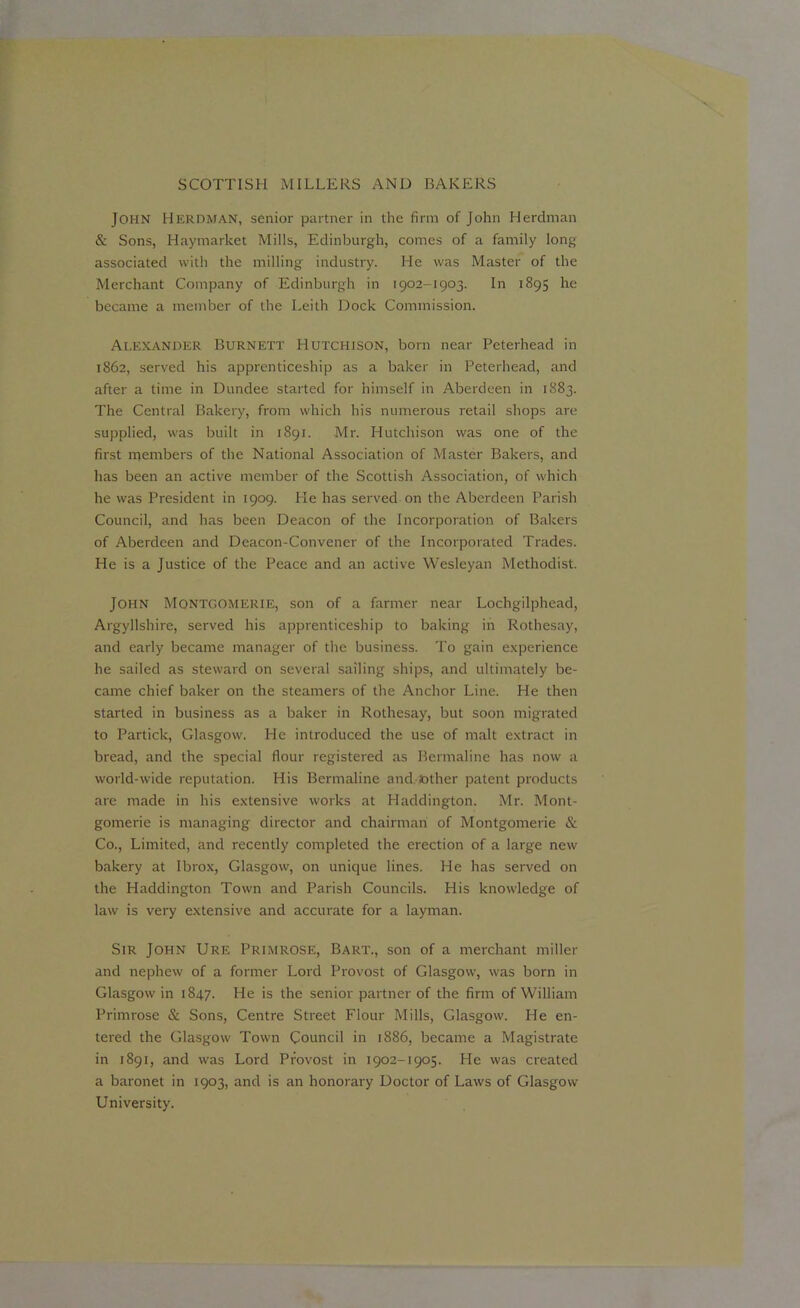 John Herdman, senior partner in the firm of John Herdman & Sons, Haymarket Mills, Edinburgh, comes of a family long associated with the milling industry. He was Master of the Merchant Company of Edinburgh in 1902-1903. In 1895 he became a member of the Leith Dock Commission. Alexander Burnett Hutchison, born near Peterhead in 1862, served his apprenticeship as a baker in Peterhead, and after a time in Dundee started for himself in Aberdeen in 1883. The Central Bakery, from which his numerous retail shops are supplied, was built in 1891. Mr. Hutchison was one of the first members of the National Association of Master Bakers, and has been an active member of the Scottish Association, of which he was President in 1909. He has served on the Aberdeen Parish Council, and has been Deacon of the Incorporation of Bakers of Aberdeen and Deacon-Convener of the Incorporated Trades. He is a Justice of the Peace and an active Wesleyan Methodist. John Montgomerie, son of a farmer near Lochgilphead, Argyllshire, served his apprenticeship to baking in Rothesay, and early became manager of the business. To gain experience he sailed as steward on several sailing ships, and ultimately be- came chief baker on the steamers of the Anchor Line. He then started in business as a baker in Rothesay, but soon migrated to Particle, Glasgow. He introduced the use of malt extract in bread, and the special flour registered as Bermaline has now a world-wide reputation. His Bermaline and.Jother patent products are made in his extensive works at Haddington. Mr. Mont- gomerie is managing director and chairman of Montgomerie & Co., Limited, and recently completed the erection of a large new bakery at Ibrox, Glasgow, on unique lines. He has served on the Haddington Town and Parish Councils. His knowledge of law is very extensive and accurate for a layman. Sir John Ure Primrose, Bart., son of a merchant miller and nephew of a former Lord Provost of Glasgow, was born in Glasgow in 1847. He is the senior partner of the firm of William Primrose & Sons, Centre Street Flour Mills, Glasgow. He en- tered the Glasgow Town Council in 1886, became a Magistrate in 1891, and was Lord Provost in 1902-1905. He was created a baronet in 1903, and is an honorary Doctor of Laws of Glasgow University.