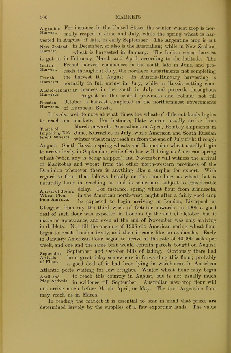 Argentine For instance, in the United States the winter wheat crop is nor- Harvest. jnally reaped in June and July, while the spring wheat is har- vested in August; if late, in early September. The Argentine crop is cut New Zealand in December, so also is the Australian; while in New Zealand Harvest. wheat is harvested in January. The Indian wheat harvest is got in in February, March, and April, according to the latitude. The Indian French harvest commences in the south late in June, and pro- Harvest. ceecls throughout July, the northern departments not completing French the harvest till August. In Austria-Hungary harvesting is Harvests. normally in full swing in July, while in Russia cutting com- Austro-Hungarian mences in the south in July and proceeds throughout Harvests. August in the central provinces and Poland; not till Russian October is harvest completed in the northernmost governments Harvests. European Russia. It is also well to note at what times the wheat of different lands begins to reach our markets. For instance, Plate wheats usually arrive from Times of March onwards, Australians in April, Bombay shipments in Importing Dif- June, Kurrachee in July, while American and South Russian ferent Wheats. wjnfcer w}ieat may reach us from the end of July right through August. South Russian spring wheats and Roumanian wheat usually begin to arrive freely in September, while October will bring us American spring wheat (when any is being shipped), and November will witness the arrival of Manitobas and wheat from the other north-western provinces of the Dominion whenever there is anything like a surplus for export. With regard to flour, that follows broadly on the same lines as wheat, but is natux-ally later in reaching us, and is sometimes subject to considerable Arrival of Spring delay. For instance, spring wheat flour from Minnesota, in the American north-west, might after a fairly good crop be expected to begin arriving in London, Liverpool, or Glasgow, from say the third week of October onwards; in 1905 a good deal of such flour was expected in London by the end of October, but it made no appearance, and even at the end of November was only arriving in driblets. Not till the opening of 1906 did American spring wheat flour begin to reach London freely, and then it came like an avalanche. Early in January American flour began to arrive at the rate of 40,000 sacks per week, and one and the same boat would contain parcels bought on August, September September, and October bills of lading. Obviously there had been great delay somewhere in forwarding this flour; probably a good deal of it had been lying in warehouses in American Atlantic ports waiting for low freights. Winter wheat flour may begin April and to reach this country in August, but is not usually much May Arrivals. jn evidence till September. Australian new-crop flour will not arrive much before March, April, or May. The first Argentine flour may reach us in March. In reading the market it is essential to bear in mind that prices are determined largely by the supplies of a few exporting lands. The value Wheat Flour from America Arrivals of Flour