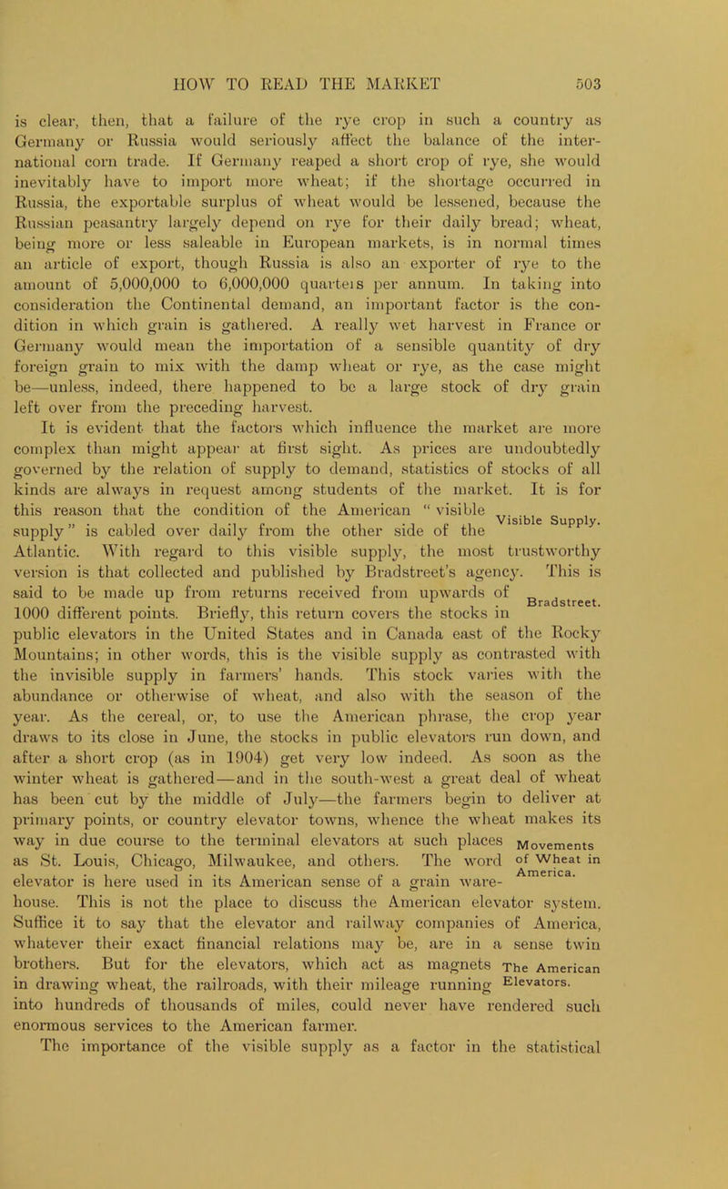 is clear, then, that a failure of the rye crop in such a country as Germany or Russia would seriously affect the balance of the inter- national corn trade. If Germany reaped a short crop of rye, she would inevitably have to import more wheat; if the shortage occurred in Russia, the exportable surplus of wheat would be lessened, because the Russian peasantry largely depend on rye for their daily bread; wheat, being more or less saleable in European markets, is in normal times an article of export, though Russia is also an exporter of rye to the amount of 5,000,000 to 6,000,000 quarteis per annum. In taking into consideration the Continental demand, an important factor is the con- dition in which grain is gathered. A really wet harvest in France or Germany would mean the importation of a sensible quantity of dry foreign grain to mix with the damp wheat or rye, as the case might be—unless, indeed, there happened to be a large stock of dry grain left over from the preceding harvest. It is evident that the factors which influence the market are more complex than might appear at first sight. As prices are undoubtedly governed by the relation of supply to demand, statistics of stocks of all kinds are always in request among students of the market. It is for this reason that the condition of the American “ visible supply ” is cabled over daily from the other side of the Atlantic. With regard to this visible supply, the most trustworthy version is that collected and published by Bradstreet’s agency. This is said to be made up from returns received from upwards of „ , I i. Bradstreet. 1000 different points. Briefly, this return covers the stocks in public elevators in the United States and in Canada east of the Rocky Mountains; in other words, this is the visible supply as contrasted with the invisible supply in farmers’ hands. This stock varies with the abundance or otherwise of wheat, and also with the season of the year. As the cereal, or, to use the American phrase, the crop year draws to its close in June, the stocks in public elevators run down, and after a short crop (as in 1904) get very low indeed. As soon as the winter wheat is gathered — and in the south-west a great deal of wheat has been cut by the middle of July—the farmers begin to deliver at primary points, or country elevator towns, whence the wheat makes its way in due course to the terminal elevators at such places Movements as St. Louis, Chicago, Milwaukee, and others. The word °f wheat in ® # • America elevator is here used in its American sense of a grain ware- visible Supply. house. This is not the place to discuss the American elevator system. Suffice it to say that the elevator and railway companies of America, whatever their exact financial relations may be, are in a sense twin brothers. But for the elevators, which act as magnets The American in drawing wheat, the railroads, with their mileage running Elevators, into hundreds of thousands of miles, could never have rendered such enormous services to the American farmer. The importance of the visible supply as a factor in the statistical