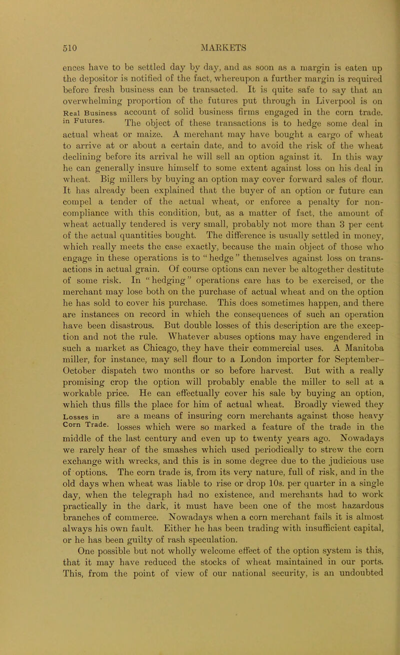 ences have to be settled day by day, and as soon as a margin is eaten up the depositor is notified of the fact, whereupon a further margin is required before fresh business can be transacted. It is quite safe to say that an overwhelming proportion of the futures put through in Liverpool is on Real Business account of solid business firms engaged in the corn trade, m Futures. The object of these transactions is to hedge some deal in actual wheat or maize. A merchant may have bought a cargo of wheat to arrive at or about a certain date, and to avoid the risk of the wheat declining before its arrival he will sell an option against it. In this way he can generally insure himself to some extent against loss on his deal in wheat. Big millers by buying an option may cover forward sales of floui\ It has already been explained that the buyer of an option or future can compel a tender of the actual wheat, or enforce a penalty for non- compliance with this condition, but, as a matter of fact, the amount of wheat actually tendered is very small, probably not more than 3 per cent of the actual quantities bought. The difference is usually settled in money, which really meets the case exactly, because the main object of those who engage in these operations is to “ hedge ” themselves against loss on trans- actions in actual grain. Of course options can never be altogether destitute of some risk. In “ hedging ” operations care has to be exercised, or the merchant may lose both on the purchase of actual wheat and on the option he has sold to cover his pui’chase. This does sometimes happen, and there are instances on recoixl in which the consequences of such an operation have been disastrous. But double losses of this description are the excep- tion and not the rule. Whatever abuses options may have engendered in such a market as Chicago, they have their commercial uses. A Manitoba miller, for instance, may sell flour to a London importer for September- October dispatch two months or so before harvest. But with a really promising crop the option will probably enable the miller to sell at a workable price. He can effectually cover his sale by buying an option, which thus fills the place for him of actual wheat. Broadly viewed they Losses in are a means of insuring corn merchants against those heavy Com Trade. iosses which were so marked a feature of the trade in the middle of the last century and even up to twenty years ago. Nowadays we rarely hear of the smashes which used periodically to strew the corn exchange with wrecks, and this is in some degree due to the judicious use of options. The corn trade is, from its very nature, full of risk, and in the old days when wheat was liable to rise or drop 10s. per quarter in a single day, when the telegraph had no existence, and merchants had to work practically in the dark, it must have been one of the most hazardous branches of commerce. Nowadays when a corn merchant fails it is almost always his own fault. Either he has been trading with insufficient capital, or he has been guilty of rash speculation. One possible but not wholly welcome effect of the option system is this, that it may have reduced the stocks of wheat maintained in our ports. This, from the point of view of our national security, is an undoubted