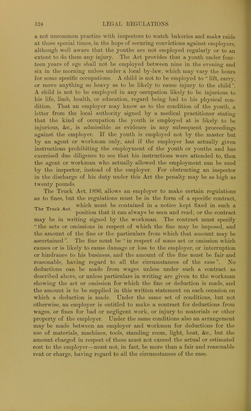 a not uncommon practice with inspectors to watch bakeries and make raids at those special times, in the hope of securing convictions against employers, although well aware that the youths are not employed regularly or to an extent to do them any injury. The Act provides that a youth under four- teen years of age shall not be employed between nine in the evening and six in the morning unless under a local by-law, which may vary the hours for some specific occupations. A child is not to be employed to “ lift, carry, or move anything so heavy as to be likely to cause injury to the child”. A child is not to be employed in any occupation likely to be injurious to his life, limb, health, or education, regard being had to his physical con- dition. That an employer may know as to the condition of the youth, a letter from the local authority signed by a medical practitioner stating that the kind of occupation the youth is employed at is likely to be injurious, &c., is admissible as evidence in any subsequent proceedings against the employer. If the youth is employed not by the master but by an agent or workman only, and if the employer has actually given instructions prohibiting the employment of the youth or youths and has exercised due diligence to see that his instructions were attended to, then the agent or workman who actually allowed the employment can be sued by the inspector, instead of the employer. For obstructing an inspector in the discharge of his duty under this Act the penalty may be as high as twenty pounds. The Truck Act, 1896, allows an employer to make certain regulations as to fines, but the regulations must be in the form of a specific contract, which must be contained in a notice kept fixed in such a position that it can always be seen and read; or the contract may be in writing signed by the workman. The contract must specify “ the acts or omissions in respect of which the fine may be imposed, and the amount of the fine or the particulars from which that amount may be ascertained”. The fine must be “in respect of some act or omission which causes or is likely to cause damage or loss to the employer, or interruption or hindrance to his business, and the amount of the fine must be fair and reasonable, having regard to all the circumstances of the case ”. No deductions can be made from wages unless under such a contract as The Truck Act. described above, or unless particulars in writing are given to the workman showing the act or omission for which the fine or deduction is made, and the amount is to be supplied in this written statement on each occasion on which a deduction is made. Under the same set of conditions, but not otherwise, an employer is entitled to make a contract for deductions from wages, or fines for bad or negligent work, or injury to materials or other property of the employer. Under the same conditions also an arrangement may be made between an employer and workmen for deductions for the use of materials, machines, tools, standing room, light, heat, &c., but the amount charged in respect of these must not exceed the actual or estimated cost to the employer—must not, in fact, be more than a fair and reasonable rent or charge, having regard to all the circumstances of the case.