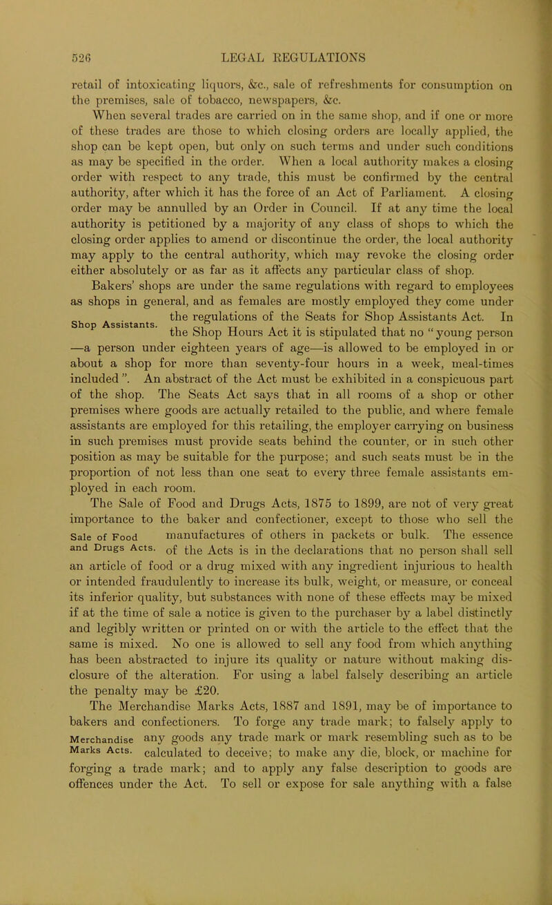 Shop Assistants. retail of intoxicating liquors, &c., sale of refreshments for consumption on the premises, sale of tobacco, newspapers, &e. When several trades are carried on in the same shop, and if one or more of these trades are those to which closing orders are localty applied, the shop can be kept open, but only on such terms and under such conditions as may be specified in the order. When a local authority makes a closing order with respect to any trade, this must be confirmed by the central authority, after which it has the force of an Act of Parliament. A closing order may be annulled by an Order in Council. If at any time the local authority is petitioned by a majority of any class of shops to which the closing order applies to amend or discontinue the order, the local authority may apply to the central authority, which may revoke the closing order either absolutely or as far as it affects any particular class of shop. Bakers’ shops are under the same regulations with regard to employees as shops in general, and as females are mostly employed they come under the regulations of the Seats for Shop Assistants Act. In the Shop Hours Act it is stipulated that no “ young person —a person under eighteen years of age—is allowed to be employed in or about a shop for more than seventy-four hours in a week, meal-times included ”. An abstract of the Act must be exhibited in a conspicuous part of the shop. The Seats Act says that in all rooms of a shop or other premises where goods are actually retailed to the public, and where female assistants are employed for this retailing, the employer carrying on business in such premises must provide seats behind the counter, or in such other position as may be suitable for the purpose; and such seats must be in the proportion of not less than one seat to every three female assistants em- ployed in each room. The Sale of Food and Drugs Acts, 1875 to 1899, are not of very great importance to the baker and confectioner, except to those who sell the Sale of Food manufactures of others in packets or bulk. The essence and Drugs Acts. j-jie Acts is Jn the declarations that no person shall sell an article of food or a drug mixed with any ingredient injurious to health or intended fraudulently to increase its bulk, weight, or measure, or conceal its inferior quality, but substances with none of these effects may be mixed if at the time of sale a notice is given to the purchaser by a label distinctly and legibly written or printed on or with the article to the effect that the same is mixed. No one is allowed to sell any food from which anything has been abstracted to injure its quality or nature without making dis- closure of the alteration. For using a label falsely describing an article the penalty may be £20. The Merchandise Marks Acts, 1887 and 1891, may be of importance to bakers and confectioners. To forge any trade mark; to falsely apply to Merchandise any goods any trade mark or mark resembling such as to be Marks Acts, calculated to deceive; to make any die, block, or machine for forging a trade mark; and to apply any false description to goods are offences under the Act. To sell or expose for sale anything with a false