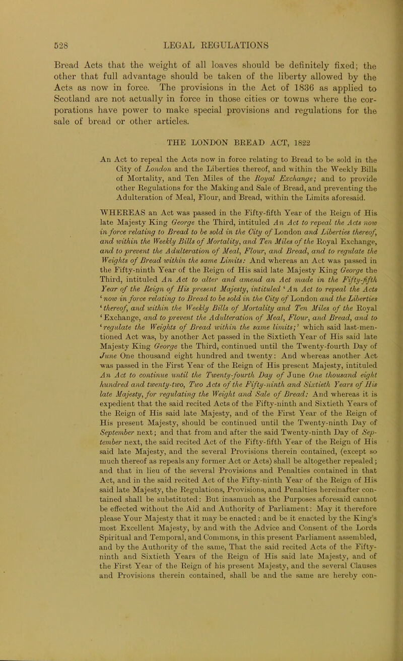 Bread Acts that the weight of all loaves should be definitely fixed; the other that full advantage should be taken of the liberty allowed by the Acts as now in force. The provisions in the Act of 1836 as applied to Scotland are not actually in force in those cities or towns where the cor- porations have power to make special provisions and regulations for the sale of bread or other articles. THE LONDON BREAD ACT, 1822 An Act to repeal the Acts now in force relating to Bread to be sold in the City of London and the Liberties thereof, and within the Weekly Bills of Mortality, and Ten Miles of the Royal Exchange; and to provide other Regulations for the Making and Sale of Bread, and preventing the Adulteration of Meal, Flour, and Bread, within the Limits aforesaid. WHEREAS an Act was passed in the Fifty-fifth Year of the Reign of His late Majesty King George the Third, intituled An Act to repeal the Acts now in force relating to Bread to he sold in the City of London and Liberties thereof and within the Weekly Bills of Mortality, and Ten Miles of the Royal Exchange, and to prevent the Adulteration of Meal, Flour, and Bread, and to regulate the Weights of Bread within the same Limits: And whereas an Act was passed in the Fifty-ninth Year of the Reign of His said late Majesty King George the Third, intituled An Act to alter and amend an Act made in the Fifty-fifth Year of the Reign of His present Majesty, intituled 1 An Act to repeal the Acts ‘ now in force relating to Bread to be sold in the City of London and the Liberties ‘ thereof, and within the Weekly Bills of Mortality and Ten Miles of the Royal ‘Exchange, and to prevent the Adulteration of Meal, Flour, and Bread, and to ‘ regulate the Weights of Bread within the same limits; ’ which said last-men- tioned Act was, by another Act passed in the Sixtieth Year of His said late Majesty King George the Third, continued until the Twenty-fourth Day of June One thousand eight hundred and twenty: And whereas another Act was passed in the First Year of the Reign of His present Majesty, intituled An Act to continue until the Twenty-fourth Day of June One thousand eight hundred and twenty-two, Two Acts of the Fifty-ninth and Sixtieth Years of His late Majesty, for regulating the Weight and Sale of Bread: And whereas it is expedient that the said recited Acts of the Fifty-ninth and Sixtieth Years of the Reign of His said late Majesty, and of the First Year of the Reign of His present Majesty, should be continued until the Twenty-ninth Day of September next; and that from and after the said Twenty-ninth Day of Sep- tember next, the said recited Act of the Fifty-fifth Year of the Reign of His said late Majesty, and the several Provisions therein contained, (except so much thereof as repeals any former Act or Acts) shall be altogether repealed; and that in lieu of the several Provisions and Penalties contained in that Act, and in the said recited Act of the Fifty-ninth Year of the Reign of His said late Majesty, the Regulations, Provisions, and Penalties hereinafter con- tained shall be substituted: But inasmuch as the Purposes aforesaid cannot be effected without the Aid and Authority of Parliament: May it therefore please Your Majesty that it may be enacted: and be it enacted by the King’s most Excellent Majesty, by and with the Advice and Consent of the Lords Spiritual and Temporal, and Commons, in this present Parliament assembled, and by the Authority of the same, That the said recited Acts of the Fifty- ninth and Sixtieth Years of the Reign of His said late Majesty, and of the First Year of the Reign of his present Majesty, and the several Clauses and Provisions therein contained, shall be and the same are hereby con-