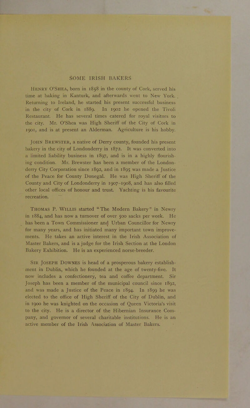 Henry O’Shea, born in 1858 in the county of Cork, served his time at baking in Kanturk, and afterwards went to New York. Returning to Ireland, he started his present successful business in the city of Cork in 1889. In 1902 he opened the Tivoli Restaurant. He has several times catered for royal visitors to the city. Mr. O’Shea was High Sheriff of the City of Cork in 1901, and is at present an Alderman. Agriculture is his hobby. John Brewster, a native of Derry county, founded his present bakery in the city of Londonderry in 1872. It was converted into a limited liability business in 1897, and is in a highly flourish- ing condition. Mr. Brewster has been a member of the London- derry City Corporation since 1892, and in 1895 was made a Justice of the Peace for County Donegal. He was High Sheriff of the County and City of Londonderry in 1907-1908, and has also filled other local offices of honour and trust. Yachting is his favourite recreation. Thomas P. Willis started “The Modern Bakery” in Newry in 1884, and has now a turnover of over 500 sacks per week. He has been a Town Commissioner and Urban Councillor for Newry for many years, and has initiated many important town improve- ments. He takes an active interest in the Irish Association of Master Bakers, and is a judge for the Irish Section at the London Bakery Exhibition. He is an experienced norse-breeder. Sir Joseph Downes is head of a prosperous bakery establish- ment in Dublin, which he founded at the age of twenty-five. It now includes a confectionery, tea and coffee department. Sir Joseph has been a member of the municipal council since 1892, and was made a Justice of the Peace in 1894. In 1899 he was elected to the office of High Sheriff of the City of Dublin, and in 1900 he was knighted on the occasion of Queen Victoria’s visit to the city. He is a director of the Hibernian Insurance Com- pany, and governor of several charitable institutions. He is an active member of the Irish Association of Master Bakers.