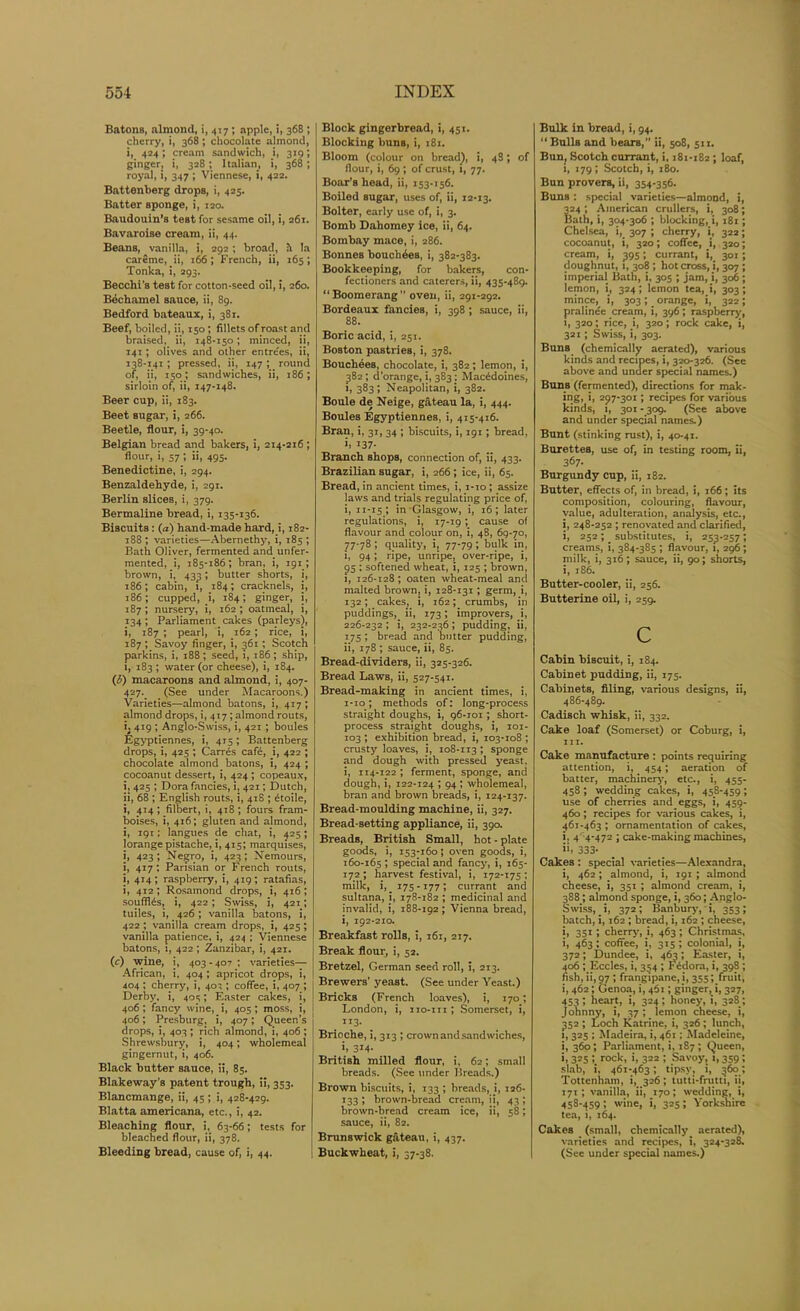 Batons, almond, i, 417 ; apple, i, 368 ; cherry, i, 368; chocolate almond, i, 424 ; cream sandwich, i, 319; ginger, i, 328; Italian, i, 368; royal, i, 347 ; Viennese, i, 422. Battenberg drops, i, 425. Batter sponge, i, 120. Baudouin’s test for sesame oil, i, 261. Bavaroise cream, ii, 44. Beans, vanilla, i, 292; broad, h la careme, ii, 166 ; French, ii, 165; Tonka, i, 293. Becchi’s test for cotton-seed oil, i, 260. Bechamel sauce, ii, 89. Bedford bateaux, i, 381. Beef, boiled, ii, 150; fillets of roast and braised, ii, 148-150; minced, ii, 141 ; olives and other entrees, ii, 138-141 ; pressed, ii, 147 ; round of, ii, 150; sandwiches, ii, 186; sirloin of, ii, 147-148. Beer cup, ii, 183. Beet sugar, i, 266. Beetle, flour, i, 39-40. Belgian bread and bakers, i, 214-216; flour, i, 57; ii, 495. Benedictine, i, 294. Benzaldehyde, i, 291. Berlin slices, i, 379. Bermaline bread, i, 135-136. Biscuits: (a) hand-made hard, i, 182- 188 ; varieties—Abernethy, i, 185 ; Bath Oliver, fermented and unfer- mented, i, 185-186; bran, i, 191 ; brown, i, 43^; butter shorts, i, 186; cabin, 1, 184; cracknels, i, 186; cupped, i, 184; ginger, i, 187 ; nursery, i, 162 ; oatmeal, i, 134; Parliament-cakes (parleys), i, 187 ; pearl, i, 162 ; rice, i, 187 ; Savoy finger, i, 361 ; Scotch parkins, i, 188; seed, i, 186; ship, i, 183; water (or cheese), i, 184. (3) macaroons and almond, i, 407- 427. (See under Macaroons.) Varieties—almond batons, i, 417; almond drops, i, 417 ; almond routs, i, 419 ; Anglo-Swiss, i, 421 ; boules Egyptiennes, i, 415; Battenberg drops, i, 425 ; Carres cafe, i, 422 ; chocolate almond batons, i, 424 ; cocoanut dessert, i, 424 ; copeaux, i, 425 ; Dora fancies, i, 421; Dutch, ii, 68 ; English routs, i, 418 ; £toile, i, 414 ; filbert, i, 418 ; fours fram- boises, i, 416; gluten and almond, i, 191; langues de chat, i, 425; lorange pistache, i, 415; marquises, i, 423; Negro, i, 423; Nemours, i, 417; Parisian or French routs, i, 414; raspberry, i, 419; ratafias, i, 412 ; Rosamond drops, i, 416; souffles, i, 422; Swiss, i, 421; tuiles, i, 426 ; vanilla batons, i, 422 ; vanilla cream drops, i, 425; vanilla patience, i, 424 ; Viennese batons, i, 422 ; Zanzibar, i, 421. (c) wine, i, 403 - 407 ; varieties— African, i, 404 ; apricot drops, i, 404 ; cherry, i, 40-;; coffee, i, 407 ; Derby, i, 405; Easter cakes, i, 406 ; fancy wine, i, 405; moss, i, 406; Presburg, i, 407; Queen’s drops, i, 403 ; rich almond, i, 406 ; Shrewsbury, i, 404; wholemeal gingernut, i, 406. Black butter sauce, ii, 85. Blakeway’s patent trough, ii, 353. Blancmange, ii, 45; i, 428-429. Blatta americana, etc., i, 42. Bleaching flour, i, 63-66; tests for bleached flour, ii, 378. Bleeding bread, cause of, i, 44. Block gingerbread, i, 451. Blocking buns, i, 181. Bloom (colour on bread), i, 48; of flour, i, 69; of crust, i, 77. Boar’s head, ii, 153-156. Boiled sugar, uses of, ii, 12-13. Bolter, early use of, i, 3. Bomb Dahomey ice, ii, 64. Bombay mace, i, 286. Bonnes bouch^es, i, 382-383. Bookkeeping, for bakers, con- fectioners and caterers, ii, 435-489. “Boomerang” oven, ii, 291-292. Bordeaux fancies, i, 398 ; sauce, ii, 88. Boric acid, i, 251. Boston pastries, i, 378. Bouchees, chocolate, i, 382; lemon, i, 382; d’orange, i, 383: Macedoines, 1, 383; Neapolitan, i, 382. Boule de Neige, gateau la, i, 444. Boules Egyptiennes, i, 415-416. Bran, i, 31, 34 ; biscuits, i, 191; bread, b 137- Branch shops, connection of, ii, 433. Brazilian sugar, i, 266; ice, ii, 65. Bread, in ancient times, i, i-to ; assize laws and trials regulating price of, i, 11-15 ; in Glasgow, i, 16; later regulations, i, 17-19; cause of flavour and colour on, i, 48, 69-70, 77-78; quality, i, 77-79; bulk in, i, 94; ripe, unripe, over-ripe, i, 95 : softened wheat, i, 125 ; brown, 1, 126-128; oaten wheat-meal and malted brown, i, 128-131 ; germ, i, 132; cakes, i, 162; crumbs, in puddings,- ii, 173; improvers, i, 226-232 ; i, 232-236; pudding, ii, 175 ; bread and butter pudding, ii, 178 ; sauce, ii, 85. Bread-dividers, ii, 325-326. Bread Laws, ii, 527-541. Bread-making in ancient times, i, 1-10; methods of: long-process straight doughs, i, 96-101 ; short- process straight doughs, i, 101- 103 ; exhibition bread, i, 103-108 ; crusty loaves, i, 108-113 ; sponge and dough with pressed yeast, i, 114-122 ; ferment, sponge, and dough, i, 122-124 ; 94; wholemeal, bran and brown breads, i, 124-137. Bread-moulding machine, ii, 327. Bread-setting appliance, ii, 390. Breads, British Small, hot - plate goods, i, 153-160; oven goods, i, 160-165 » special and fancy, i, 165- 172; harvest festival, i, 172-175 ; milk, i, 175-177; currant and sultana, i, 178-182 ; medicinal and invalid, i, 188-192; Vienna bread, i, 192-210. Breakfast rolls, i, 161, 217. Break flour, i, 52. Bretzel, German seen roll, i, 213. Brewers’ yeast. (See under Yeast.) Bricks (French loaves), i, 170; London, i, no-in ; Somerset, i, . IT3‘ Brioche, i, 313 ; crown and sandwiches, b 3*4- British milled flour, i, 62; small breads. (See under Breads.) Brown biscuits, i, 133 ; breads, i, 126- *33 I brown-bread cream, ii, 43 ; brown-bread cream ice, ii, 58; sauce, ii, 82. Brunswick gateau, i, 437. Buckwheat, i, 37-38. Bulk in bread, i, 94. “ Bulls and bears, ii, 508, 5x1. Bun, Scotch currant, i, 181*182 ; loaf, 1, 179; Scotch, i, 180. Bun provers, ii, 354*356. Buns : special varieties—almond, i, 224 ; American crullers, i, 308; Bath, i, 304-306 ; blocking, i, 181; Chelsea, i, 307 ; cherry, i, 322; cocoanut, i, 320; coffee, i, 320; cream, i, 395; currant, i, 301 ; doughnut, 1, 308 ; hot cross, i, 307 ; imperial Bath, i, 305 ; jam, i, 306; lemon, i, 324; lemon tea, i, 303; mince, i, 303 ; - orange, i, 322 ; pralinee cream, i, 396; raspberry, 1, 320; rice, i, 320; rock cake, i, 321; Swiss, i, 303. Buns (chemically aerated), various kinds and recipes, i, 320-326. (See above and under special names.) Buns (fermented), directions for mak- ing, i, 297-301; recipes for various kinds, 1, 301 - 309. (See above and under special names.) Bunt (stinking rust), i, 40-41. Burettes, use of, in testing room, ii, 367. Burgundy cup, ii, 182. Butter, effects of, in bread, i, 166; its composition, colouring, flavour, value, adulteration, analysis, etc., i, 248-252 ; renovated and clarified, i, 252 ; - substitutes, i, 25^-257 ; creams, i, 384-385 ; flavour, 1, 296; milk, i, 316; sauce, ii, 90; shorts, i, 186. Butter-cooler, ii, 256. Butterine oil, i, 259. C Cabin biscuit, i, 184. Cabinet pudding, ii, 175. Cabinets, filing, various designs, ii, 486-489. Cadisch whisk, ii, 332. Cake loaf (Somerset) or Coburg, i, hi. Cake manufacture : points requiring attention, i, 454; aeration of batter, machinery, etc., i, 455- 458; wedding cakes, i, 458-459; use of cherries and eggs, i, 459- 460; recipes for various cakes, i, 461-463 ; ornamentation of cakes, i, 4 4-472 ; cake-making machines, ii, 333- Cakes : special varieties—Alexandra, i, 462; almond, i, 191 ; almond cheese, i, 351 ; almond cream, i, 388 ; almond sponge, i, 360; Anglo- Swiss, i, 372; Banbury, i, 353; batch, i, 162 ; bread, i, 162 ; cheese, i, 351; cherry, i, 463; Christmas, i, 463; coffee, i, 315 ; colonial, i, 372; Dundee, i, 463; Easter, i, 406 ; Eccles, i, 354 ; Fedora, i, 398 ; fish, ii, 97 ; frangipanc, i, 355; fruit, i, 462; Genoa, i, 461; ginger, i, 327, 453; heart, i, 324; honey, i, 328/, Johnny, i, 37 ; lemon cheese, i, 352; Loch Katrine, i, 326; lunch, 1, 325 ; Madeira, i, 461; Madeleine, i, 360; Parliament, i, 187; Queen, b 325 rock, i, 322 ; Savoy, 1,359; slab, i, 461-463; tipsy, i, 360; Tottenham, i, 326; tutti-frutti, ii, 171 ; vanilla, ii, 170; wedding, i, 458*459 i wine, i, 325; Yorkshire tea, 1, 164. Cakes (small, chemically aerated), varieties and recipes, i, 324-328. (See under special names.)