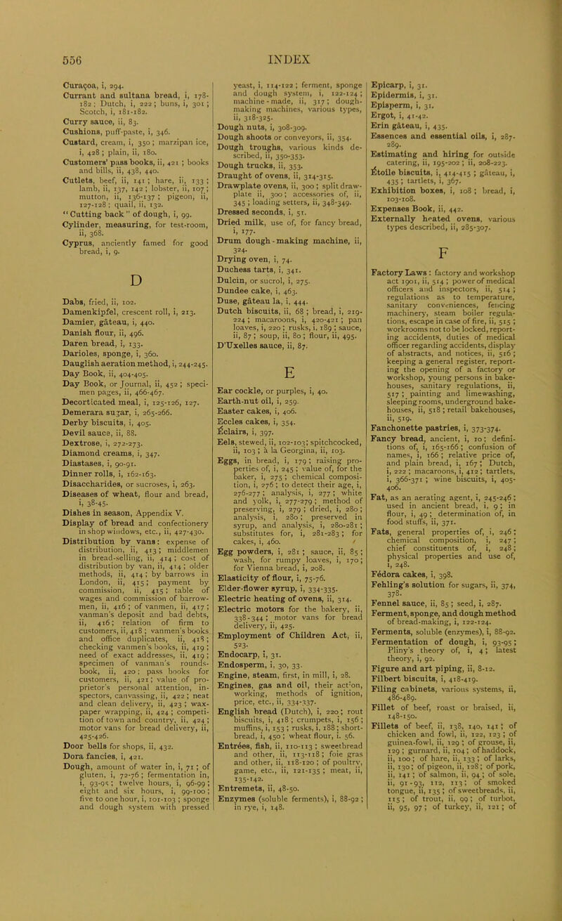 Curagoa, i, 294. Currant and sultana bread, i, 178- 182 ; Dutch, i, 222; buns, i, 301; Scotch, i, 181-182. Curry sauce, ii, 83. Cushions, puff-paste, i, 346. Custard, cream, i, 350 ; marzipan ice, i, 428; plain, ii, 180. Customers’ passbooks, ii, <21 ; books and bills, ii, 438, 440. Cutlets, beef, ii, 141 ; hare, ii, 133 ; lamb, ii, 137, 142 ; lobster, ii, 107 ; mutton, ii, 136-137 ; pigeon, ii, 127-128 ; quail, ii, 132. “ Cutting back  of dough, i, 99. Cylinder, measuring, for test-room, ii, 368. Cyprus, anciently famed for good bread, i, g. D Dabs, fried, ii, 102. Damenkipfel, crescent roll, i, 213. Damier, gateau, i, 440. Danish flour, ii, 496. Daren bread, i, 133. Darioles, sponge, i, 360. Dauglish aeration method, i, 244-245. Day Book, ii, 404-405. Day Book, or Journal, ii, 452 ; speci- men pages, ii, 466-467. Decorticated meal, i, 125-126, 127. Demerara sugar, i, 265-266. Derby biscuits, i, 405. Devil sauce, ii, 88. Dextrose, i, 272-273. Diamond creams, i, 347. Diastases, i, 90-91. Dinner rolls, i, 162-163. Disaccharides, or sucroses, i, 263. Diseases of wheat, flour and bread, i. 38-45- Dishes in season, Appendix V. Display of bread and confectionery in shop windows, etc., ii, 427-430. Distribution by vans: expense of distribution, ii, 413; middlemen in bread-selling, ii, 414 ; cost of distribution by van, ii, 414; older methods, ii, 414; by barrows in London, ii, 415; payment by commission, ii, 415; table of wages and commission of barrow- men, ii, 416 ; of vanmen, ii, 417 ; vanman's deposit and bad debts, ii, 416; relation of firm to customers, ii, 418 ; vanmen's books and office duplicates, ii, 418; checking vanmen’s books, ii, 419 ; need of exact addresses, ii, 419 ; specimen of vanman’s rouncls- book, ii, 420; pass books for customers, ii, 421; value of pro- prietor’s personal attention, in- spectors, canvassing, ii, 422 ; neat and clean delivery, ii, 423 ; wax- paper wrapping, ii, 424 ; competi- tion of town and country, ii, 424 ; motor vans for bread delivery, ii, 425*426. Door bells for shops, ii, 432. Dora fancies, i, 421. Dough, amount of water in, i, 71; of gluten, i, 72-76; fermentation in, i, 93-95; twelve hours, i, 96-99; eight and six hours, i, 99-100; five to one hour, i, 101-103 ; sponge and dough system with pressed yeast, i, 114-122; ferment, sponge and dough system, i, 122-124 *» machine-made, ii, 317; dough- making machines, various types, ii, 318-325. Dough nuts, i, 308-309. Dough shoots or conveyors, ii, 354. Dough troughs, various kinds de- scribed, ii, 350-353. Dough trucks, ii, 353. Draught of ovens, ii, 314-315. Drawplate ovens, ii, 300; split draw- plate ii, 300; accessories of, ii, 345 ; loading setters, ii, 348-349. Dressed seconds, i, 51. Dried milk, use of, for fancy bread, ii 177- Drum dough-making machine, ii, 324- Drying oven, i, 74. Duchess tarts, i, 341. Dulcin, or sucrol, i, 275. Dundee cake, i, 463. Duse, gateau la, i, 444. Dutch biscuits, ii, 68 ; bread, i, 219- 224 ; macaroons, i, 420-421 ; pan loaves, i, 220 ; rusks, 1, 189 ; sauce, ii, 87; soup, ii, 80; flour, ii, 495. D’Uxelles sauce, ii, 87. E Ear cockle, or purples, i, 40. Earth-nut oil, i, 259. Easter cakes, i, 406. Eccles cakes, i, 354. Eclairs, i, 397. Eels, stewed, ii, 102-103; spitchcocked, ii, 103 ; a la Georgina, ii, 103. Eggs, in bread, i, 179; raising pro- erties of, i, 245 ; value of, for the aker, i, 275; chemical composi- tion, i, 276 ; to detect their age, i, 276-277 ; analysis, i, 277 ; white and yolk, i, 277-279; method of preserving, i, 279 ; dried, i, 280 ; analysis, i, 280; preserved in syrup, and analysis, i, 280-281; substitutes for, i, 281-283 i f°r cakes, i, 460. / Egg powders, i, 28r ; sauce, ii, 85 ; wash, for rumpy loaves, i, 170; for Vienna bread, i, 208. Elasticity of flour, i, 75-76. Elder-flower syrup, i, 334-335. Electric heating of ovens, ii, 314. Electric motors for the bakery, ii, 338 - 344 ; motor vans for bread delivery, ii, 425. Employment of Children Act, ii, 523- Endocarp, i, 31. Endosperm, i, 30, 33. Engine, steam, first, in mill, i, 28. Engines, gas and oil, their act:on, working, methods of ignition, price, etc., ii, 334-337. English bread (Dutch), i, 220; rout biscuits, i, 418; crumpets, i, 156; muffins^ i, 153 ; rusks, 1,188; short- bread, i, 450; wheat flour, i. 56. Entries, fish, ii, no-113 ; sweetbread and other, ii, 113-118; foie gras and other, ii, 118-120 ; of poultry, game, etc., ii, 121-135 ; meat, ii, 135-142. Entremets, ii, 48-50. Enzymes (soluble ferments), i, 88-92 ; in rye, i, 148. Epicarp, i, 31. Epidermis, i, 31. Episperm, i, 31. Ergot, i, 41-42. Erin gateau, i, 435. Essences and essential oils, i, 287. 289. Estimating and hiring for outside catering, ii, 195-202 ; ii, 208-223. l£toile biscuits, i, 414-415 ; gateau, i, 435 ; tartlets, i, 367. Exhibition boxes, i, 108 ; bread, i, 103-108. Expenses Book, ii, 442. Externally heated ovens, various types described, ii, 285-307. F Factory Laws : factory and workshop act 1901, ii, 514 ; power of medical officers and inspectors, ii, 514 ; regulations as to temperature, sanitary conveniences, fencing machinery, steam boiler regula- tions, escape in case of fire, ii, 515 ; workrooms not to be locked, report- ing accidents, duties of medical officer regarding accidents, display of abstracts, and notices, ii, 516 ; keeping a general register, report- ing the opening of a factory or workshop, young persons in bake- houses, sanitary regulations, ii, 517 ; painting and limewashing, sleeping rooms, underground bake- houses, ii, 518 ; retail bakehouses, ii, 5i9- Fanchonette pastries, i, 373-374. Fancy bread, ancient, i, 10; defini- tions of, i, 165-166; confusion of names, i, 166 ; relative price of, and plain bread, i, 167; Dutch, i, 222 ; macaroons, i, 412 ; tartlets, i, 366-371 ; wine biscuits, i, 405- 406. Fat, as an aerating agent, i, 245-246; used in ancient bread, i, 9; in flour, i, 49 ; determination of, in food stuff’s, ii, 371. Fats, general properties of, i, 246; chemical composition, i, 247; chief constituents of, i, 248; physical properties and use of, 1, 248. F6dora cakes, i, 398. Fehling’s solution for sugars, ii, 374, 378. Fennel sauce, ii, 85; seed, i, 287. Ferment, sponge, and dough method of bread-making, i, 122-124. Ferments, soluble (enzymes), i, 88-92. Fermentation of dough, i, 93-95; Pliny’s theory of, i, 4 *, latest theory, i, 92. Figure and art piping, ii, 8-12. Filbert biscuits, i, 418-419. Filing cabinets, various systems, ii, 486-489. Fillet of beef, roast or braised, ii, 148-150. Fillets of beef, ii, 138, 140, 141; of chicken and fowl, ii, 122, 123 ; of guinea-fowl, ii, 129; of grouse, ii, 129; gurnard, ii, 104; of haddock, ii, 100; of hare, ii, 133 *, of larks, ii, 130; of pigeon, ii, 128; of pork, ii, 141 ; of salmon, ii, 94 ; of sole, ii, 91-93, 112, 113; of smoked tongue, ii, 135 ; of sweetbreads, ii, 115; of trout, ii, QQ; of turbot, ii, 95» 97 > °f turkey, ii, 121; of