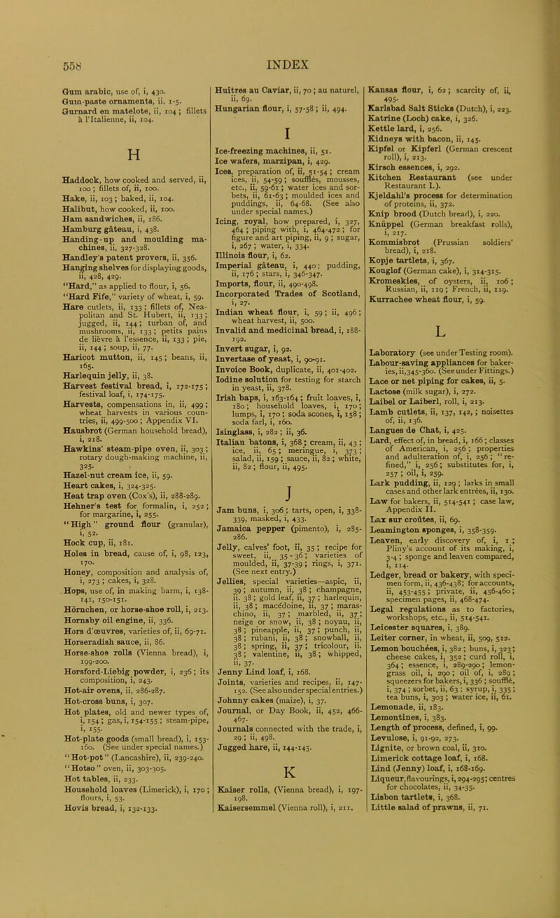 Gum arabic, use of, i, 430. Gum-paste ornaments, ii, 1-5. Gurnard en matelote, ii, 104 ; fillets it l'ltalienne, ii, 104. H Haddock, how cooked and served, ii, 100; fillets of, ii, 100. Hake, ii, 103; baked, ii, 104. Halibut, how cooked, ii, 100. Ham sandwiches, ii, 186. Hamburg gateau, i, 438. Handing-up and moulding ma- chines, ii, 327-328. Handley’s patent provers, ii, 356. Hanging shelves for displaying goods, it, 428, 429. “Hard, as applied to flour, i, 56. “Hard Fife, variety of wheat, i, 59. Hare cutlets, ii, 133; fillets of, Nea- politan and St. Hubert, ii, 133; jugged, ii, 144; turban of, and mushrooms, ii, 133; petits pains de lievre a l’essence, ii, 133 ; pie, ii, 144; soup, ii, 77. Haricot mutton, ii, 145; beans, ii, 165. Harlequin jelly, ii, 38. Harvest festival bread, i, 172-175; festival loaf, i, 174-175. Harvests, compensations in, ii, 499; wheat harvests in various coun- tries, ii, 499-500; Appendix VI. Hausbrot (German household bread), i, 218. Hawkins’ steam-pipe oven, ii, 303 ; rotary dough-making machine, ii, 325- Hazel-nut cream ice, ii, 59. Heart cakes, i, 324-325. Heat trap oven (Cox’s), ii, 288-289. Hehner’s test for formalin, i, 252; for margarine, i, 255. “ High ” ground flour (granular), i, 52. Hock cup, ii, 181. Holes in bread, cause of, i, 98, 123, 170. Honey, composition and analysis of, i, 273 ; cakes, i, 328. Hops, use of, in making barm, i, 138- 141, 150-151. Homchen, or horse-shoe roll, i, 213. Hornsby oil engine, ii, 336. Hors d’oeuvres, varieties of, ii, 69-71. Horseradish sauce, ii, 86. Horse-shoe rolls (Vienna bread), i, 199-200. Horsford-Liebig powder, i, 236; its composition, i, 243. Hot-air ovens, ii, 286-287. Hot-cross buns, i, 307. Hot plates, old and newer types of, i. 154 i gas, i, 154-155 i steam-pipe, >, 155- Hot-plate goods (small bread), i, 153- 160. (See under special names.) “Hot-pot” (Lancashire), ii, 239-240. “Hotso oven, ii, 303-305. Hot tables, ii, 233. Household loaves (Limerick), i, 170 ; flours, i, 53. Hovis bread, i, 132-133. Huitres au Caviar, ii, 70; au naturel, ii, 69. Hungarian flour, i, 57-58; ii, 494. I Ice-freezing machines, ii, 51. Ice wafers, marzipan, i, 429. Ices, preparation of, ii, 51-54; cream ices, ii, 54-59; souffles, mousses, etc., ii, 59-61; water ices and sor- bets, ii, 61-63 i moulded ices and puddings, ii, 64-68. (See also under special names.) Icing, royal, how prepared, i, 327, 464 ; piping with, i, 464-472 ; for figure and art piping, ii, 9 ; sugar, i, 267 ; water, i, 334. Illinois flour, i, 62. Imperial gateau, i, 440; pudding, ii, 176; stars, i, 346-347. Imports, flour, ii, 490-498. Incorporated Trades of Scotland, i, 27. Indian wheat flour, i, 59; ii, 496; wheat harvest, ii, 500. Invalid and medicinal bread, i, 188- 192. Invert sugar, i, 92. Invertase of yeast, i, 90-91. Invoice Book, duplicate, ii, 401-402. Iodine solution for testing for starch in yeast, ii, 378. Irish baps, i, 163-164; fruit loaves, i, 180; household loaves, i, 170; lumps, i, 170; soda scones, i, 158; soda farl, i, 160. Isinglass, i, 282 ; ii, 36. Italian batons, i, 368; cream, ii, 43 ; ice, it, 65; meringue, i, 373; salad, ii, 159 ; sauce, ii, 82 ; white, ii, 82 ; flour, ii, 495. J Jam buns, i, 306; tarts, open, i, 338- 339, masked, i, 433. Jamaica pepper (pimento), i, 2S5- 286. Jelly, calves' foot, ii, 35; recipe for sweet, ii, 35 - 36', varieties of moulded, ii, 37-39; rings, i, 371. (See next entry.) Jellies, special varieties—aspic, ii, 39 ; autumn, ii, 38 ; champagne, !i. 38; gold leaf, ii, 37 ; harlequin, ii, 38; macedoine, n, 37 ; maras- chino, ii, 37; marbled, ii, 37 ; neige or snow, ii, 38 ; noyau, it, 38 ; pineapple, ii, 37 ; punch, ii, 38; rubani, ii, 38; snowball, ii, 38; spring, ii, 37; tricolour, ii. 38; valentine, ii, 38; whipped, u> 37- Jenny Lind loaf, i, 168. Joints, varieties and recipes, ii, 147- 152. (See also under special entries.) Johnny cakes (maize), i, 37. Journal, or Day Book, ii, 452, 466- 467. Journals connected with the trade, i, 29; ii, 498. Jugged hare, ii, 144-145. IC Kaiser rolls, (Vienna bread), i, 197- 198. Kaisersemmel (Vienna roll), i, 211. Kansas flour, i, 62; scarcity of, ii, 495- Karlsbad Salt Sticks (Dutch), i, 223. Katrine (Loch) cake, i, 326. Kettle lard, i, 256. Kidneys with bacon, ii, 145. Kipfel or Kipferl (German crescent roll), i, 213. Kirsch essences, i, 292. Kitchen Restaurant (see under Restaurant I.). Kjeldahl’s process for determination of proteins, ii, 372. Knip brood (Dutch bread), i, 220. Kniippel (German breakfast rolls), i, 217. Kommisbrot (Prussian soldiers’ bread), i, 218. Kopje tartlets, i, 367. Kouglof (German cake), i, 314-315. KromeskieB, of oysters, ii, 106; Russian, ii, 119; French, ii, 119. Kurrachee wheat flour, i, 59. L Laboratory (see under Testing room). Labour-saving appliances for baker- ies, ii,345-360. (SeeunderFittings.) Lace or net piping for cakeB, ii, 5. Lactose (milk sugar), i, 272. Laibel or Laiberl, roll, i, 213. Lamb cutlets, ii, 137, 142,; noisettes of, ii, 136. Langues de Chat, i, 425. Lard, effect of, in bread, i, 166; classes of American, i, 256; properties and adulteration of, i, 256; “ re- fined,” i, 256; substitutes for, i, 257 ; oil, i, 259. Lark pudding, ii, 129; larks in small cases and other lark entries, ii, 130. Law for bakers, ii, 514-541; case law. Appendix II. Lax sur croutea, ii, 69. Leamington sponges, i, 358-359. Leaven, early discovery of, i, 1 ; Pliny’s account of its making, i, 3-4 ; sponge and leaven compared, 1, 114. Ledger, bread or bakery, with speci- men form, ii, 436-438; foraccounts, ii, 453-455! private, ii, 456-460; specimen pages, ii, 468-474. Legal regulations as to factories, workshops, etc., ii, 514-541. Leicester squares, i, 389. Leiter comer, in wheat, ii, 509, 512. Lemon bouchees, i, 382 ; buns, i, 323; cheese cakes, i, 352; curd roll, i, 364; essence, 1, 289-290; lemon- grass oil, i, 290; oil of, i, 289; squeezers for bakers, i, 336 ; souffle, i, 374; sorbet, ii, 63 ; syrup, i, 335; tea buns, i, 303 ; water ice, ii, 61. Lemonade, ii, 183. Lemontines, i, 383. Length of process, defined, i, 99. Levulose, i, 91-92, 273. Lignite, or brown coal, ii, 310. Limerick cottage loaf, i, 168. Lind (Jenny) loaf, i, 168-169. Liqueur,flavourings, i, 294-295; centres for chocolates, ii, 34-35. Lisbon tartlets, i, 368. Little salad of prawns, ii, 71.