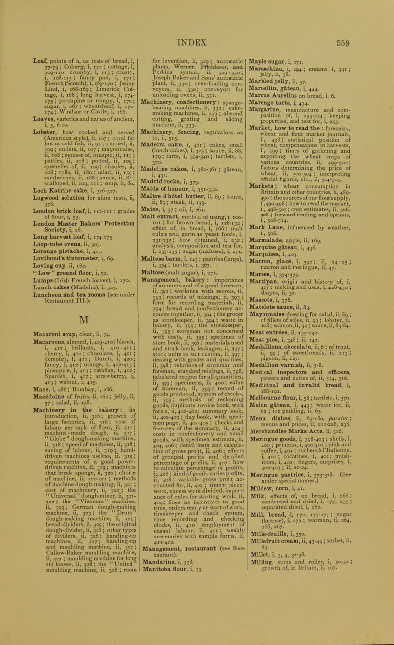 Loaf, points of a, as tests of bread, i, 77-79; Coburg, i, 170 ; cottage, i, 109-110; crumby, i, 113; crusty, i, 108-113; fancy pan, i, 171 ; French (Scotch), i, 169-170; Jenny Lind, i, 168-169 > Limerick Cot- tage, i, 168 ; long harvest, i, 174- 175 ; porcupine or rumpy, i, 170; sugar, i, 267 ; wheatsheaf, i, 172- 174 ; Windsor or Castle, i, 166. Loaves, varieties and namesof ancient, i, 5, 6-ia. Lobster, how cooked and served (American style), ii, 107 ; coral for hot or cold fish, ii, 91 ; curried, ii, 109; cutlets, ii, 107 ; mayonnaise, ii, 108 ; mousse of, in aspic, ii, 113 ; patties, ii, 108 ; potted, ii, 109; quenelles of, ii, 109; rissoles, ii, 108; rolls, ii, 189; salad, ii, 159; sandwiches, ii, t§8 ; sauce, ii, 83 ; scalloped, ii, 109, in ; soup, ii, 80. Loch Katrine cake, i, 326-327. Logwood solution for alum tests, ii, 378. London brick loaf, i, no-iti; grades of flour, i, 53. London Master Bakers' Protection Society, i, 28. Long harvest loaf, i, 174-175. Loop-tube ovens, ii, 303. Lorange pistache, i, 415. Lovibond's tintometer, i, 69. Loving cup, ii, 182. “Low” ground floor, i, 52. Lumps (Irish French loaves), i, 170. Lunch cakes (Madeira), i, 325. Luncheon and tea rooms (see under Restaurant III.). M Macaroni soup, clear, ii, 74. Macaroons, almond, i, 409-410; blancs, i, 417; brillants, i, 410-411; cherry, i, 410; chocolate, i, 411; demours, i, 411; Dutch, i, 420; fancy, i, 412 ; orange, i, 412-413 ; pineapple, i, 413; ratafias, i, 412 ; Spanish, i, 417; strawberry, i, 413 ; walnut, 1, 415. Mace, i, 286; Bombay, i, 286. Macedoine of fruits, ii, 160 ; jelly, ii, 37 ; salad, ii, 158. Machinery in the bakery: its introduction, ii, 316; growth of large factories, it, 316; cost of labour per sack of flour, ii, 317; machine-made dough, ii, 317; “ Globe ” dough-making machine, ii, 318 ; speed of machines, ii, 318 ; saving of labour, ii, 319; hand- driven machines useless, ii. 319; requirements of a good power- driven machine, ii, 319; machines that break sponge, ii, 320; choice of machine, ii, 320-321 ; methods of machine dough-making, ii, 321 ; cost of machinery, ii, 321; the “ Universal ” dough-mixer, ii, 321- 322; the “Viennara” machine, ii, 323; German dough-making machine, ii, 323; the “Drum” dough-making machine, ii, 324; bread-dividers, ii, 325; the original dough-divider, ii, 326 ; other types of dividers, ii, 326; handing-up machines, ii, 327; handing-up and moulding machine, ii, 327; Callow-Baker moulding machine, ii, 327 ; moulding machine for long tin loaves, ii, 328; the “United ” moulding machine, ii, 328 ; room for invention, ii, 329; automatic plants, Werner, Pfleiderer, and Perkins’ system, ii, 329 - 330; Joseph Baker and Sons’automatic plant, ii, 330; oven-loading con- veyors, ii, 330; conveyors for unloading ovens, ii, 331. Machinery, confectionery: sponge- beating machines, ii, 332; cake- making machines, ii, 333 ; almond cutting, grating and slicing machine, ii, 333. Machinery, fencing, regulations as to. •>. 5*5- Madeira cake, i, 461; cakes, small (lunch cakes), i, 325 ; sauce, ii, 88, 179; tarts, i, 339-340; tartlets, i, 37°. Madeline cakes, i, 360-361 ; gateau, i. 437- Madrid rocks, i, 379. Maids of honour, i, 351-352. Maitre d'hotel butter, ii, 89; sauce, ii, 83; steak, ii, 139. Maize, i, 37 ; oil, i, 261. Malt extract, method of using, i, 100- 101; for brown bread, i, 128-132; effect of, in bread, i, 166: malt culms and germ as yeast foods, i, 231-232; how obtained, i, 232; analysis, composition and test for, i, 233-235 ; sugar (maltose), i, 271. Maltese barm, i, 147; pastries (large), i, 354 ; tartlets, i, 367. . Maltose (malt sugar), i, 271. Management, bakery: importance of accounts and of a good foreman, ii, 392 ; workmen with secrets, ii, 393; records of mixings, ii, 393 ; form for recording materials, ii, 394 ; bread and confectionery ac- counts together, ii, 394 ; the grocer as storekeeper, ii, 394; waste in bakery, ii, 395 ; the storekeeper, i>. 39S ! storeman not concerned with costs, ii, 395; specimen of store book, ii, 396; materials used and stock book, leakages, ii, 397 ; stock units to suit custom, ii, 397 ; dealing with grades and qualities, ii, 398 ; relations of storeman and foreman, standard mixings, ii, 398, tabulated recipes for all quantities, ii, 399; specimens, ii, 400; value of storeman, ii, 399; record of goods produced, system of checks, ii, 399; methods of reckoning goods, duplicate invoice book, with forms, ii, 401-402 ; summary book, ii, 402-403 ; day book, with speci- men page, ii, 404-405 ; checks and features of the summary, ii, 404 ; costs in confectionery and small goods, with specimen estimate, ii, 404, 406 ; detail costs and calcula- tion of gross profit, ii, 406; effects of grouped profits and detailed percentage of profits, ii, 407 ; how to calculate percentage of profits, ii, 408 ; kind of goods varies profits, ii, 408 ; variable gross profit ac- counted for, ii, 409 ; timer/, piece- work, excess work divided, import- ance of rules for starting work, ii, 409 ; fines as incentives to good time, orders ready at start of work, timekeeper and check system, time recording and checking clocks, ii, 410; employment of casual labour, ii, 411; weekly summaries with sample forms, it, 411-412. Management, restaurant (see Res- taurant). Mandarins, i, 358. Manitoba flour, i, 59. Maple sugar, i, 271. Maraschino, i, 294; creams, i, 391; jelly, ii, 38. Marbled jelly, ii, 37. Marcellin, gateau, i, 444. Marcus Aurelius on bread, i, 6. Marengo tarts, i, 434. Margarine, manufacture and com- position of, i, 253-254; keeping properties, and test for, i, 255. Market, how to read the : forecasts, wheat and flour market journals, ii, 498; statistical position of wheat, compensations in harvests, ii, 499 ; times of gathering and exporting the wheat crops of various countries, ii, 499-500; factors determining the price of wheat, ii, 500-504 : interpreting official figures, etc., ii, 504-505. Markets: wheat consumption in Britain and other countries, ii, 489- 490 ; the sources ofourfloursupply, ii,490-498; howto read the market, ii, 498-505; crop estimates, ii, 506- 508 ; forward trading and options, ii, 508-514. Mark Lane, influenced by weather, ii, 508. Marmalade, apple, ii, 169. Marquise gateau, i, 436. Marquises, i, 423. Marron, glac6, i, 392 ; ii, 24 - 25 ; marron and meringue, ii, 47. Marses, i, 374-375. Marzipan, origin and history of, i, 427 ; making and uses, i, 428-430 ; shapes, ii, 32. Mascots, i, 376. Matelote sauce, ii, 83. Mayonnaise dressing for salad, ii, 89 ; of fillets of soles, ii, 93 ; lobster, ii, 108; salmon, ii, 94 ; sauce, ii, 83-84. Meat entries, ii, 135-142. Meat pies, i, 348 ; ii, 142. Medallions, chocolate, ii, 6 ; of trout, iij 99; of sweetbreads, ii, 113; pigeon, ii, 127. Medallion varniah, ii, 7-8. Medical inspectors and officers, powers and duties of, ii, 514, 516. Medicinal and invalid bread, i, 188-192. Melbourne flour, i, 58; tartlets, i, 370. Melon gateau, i, 443 ; water ice, ii, 62 ; ice pudding, ii, 65. Menu dishes, ii, 69-180, patsim; menus and prices, ii, 211-228, 238. Merchandise Marks Acts, ii, 526. Meringue goods, i, 398-403 ; shells, i, 400 ; princess, i, 400-401; pink and coffee, i, 401; rochershl'Italienne, i, 401; cocatines, i, 402; mush- room, i, 402 ; fingers, surprises, i, 402-403; ii, 21-24. Meringue pastries, i, 373-378. (See under special names.) Mildew, com, i, 41. Milk, effects of, on bread, i, 166; condensed and dried, i, 177, 235; separated dried, i, 282. Milk bread, i, 172, 175-177 1 .sugar (lactose), i, 272 ; warmers, ii, 264, 266, 267. Mille-feuille, i, 350. Millefruit cream, ii, 43-44 ; sorbet, ii, 63- Millet, i, 3, 4, 37-38. Milling, stone and roller, i, 5°-S2 i growth of, in Britain, ii, 497.
