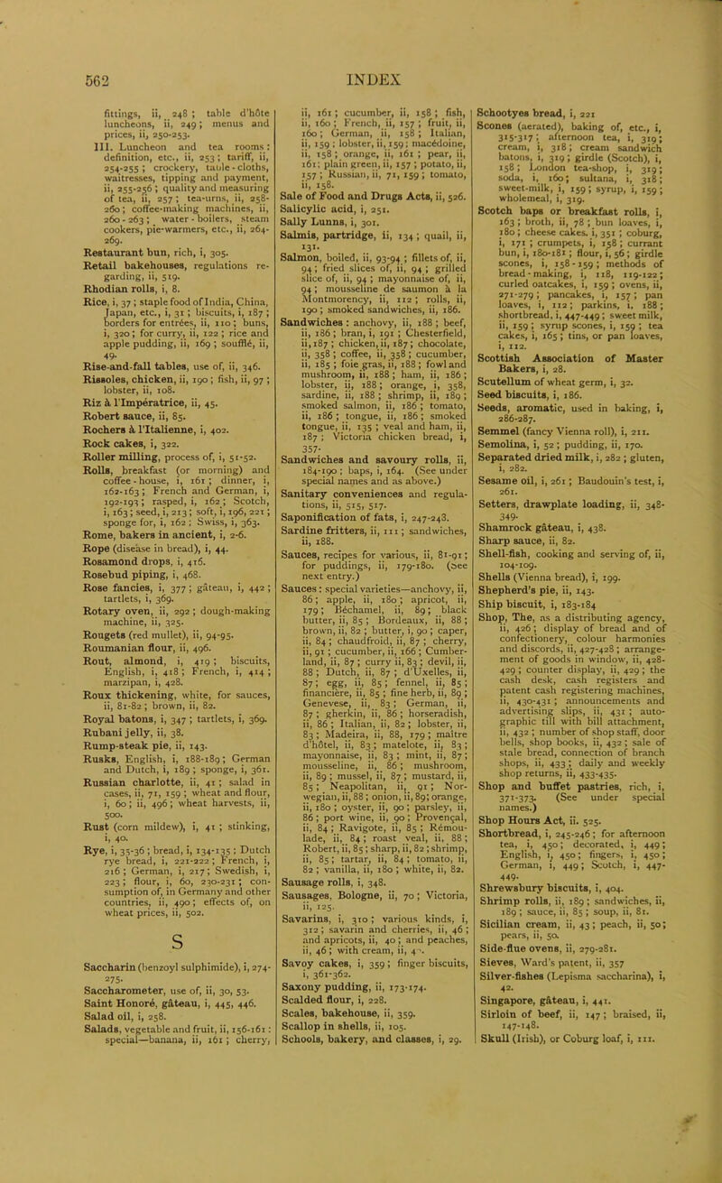 fittings, ii, 248 ; table d’hfitc luncheons, ii, 249; menus and prices, ii, 250-253. III. Luncheon and tea rooms: definition, etc., ii, 253; tariff, ii, 254-255 ; crockery, table - cloths, waitresses, tipping and payment, ii, 255-256 ; quality and measuring of tea, ii, 257 ; tea-urns, ii, 258- 260; coffee-making machines, ii, 260 - 263 ; water - boilers, steam cookers, pie-warmers, etc., ii, 264- 269. Restaurant bun, rich, i, 305. Retail bakehouses, regulations re- garding, ii, 519. Rhodian rolls, i, 8. Rice, i, 37 ; staple food of I ndia, China, Japan, etc., i, 31; biscuits, i, 187 ; borders for entries, ii, no; buns, i, 320; for curry, ii, 122 ; rice and apple pudding, ii, 169 ; souffle, ii, 49. Rise-and-fall tables, use of, ii, 346. Rissoles, chicken, ii, 190; fish, ii, 97 ; lobster, ii, 108. Riz & l’lmperatrice, ii, 45. Robert sauce, ii, 85. Rochers 4 l’ltalienne, i, 402. Rock cakes, i, 322. Roller milling, process of, i, 51-52. Rolls, breakfast (or morning) and coffee - house, i, i6r ; dinner, i, 162-163; French and German, i, 192-193 ; rasped, i, 162 ; Scotch, i, 163; seed, i, 213; soft, i, 196, 221; sponge for, i, 162 ; Swiss, i, 363. Rome, bakers in ancient, i, 2-6. Rope (disease in bread), i, 44. Rosamond drops, i, 416. Rosebud piping, i, 468. Rose fancies, i, 377 ; gateau, i, 442 ; tartlets, i, 369. Rotary oven, ii, 292 ; dough-making machine, ii, 325. Rougets (red mullet), ii, 94-95. Roumanian flour, ii, 496. Rout, almond, i, 419 ; biscuits, English, i, 418; French, i, 414; marzipan, i, 428. Roux thickening, white, for sauces, ii, 81-82 ; brown, ii, 82. Royal batons, i, 347 ; tartlets, i, 369. Rubani jelly, ii, 38. Rump-steak pie, ii, 143. Rusks, English, i, 188-189 < German and Dutch, i, 189 ; sponge, i, 361. Russian charlotte, ii, 41; salad in cases, ii, 71, 159 ; wheat and flour, i, 60; ii, 496 ; wheat harvests, ii, Soo- Rust (corn mildew), i, 41 ; stinking, i, 40. Rye, i, 35-36 ; bread, i, 134-135 ; Dutch rye bread, i, 221-222; French, i, 216; German, i, 217; Swedish, i, 223; flour, i, 60, 230-231; con- sumption of, in Germany and other countries, ii, 490; effects of, on wheat prices, ii, 502. s Saccharin (benzoyl sulphimide), i, 274- 275- Saccharometer, use of, ii, 30, 53. Saint Honore, gateau, i, 445, 446. Salad oil, i, 258. Salads, vegetable and fruit, ii, 156-161: special—banana, ii, 161 ; cherry, ii, 161 ; cucumber, ii, 158 ; fish, ii, 160; French, ii, 157; fruit, ii, 160; German, ii, 158; Italian, ii, 159 ; lobster, ii, 159; macedoine, ii, 158 ; orange, ii, 161 ; pear, ii, 161; plain green, ii, 157 ; potato, ii, 157; Russian, ii, 71, 159; tomato, ii, 158. Sale of Food and Drugs Acts, ii, 526. Salicylic acid, i, 251. Sally Lunna, i, 301. Salmis, partridge, ii, 134 ; quail, ii, I31, Salmon, boiled, ii, 93-94 ; fillets of, ii, 94 ; fried slices of, ii, 94 ; grilled slice of, ii, 94 ; mayonnaise of, ii, 94; mousseline de saurnon h la Montmorency, ii, 112; rolls, ii, 190; smoked sandwiches, ii, 186. Sandwiches : anchovy, ii, 188 ; beef, ii, 186; bran, i, 191 ; Chesterfield, 11,187 '* chicken, ii, 187; chocolate, ii, 358 ; coffee, ii, 358; cucumber, ii, 185 ; foie gras, ii, 188; fowl and mushroom, ii, 188; ham, ii, 186 ; lobster, ii, 188; orange, i, 358, sardine, ii, 188 ; shrimp, ii, 189 ; smoked salmon, ii, 186 ; tomato, ii, 186 ; tongue, ii, 186; smoked tongue, ii, 135 ; veal and ham, ii, 187 ; Victoria chicken bread, i, 357- Sandwiches and savoury rolls, ii, 184-190 ; baps, i, 164. (See under special names and as above.) Sanitary conveniences and regula- tions, ii, 515, 517. Saponification of fats, i, 247-243. Sardine fritters, ii, m ; sandwiches, ii, 188. Sauces, recipes for various, ii, 81-91; for puddings, ii, 179-180. (see next entry.) Sauces : special varieties—anchovy, ii, 86; apple, ii, 180; apricot, ii, 179; Bechamel, ii, 89; black butter, ii, 85 ; Bordeaux, ii, 88 ; brown, ii, 82 ; butter, i, 90 ; caper, ii, 84; chaudfroid, ii, 87 ; cherry, ii, 91 ; cucumber, ii, 166 ; Cumber- land, ii, 87 ; curry ii, 83 ; devil, ii, 88 ; Dutch, ii, 87 ; d’Uxelles, ii, 87 J egg, ii’ 851 fennel, ii, 85 ; financiere, ii, 85 ; fine herb, ii, 89 ; Genevese, ii, 83 ; German, ii, 87 ; gherkin, ii, 86 ; horseradish, ii, 86 ; Italian, ii, 82; lobster, ii, 83 ; Madeira, ii, 88, 179 ; maitre d’hotel, ii, 83; matelote, ii, 83; mayonnaise, ii, 83; mint, ii, 87; mousseline, ii, 86; mushroom, ii, 89 ; mussel, ii, 87 ; mustard, ii, 85; Neapolitan, ii, 91 ; Nor- wegian, ii, 88; onion, ii, 89; orange, ii, 180 ; oyster, ii, 90; parsley, ii, 86 ; port wine, ii, qo ; Proven9al, ii, 84; Ravigote, ii, 85 ; R£mou- lade, ii, 84; roast veal, ii, 88; Robert, ii, 85; sharp, ii, 82 ; shrimp, ii, 85; tartar, ii, 84 ; tomato, ii, 82 ; vanilla, ii, 180 ; white, ii, 82. Sausage rolls, i, 348. Sausages, Bologne, ii, 70; Victoria, ii, 125. Savarins, i, 310; various kinds, i, 312; savarin and cherries, ii, 46; and apricots, ii, 40 ; and peaches, ii, 46; with cream, ii, 4 \ Savoy cakes, i, 359; finger biscuits, i, 361*362. Saxony pudding, ii, 173-174. Scalded flour, i, 228. Scales, bakehouse, ii, 359. Scallop in shells, ii, 105. Schools, bakery, and classes, i, 29. Schootyes bread, i, 221 Scones (aerated), baking of, etc., i, 315-317; afternoon tea, i, 319; cream, i, 318; cream sandwich batons, i, 319; girdle (Scotch), i, 158; London tea-shop, i, 319; soda, i, 160; sultana, i, 318; sweet-milk, i, 159; syrup, i, 159 ; wholemeal, i, 319. Scotch baps or breakfast rolls, i, 163; broth, ii, 78 ; bun loaves, i, 180 ; cheese cakes, i, 351 ; coburg, i, 171 ; crumpets, i, 158 ; currant bun, i, 180-181 ; flour, i, 56; girdle scones, i, 158-159; methods of bread - making, i, 118, 119-122; curled oatcakes, i, 159 ; ovens, ii, 271-279; pancakes, i, 157; pan loaves, i, 112; parkins, i, 188; shortbread, i, 447-449; sweet milk, ii, 159; syrup scones, i, 150 ; tea cakes, i, 165 ; tins, or pan loaves, i, 112. Scottish Association of Master Bakers, i, 28. Scutellum of wheat germ, i, 32. Seed biscuits, i, 186. Seeds, aromatic, used in baking, i, 286-287. Semmel (fancy Vienna roll), i, 211. Semolina, i, 52; pudding, ii, 170. Separated dried milk, i, 282 ; gluten, i, 282. Sesame oil, i, 261; Baudouin’s test, i, 261. Setters, drawplate loading, ii, 348- 349- Shamrock gateau, i, 438. Sharp sauce, ii, 82. Shell-fish, cooking and serving of, ii, 104-109. Shells (Vienna bread), i, 199. Shepherd’s pie, ii, 143. Ship biscuit, i, 183-184 Shop, The, as a distributing agency, ii, 426; display of bread and of confectionery, colour harmonies and discords, ii, 427-42S ; arrange- ment of goods in window, ii, 428- 429 ; counter display, ii, 429 ; the cash desk, cash registers and patent cash registering machines, ii, 430-431 ; announcements and advertising slips, ii, 431 ; auto- graphic till with bill attachment, ii, 432 ; number of shop staff, door bells, shop books, ii, 432 ; sale of stale bread, connection of branch shops, ii, 433; daily and weekly shop returns, ii, 433-435. Shop and buffet pastries, rich, i, 371 *373- (See under special names.) Shop Hours Act, ii. 525. Shortbread, i, 245-246; for afternoon tea, i, 450; decorated, i, 449; English, i, 450; fingers, i, 450; German, i, 449; Scotch, i, 447- 449. Shrewsbury biscuits, i, 404. Shrimp rolls, ii, 189; sandwiches, ii, 189; sauce, ii, 85 ; soup, ii, 81. Sicilian cream, ii, 43; peach, ii, 50; pears, ii, 50. Side-flue ovens, ii, 279-281. Sieves, Ward’s patent, ii, 357 Silver-fishes (Lepisma saccharina), i, 42- Singapore, gfiteau, i, 441. Sirloin of beef, ii, 147; braised, ii, 147-148. Skull (Irish), or Coburg loaf, i, hi.