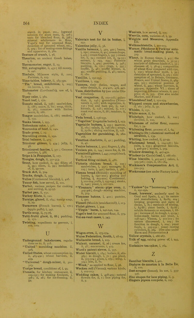 starch in yeast, etc., logwood solution for alum tests, ii, 378; tests for bleached flour, ii, 378 ; mineral adulterants in flour, Vogel’s test for unsound flour, detection of sprouted wheat, etc., ii, 379 ; list of testing-room fittings and apparatus, ii, 380. Texture of crumb, i, 78. Thearion, an ancient Greek baiter, i, 8. Thermometer, sugar, ii, 13. Till, autographic, ii, 432 ; till money, ii, 441. Timbale, Milanese style, ii, 120; Parisian, ii, 125. Time-tables, bakery, ii, 385-390. “Tin bread, exhibition, i, 105; tin loaves, i, 112. Tintometer (Lovibond’s), use of, i, 69. Tipsy cake, i, 360. Toast loaf, i, zyi. Tomato salad, ii, 158; sandwiches, ii, t86; sauce, ii, 82; soup, thick, ii, 76; tomatoes with Italian sauce, ii, 166. Tongue sandwiches, ii, 186; smoked, 135- Tonka beans, i, 293. Tottenham cake, i, 326. Tournedos of beef, ii, 140. Trade press, i, 29. Travelling ovens, ii, 292. Trial balance, ii, 475. Tricolour gateau, i, 434 ; jelly, ii, 38. Tricoloured fancies, i, 371 ; Genoese pastries, i, 388. Tripe k la Framjaise, ii, 117. Troughs, dough, ii, 350-353. Trout, how cooked, ii, 99; fillets of, ii, 99 ; slices, ii, 99; medallions of, ii, 99-100. Truck Act, ii, 524. Trucks, dough, ii, 353. Tuiles (Continental biscuits), i, 426. Tunny fish, how served, ii, 101. Turbot, various recipes for cooking and serving, ii, 95-97. Turbot pau, ii, 231. Turkey fillets, ii, 121. Turnips, glazed, ii, 164; turnip soup, ii, 79. Turnovers (French loaves), i, 170; (apple puffs), i, 347. Turtle soup, ii, 75-76. Tutti-frutti glace, ii, 66; pudding, ii, 171. Twisting, expedients to prevent, i, 107, no. \ U Underground bakehouses, regula- tions as to, ii, 518. “United moulding machine, ii, 328. United States, wheat consumption in, ii, 489-490; wheat harvests, ii, 499. “ Universal ’’ dough-mixer, ii, 321- 323- Unripe bread, conditions of, i, 95. Utensils, for kitchen restaurant, ii, 229-232 ; for making fondants, i, 328 ; ii, 28; for ice-freezing, ii, 5i- V Valenta's test for fat in butter, i, 25r. Valentine jelly, ii, 38. Vanilla bateaux, i, 372, 422 ; beans, i, 292 ; creams, ii, 42 ; cream drops, i, 425 ; cream fingers, i, 391 ; cream ice, ii, 54 ; custard ice, ii, 54-55; extract, i, 293, 294; Patience biscuits, i, 424; pastries, i, 348; puddingy ii, 170; rings, i, 397 ; soufllii, ii, 48 ; souffle fritters, ii, 49 ; souffle pudding, ii, 48 ; sauce, ii, 180. Vanillin, i, 292-293. Vanillons, i, 294. Vanmen, their duties, wages, and other details, ii, 414-421, 438,441. Vans, distribution by (see under Dis- tribution). Veal croquettes, ii, 117-118; galan- tine, ii, 146; grenadins (Niver- naise), ii, 118 ; with vegetables, ii, 137; veal and ham pie, ii, 142; kernels, ii, 138; minced, ii, 117; roast veal sauce, ii, 88 ; tendons, ii, 138. Veda bread, i, 136-137. “ Vegaline ” (vegetable butter), i, 255. Vegetable butters, i, 255; marrow, ii, 165 ; salads, ii, 156-161; soups, ii, 79-80; slicing machine, ii, 158. Vegetables for garnishing, ii, 162- 168. Venetian charlotte, ii, 41; pudding, ii, 47. Venice bateaux, i, 375 ; fingers, i, 385. Venison pie, ii, 144 ; sauce for, ii, 88. Vermicelli gateau, i, 445; soup(clear), i>. 73-74- Vertical filing cabinet, ii, 488. Victoria chicken bread, ii, 125; sandwiches, i, 357; sausages, ii, 125 ; tarts, i, 340; tartlets, 1, 366. Vienna bread (British): moulding of loaves, i, 192 - 202; glazing and baking, i, 203-210; Continental, i, 210-214 ; rolls, i, 193-195 ; steaks, ii, 140; yeast, i, 211-212. “Viennara” steam-pipe oven, ii, 305-306 ; dough - mixing machine, i>. 323- Viennese batons, i, 422; pastries, i. 372. Viezerl (Munich breakfast roll), i, 213. Violet gateau, i, 444. “Virgin barm, i, 141-142, 144. Vogel's test for unsound flour, ii, 379. Vol-au-vent cases, i, 345. w Wagon-oven, ii, 273-274. Wales Federation, South, i, 28-29. Wallaceite bread, i, 125. Walnut, caramel, ii, 26; cream ice, ii, 58 ; macaroons, i, 415. Ward’s patent sieves, ii, 357. Water biscuit, i, 184 ; boilers, ii, 262- 269 ; in dough, i, 71 ; gas plant, ii. 3t3-3T4 ’. glass, i, 279 ; icing, i, 334 ; ices, ii, 61. “Weak,” as applied to flour, i, 56. Wecken roll (Vienna), various kinds, i, 212-213. Wedding cakes, i, 458-459; natural flowers for, ii, 1 ; lace piping for, ii, 5- Weevers, hew served, ii, iot. Weevils, corn, varieties of, i, 39. Weights and Measures, Appendix Weihnachtstolle, i, 222-223. Werner, Pfleiderer & Perkins' auto- matic bread-making plant, ii, 329- Wheat, in Roman times, i, 4-5 ; the wheat grain described, i, 31-35; analysis of different kinds of, i, 35 ; diseases of, i, 38-45; composition of wheat flour compared with rye, i, 230; wheat-flour moth, i, 39; detection of sprouted, ii, 379 ; con- sumption of, in Britain, Germany, France, and United States, ii, 489- 490, 501; statistical position of wheat, ii, 499 ; wheat harvests, ii, 499-500, Appendix VI. ; times of importing different wheats, ii, 500 ; price of, ii, 501. (See also under Market, and Flour.) Wheatsheaf loaf, i, 172-174. Whipped cream and strawberries, ii, 161 ; jelly, ii, 37. Whisks, ii, 231. White sauce, ii, 82. Whitebait, how cooked, ii, 100; devilled, ii, 100. Whiteness of roller flour, reasons for, i, 54. Whitening flour, process of, i, 64. Whiting’s (Dr.) chemical method of aeration, i, 239. Whiting, how cooked, ii, 97-99. Wholemeal bread, i, 124-128; bis- cuits, i, 133; gingernut biscuits, i, 406-407 ; scones, i, 319. Window-dressing, ii, 427-430. Windsor (or Castle) loaf, i, 166-167. Wine biscuits, i, 403-407; cakes, i, 325-326 ; cups, ii, 181-184. Workmen’s Compensation Act, ii, 520-523. Workrooms (see under Factory laws). Y “Yankee”(or “boomerang”)ovens, ii, 291-292. Yeast, brewers’, ancientty used in Gaul and Spain, i, 4 ; its nature and manufacture, i, 80-82, 224 ; keeping properties and signs of decay, i, 83 ; methods of testing, i, 84-88 ; yeast bottle, i, 85-86; soluble ferments or enzymes, i, 88- 2 ; increase of, in dough, i, 93-94 ; ome-made barms and yeast, _ i, 138-142; Vienna, i, 211-212 ; its nature discovered, _ i, 224; its function in dough, i, 224; yeast foods, i, 225-232 ; yeast - testing cylinders, ii, 369. (See also under Barm and Fermentation.) Yellow crystals, i, 266-267. Yolk of egg, raising power of, i, 245, 278. Yorkshire tea-cakes, i, 164. Z Zanzibar biscuits, i, 421. Zephyrs de caneton k la Belle lie, ii, 121. Zest-scraper (lemon), its use, i, 335- 336. Zinc shapes for lace piping, ii, 5. Zingara pigeon compote, ii, 127.