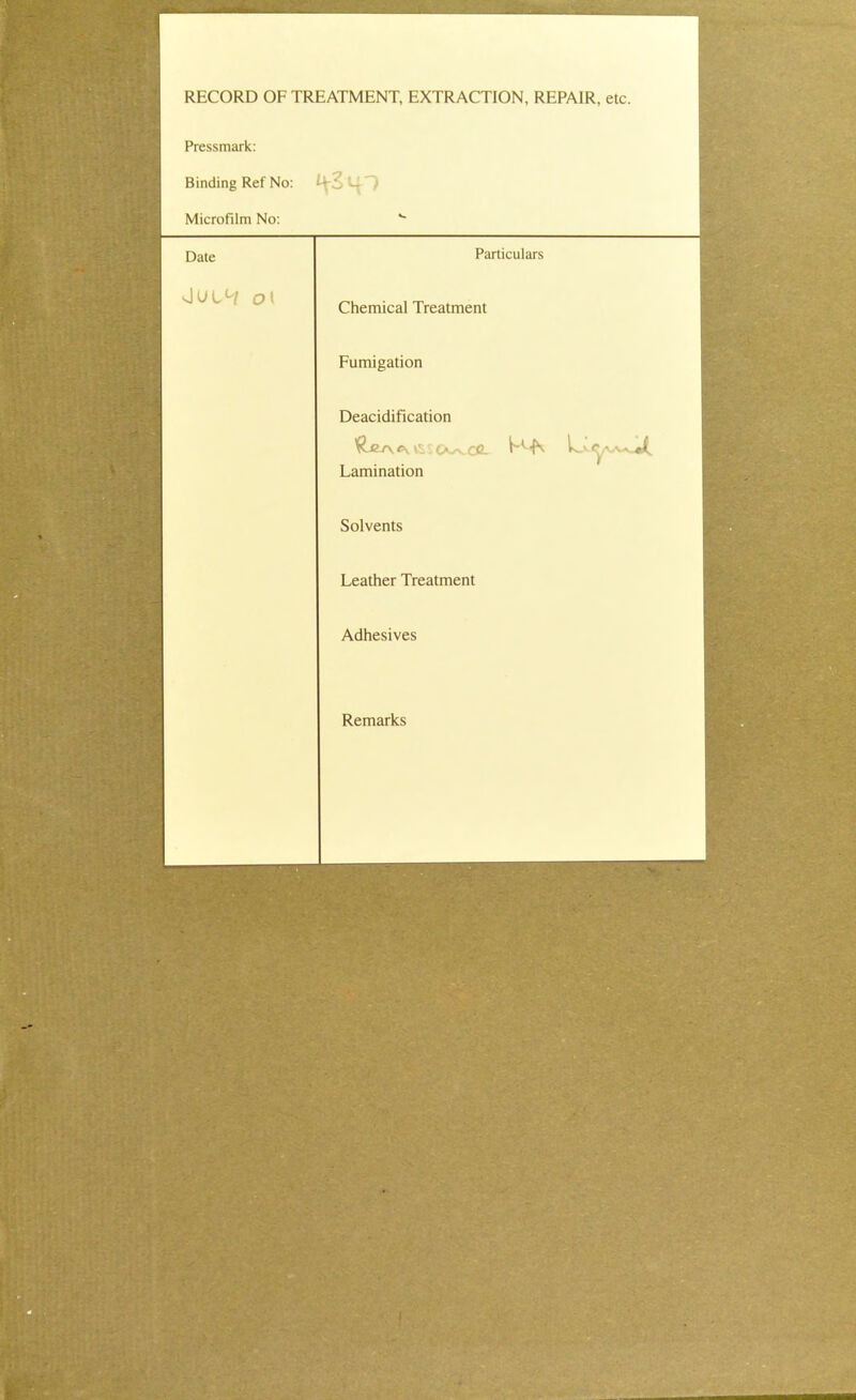 RECORD OF TREATMENT, EXTRACTION, REPAIR, etc. Pressmark: Binding Ref No: Microfilm No: Date Particulars ■Jut°i C?t Chemical Treatment Fumigation Deacidification Lamination Solvents Leather Treatment Adhesives Remarks
