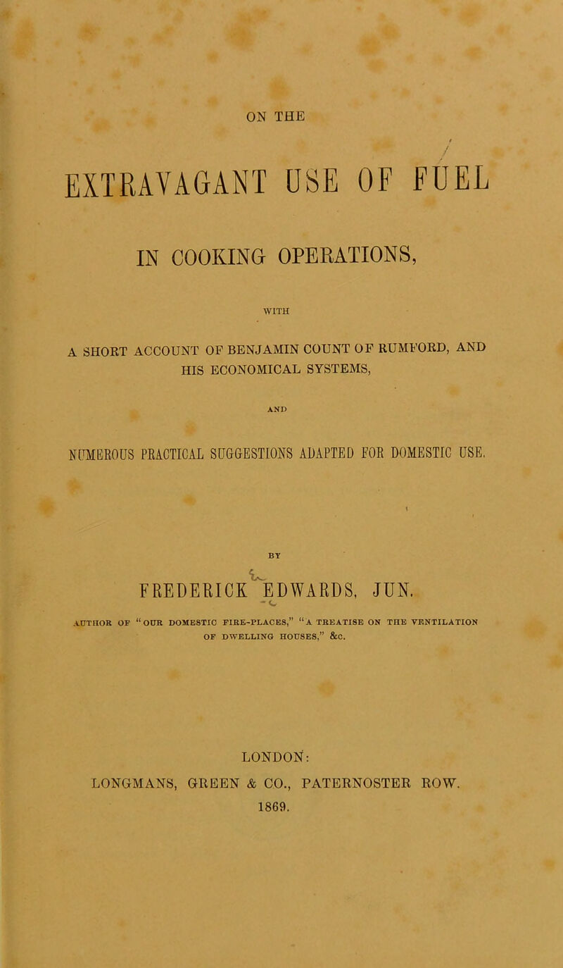 ON THE EXTRAVAGANT USE OF FUEL IN COOKING OPERATIONS, WITH A SHORT ACCOUNT OF BENJAMIN COUNT OF RUMFORD, AND HIS ECONOMICAL SYSTEMS, AND NUMEROUS PRACTICAL SUGGESTIONS ADAPTED FOR DOMESTIC USE, BY FREDERICK EDWARDS, JUN. - c AUTHOR OP “OUR DOMESTIC FIRE-PLACES, “A TREATISE ON THE VENTILATION OF DWELLING HOUSES,” &C. LONDON: LONGMANS, GREEN & CO., PATERNOSTER ROW. 1869.