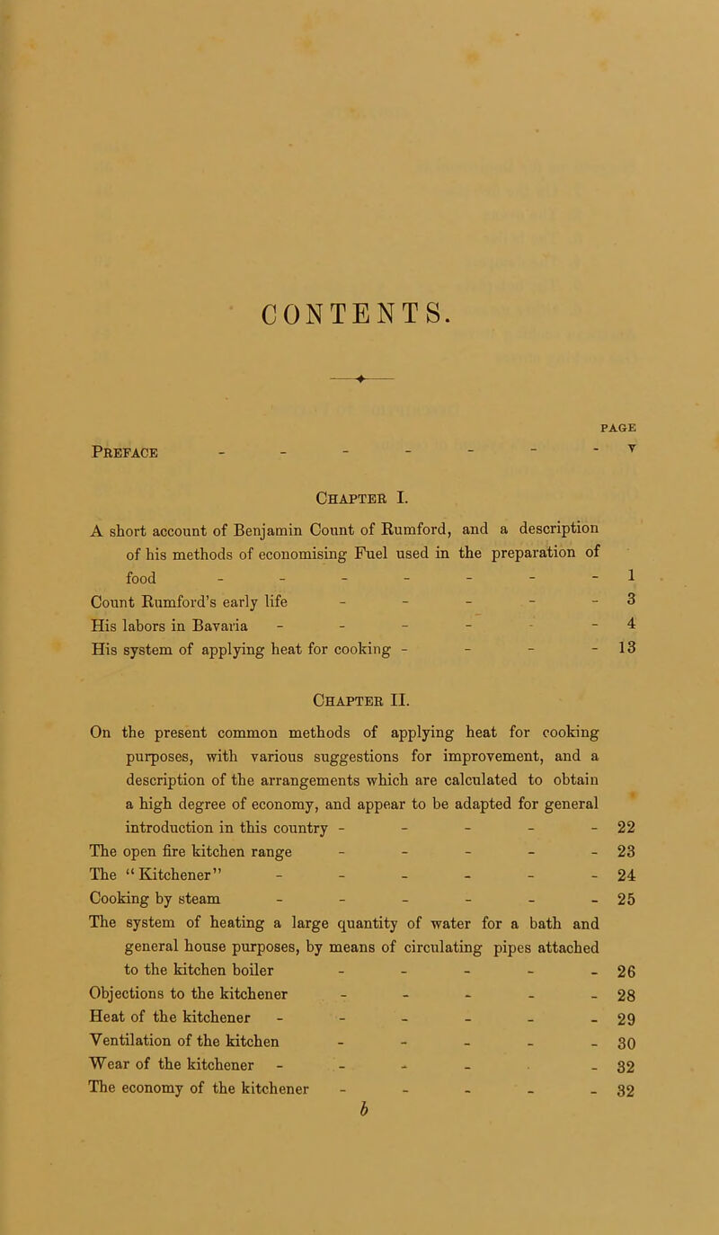 CONTENTS. ♦ PAGE Preface ------- v Chapter I. A short account of Benjamin Count of Rumford, and a description of his methods of economising Fuel used in the preparation of food - - - - - - -1 Count Rumford’s early life - - - - - 3 His labors in Bavaria - - - - - 4 His system of applying heat for cooking - - - - 13 Chapter II. On the present common methods of applying heat for cooking purposes, with various suggestions for improvement, and a description of the arrangements which are calculated to obtain a high degree of economy, and appear to be adapted for general introduction in this country - - - - -22 The open fire kitchen range - - - - 23 The “Kitchener” - - - - - - 24 Cooking by steam - - - - - -25 The system of heating a large quantity of water for a bath and general house purposes, by means of circulating pipes attached to the kitchen boiler - - - - - 26 Objections to the kitchener - - - - - 28 Heat of the kitchener - - - - - - 29 Ventilation of the kitchen - - - - - 30 Wear of the kitchener - - - - - 32 The economy of the kitchener - - - - - 32 b