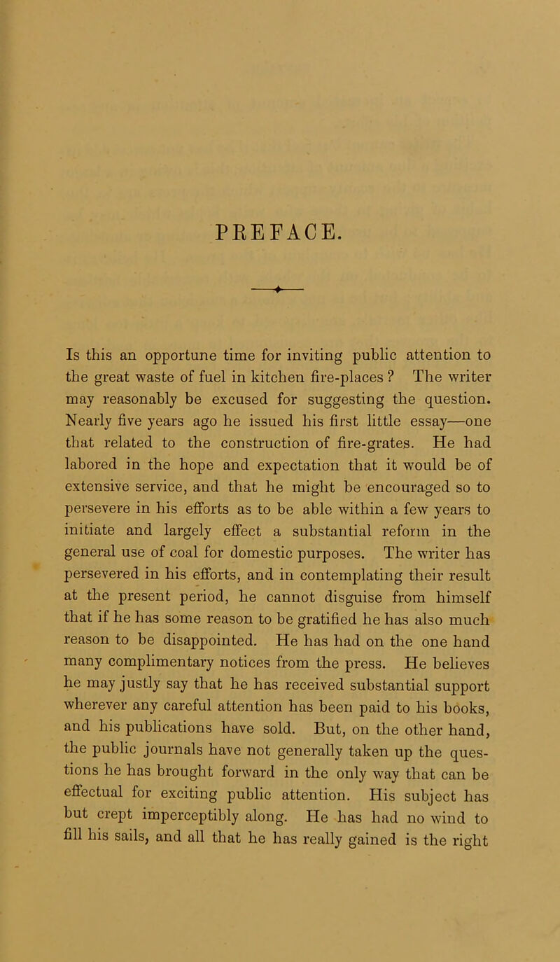 PREFACE. Is this an opportune time for inviting public attention to the great waste of fuel in kitchen fire-places ? The writer may reasonably be excused for suggesting the question. Nearly five years ago he issued his first little essay—one that related to the construction of fire-grates. He had labored in the hope and expectation that it would be of extensive service, and that he might be encouraged so to persevere in his efforts as to be able within a few years to initiate and largely effect a substantial reform in the general use of coal for domestic purposes. The writer has persevered in his efforts, and in contemplating their result at the present period, he cannot disguise from himself that if he has some reason to be gratified he has also much reason to be disappointed. He has had on the one hand many complimentary notices from the press. He believes he may justly say that he has received substantial support wherever any careful attention has been paid to his books, and his publications have sold. But, on the other hand, the public journals have not generally taken up the ques- tions he has brought forward in the only way that can be effectual for exciting public attention. His subject has but crept imperceptibly along. He has had no wind to fill his sails, and all that he has really gained is the right