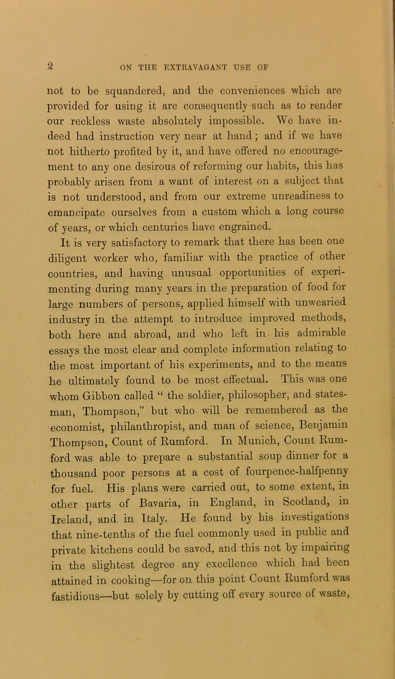 not to be squandered, and the conveniences which are provided for using it are consequently such as to render our reckless waste absolutely impossible. We have in- deed had instruction very near at hand; and if we have not hitherto profited by it, and have offered no encourage- ment to any one desirous of reforming our habits, this has probably arisen from a want of interest on a subject that is not understood, and from our extreme unreadiness to emancipate ourselves from a custom which a long course of years, or which centuries have engrained. It is very satisfactory to remark that there has been one diligent worker who, familiar with the practice of other countries, and having unusual opportunities of experi- menting during many years in the preparation of food for large numbers of persons, applied himself with unwearied industry in the attempt to introduce improved methods, both here and abroad, and who left in. his admirable essays the most clear and complete information relating to the most important of his experiments, and to the means he ultimately found to be most effectual. This was one whom Gibbon called “ the soldier, philosopher, and states- man, Thompson,” but who will be remembered as the economist, philanthropist, and man of science, Benjamin Thompson, Count of Rumford. In Munich, Count Rum- ford was able to prepare a substantial soup dinner for a thousand poor persons at a cost of fourpence-halfpenny for fuel. His plans were carried out, to some extent, in other parts of Bavaria, in England, in Scotland, in Ireland, and in Italy. He found by his investigations that nine-tenths of the fuel commonly used in public and private kitchens could be saved, and this not by impairing in the slightest degree any excellence which had been attained in cooking—for on this point Count Rumford was fastidious—but solely by cutting off every source of waste,