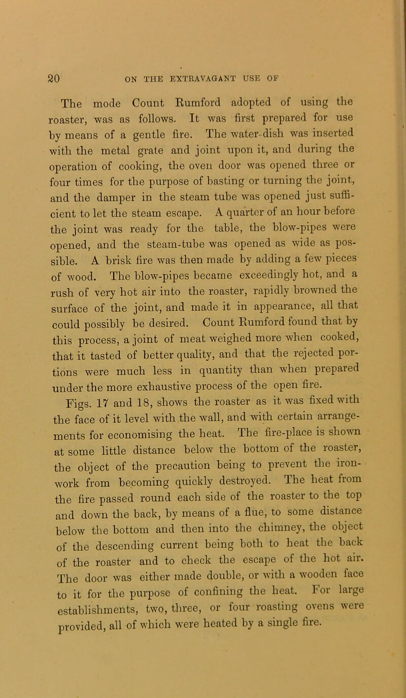 The mode Count Rumford adopted of using the roaster, was as follows. It was first prepared for use by means of a gentle fire. The water-dish was inserted with the metal grate and joint upon it, and during the operation of cooking, the oven door was opened three or four times for the purpose of basting or turning the joint, and the damper in the steam tube was opened just suffi- cient to let the steam escape. A quarter of an hour before the joint was ready for the table, the blow-pipes were opened, and the steam-tube was opened as wide as pos- sible. A brisk fire was then made by adding a few pieces of wood. The blow-pipes became exceedingly hot, and a rush of very hot air into the roaster, rapidly browned the surface of the joint, and made it in appearance, all that could possibly be desired. Count Rumford found that by this process, a joint of meat weighed more when cooked, that it tasted of better quality, and that the rejected por- tions were much less in quantity than when prepared under the more exhaustive process of the open fire. Figs. 17 and 18, shows the roaster as it was fixed with the face of it level with the wall, and with certain arrange- ments for economising the heat. The fire-place is shown at some little distance below the bottom of the roaster, the object of the precaution being to prevent the iron- work from becoming quickly destroyed. The heat from the fire passed round each side of the roaster to the top and down the back, by means of a flue, to some distance below the bottom and then into the chimney, the object of the descending current being both to heat the back of the roaster and to check the escape of the hot air. The door was either made double, or with a wooden face to it for the purpose of confining the heat. For large establishments, two, three, or four roasting ovens were provided, all of which were heated by a single fire.