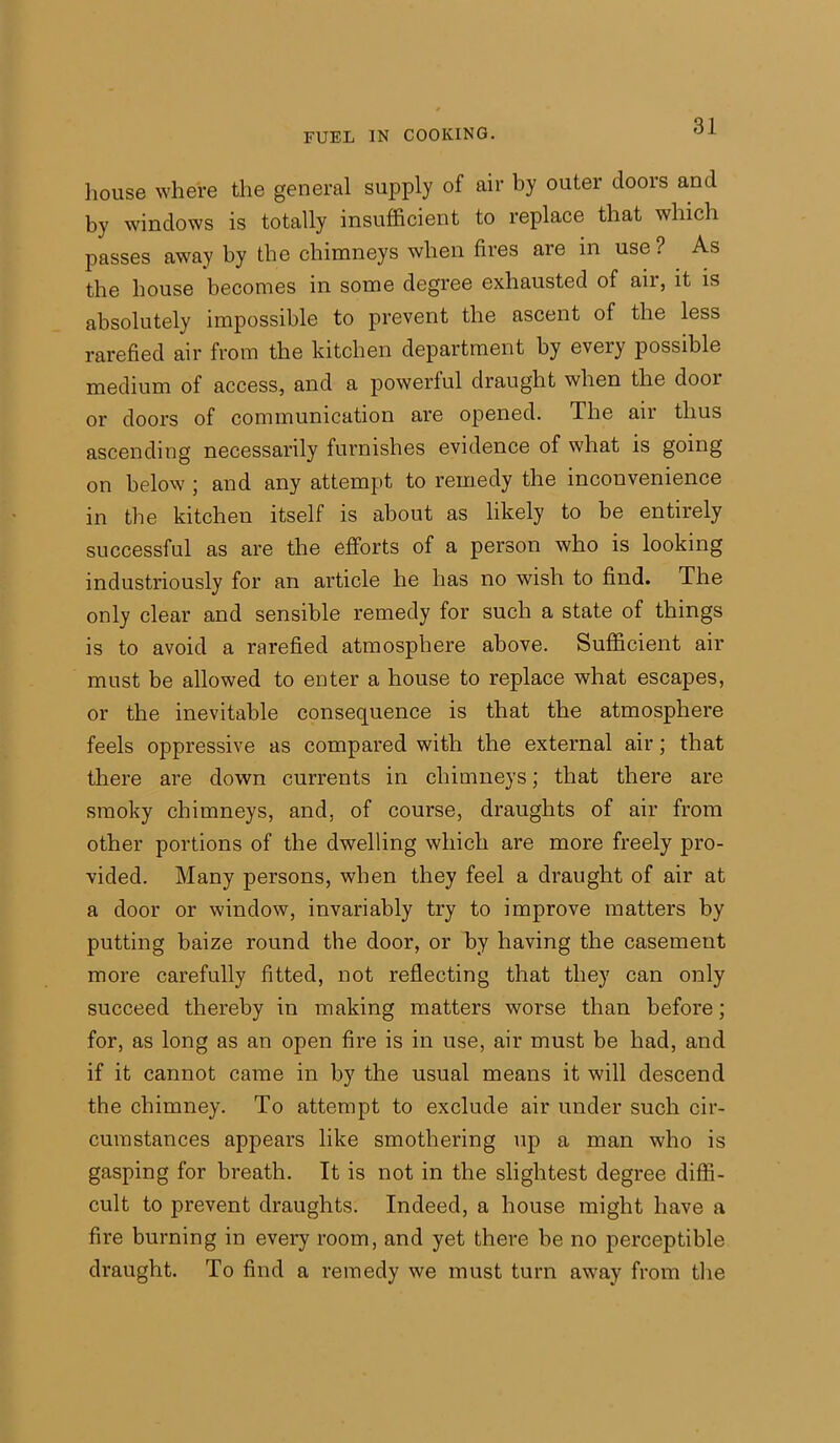 house where the general supply of air by outer doors and by windows is totally insufficient to replace that which passes away by the chimneys when fires are in use ? As the house becomes in some degree exhausted of air, it is absolutely impossible to prevent the ascent of the less rarefied air from the kitchen department by every possible medium of access, and a powerful draught when the dooi or doors of communication are opened. The air thus ascending necessarily furnishes evidence of what is going on below ; and any attempt to remedy the inconvenience in the kitchen itself is about as likely to be entirely successful as are the efforts of a person who is looking industriously for an article he has no wish to find. The only clear and sensible remedy for such a state of things is to avoid a rarefied atmosphere above. Sufficient air must be allowed to enter a house to replace what escapes, or the inevitable consequence is that the atmosphere feels oppressive as compared with the external air; that there are down currents in chimneys; that there are smoky chimneys, and, of course, draughts of air from other portions of the dwelling which are more freely pro- vided. Many persons, when they feel a draught of air at a door or window, invariably try to improve matters by putting baize round the door, or by having the casement more carefully fitted, not reflecting that they can only succeed thereby in making matters worse than before; for, as long as an open fire is in use, air must be had, and if it cannot came in by the usual means it will descend the chimney. To attempt to exclude air under such cir- cumstances appears like smothering up a man who is gasping for breath. It is not in the slightest degree diffi- cult to prevent draughts. Indeed, a house might have a fire burning in every room, and yet there be no perceptible draught. To find a remedy we must turn away from the