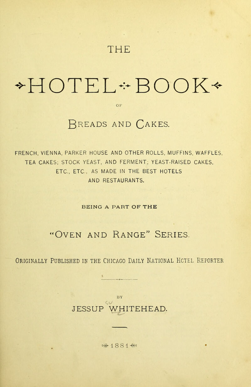 THE *HOTEL-:-BOOK^ OF Breads and Cakes. FRENCH, VIENNA, PARKER HOUSE AND OTHER ROLLS, MUFFINS, WAFFLES, TEA CAKES; STOCK YEAST, AND FERMENT; YEAST-RAISED CAKES, ETC., ETC., AS MADE IN THE BEST HOTELS AND RESTAURANTS. BEING A PART OF THE “Oven and Range” Series. Originally Published in the Chicago Daily National Hotel Reporter BY JESSUP WHITEHEAD. efr 1 8 S 1 -flfc