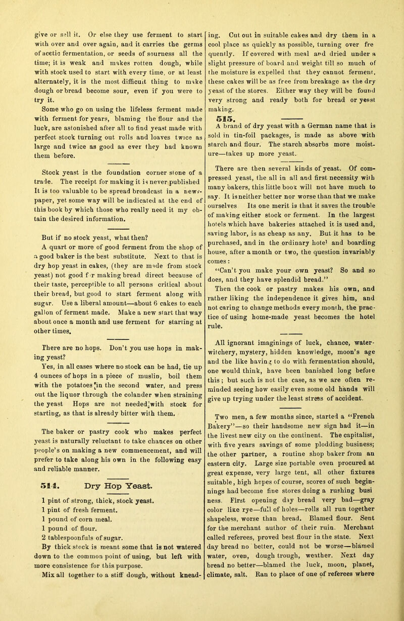 give or sell it. Or else they use ferment to start with over and over again, and it carries the germs of acetic fermentation, or seeds of sourness all the time; it is weak and makes rotten dough, while with stock used to start with every time, or at least alternately, it is the most difficult thing to make dough or bread become sour, even if you were to try it. Some who go on using the lifeless ferment made with ferment for years, blaming the flour and the luck, are astonished after all to find yeast made with perfect stock turning out rolls and loaves twice as large and twice as good as ever they bad known them before. Stock yeast is the foundation corner slone of a trade. The receipt for making it is never published It is too valuable to be spread broadcast in a new>-- paper, yet some way will be indicated at the end of this book by which those who really need it my ob- tain the desired information. But if no stock yeast, what then? A quart or more of good ferment from the shop of a good baker is the best substitute. Next to that is dry hop yeast in cakes, (they are irnde from stock yeast) not good f r making bread direct because of their taste, perceptible to all persons critical about their bread, but good to start ferment along with sugar. Use a liberal amount—about 6 cakes to each gallon of ferment made. Make a new start that way about once a month and use ferment for starting at other times. There are no hops. Don’t you use hops in mak- ing yeast? Yes, in all cases where no stock can be had, tie up 4 ounces of hops in a piece of muslin, boil them with the potatoes [in the second water, and press out the liquor through the colander when straining the yeast Hops are not neededlwith stock for startiug, as that is already bitter with them. The baker or pastry cook who makes perfect yeast is naturally reluctant to take chances on other people’s on making a new commencement, and will prefer to take along his own in the following easy and reliable manner. 5B4. Dry Hop Yeast. 1 pint of strong, thick, stock yeast. 1 pint of fresh ferment. 1 pound of corn meal. 1 pound of flour. 2 tablespoonfuls of sugar. By thick stock is meant some that is not watered down to the common point of using, but left with more consistence for this purpose. Mix all together to a stiff dough, without knead- ing. Cut out in suitable cakes and dry them in a cool place as quickly as possible, turning over fre quently. If covered with meal and dried under a slight pressure of board and weight till so much of the moisture is expelled that they cannot ferment, these cakes will be as free from breakage as the dry yeast of the stores. Either way they will be found very strong and ready both for bread or yeast making. 615. A brand of dry yeast with a German name that is sold in tin-foil packages, is made as above with starch and flour. The starch absorbs more moist- ure-takes up more yeast. There are then several kinds of yeast. Of com- pressed yeast, the all in all and first necessity with many bakers, this little boos will not have much to say. It is neither better nor worse than that we make ourselves Its one merit is that it saves the trouble of making either stock or ferment. In the largest hotels which have bakeries attached it is used and, saviDg labor, is as cheap as any. But it has to be purchased, and in the ordinary hote1 and boarding house, after a month or two, the question invariably comes: “Can’t you make your own yeast? So and so does, and they have splendid bread.” Then the cook or pastry makes his own, and rather liking the independence it gives him, and not caring to change methods every momh, the prac- tice of using home-made yeast becomes the hotel rule. All ignorant imaginings of luck, chance, water- witchery, mystery, hidden knowledge, moon’s age and the like having to do with fermentation should, one would think, have been banished long befoie this ; but such is not the case, as we are often re- minded seeing how easily even some old hands will give up trying under the least stress of accident. Two men, a few months since, started a “French Bakery”—so their handsome new sign had it—in the livest new city on the continent. The capitalist, with five years savings of some plodding business; the other partner, a routine shop baker from an eastern city. Large size portable oven procured at great expense, very large tent, all other fixtures suitable, high hopes of course, scores of such begin- nings had become fine stores doing a rushing busi ness. First opening dsy bread very bad—gray color litre rye—full of holes—rolls all run together shapeless, worse than bread. Blamed flour. Sent for the merchant author of their ruin. Merchant called referees, proved best flour in the state. Next day bread no better, could not be worse—blamed water, oven, dough trough, weather. Next day bread no better—blamed the luck, moon, planet, climate, salt. Ran to place of one of referees where