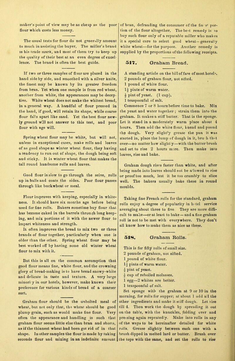 maker's point of view may be as cheap as the poor flour which costs less money. The usual tests for flour do not generally amount to much in assisting the buyer, The miller’s brand is his trade mark, an l most of them try to keep up the quality of their best at an even degree of excel- lence. The brand is often the best guide. If two or three samples of flour are placed in the hand side by side, and smoothed with a silver knife, the finest may be known by its greater freedom from bran. Yet when one sample is from red wheat, another from white, the appearances may be decep- tive. White wheat does not make the whitest bread, in a general way. A handful of flour pressed in the hand, if good, will retain its shape, while coarse flour falls apart like sand. Yet the best flour new- ly ground will not answer to this test, and poor flour with age will. Spring wheat flour may be white, but will not, unless in exceptional cases, make rolls and loaves of as good shape as winter wheat flour, they having a tendency to run out of shape, the dough being soft and sticky. It is winter wheat flour that makes the tall round handsome rolls and loaves. Good flour is slow to go through the seive, rolls up in balls and coats the sides. Poor flour passes through like buckwheat or meal. Flour improves with keeping, especially in white- ness. It should have six months age before being used for fine rolls. Bakers sometime buy flour that has become caked in the barrels through long keep- ing, and mix portions of it with the newer flour to impart whiteness and strength. It often improves the bread to mix two or three brands of flour together, particularly when one is older than the other. Spring wheat flour may be best worked off by having some old winter wheat flour to mix with it. But this is all on the common assumption that good flour means fine, white flour, and the crowning glory of bread-making is to have bread snowy-white and delicate in taste and texture. A very large minori y in our hotels, however, make known their preference for various kinds of bread of a coarser sort. Graham flour should be the unbolted meal of wheat, but net only that, the wheat should be good plump grain, such as would make fine flour. Very often the appearance and handling is such that graham flour seems little else than bran and shorts, aaifthe thinnest wheat had been got rid of in that shape. In other samples the flour is made by taking seconds flour and mixing in an indefinite amount of bran, defrauding the consumer of the fin s' por- tion of the flour altogether. The bed remedy is to buy such flour only of a reputable miller who makes it a special care to select good wheat—generally white wheat—for the purpose. Another remedy is supplied by the proportions of the following receipts. 517. Graham Bread. A standing article on the bill of fare of most hotel-*. 2 pounds of graham flour, not sifted. 1 pound of white flour. 1^- pints of warm water. & pint of yeast. (1 cup). 1 teaspoonful of salt. Commence 7 or 8 hours before time to bake. Mix the yeast and water together ; strain them into the graham. It makes a stiff batter. That is the sponge. Let it stand in a moderately warm place about 4 hours. Then add the white flour, knead and pound the dough. Very slight’y grease the pan it was started in, place the lump of dough in it, bru-h that over—no matter how slightly—with the butter brush and set to rise 2 hours more. Then make into loaves, rise and bake. Graham dough rises faster than white, and after being made into loaves should not be a'lowed to rise or proof too much, lest it be too crumbly to slice well. The bakers usually bake these in round moulds. Taking fine French rolls for the standard, graham rolls enjoy a degree of popularity in Intel service averaging about three to five They are more diffi- cult to make—orat least to bake — and a fine graham roll is not to be met with everywhere. They don’t all know how to make them as nice as these. 518. Graham Rolls. This is for fifty rolls of small size. 2 pounds of graham, not sifted. 1 pound of white flour. li- pints of warm water. -g- pint of yeast. 4- cup of reboiled molasses. 1 egg—2 whites are better. 1 teaspoonful of salt. Set sponge with the graham at 9 or 10 in the morning, for rolls for supper; at about 1 add all the other ingredients and make it stiff'dough. Let tise till 4. Then work the dough by spreading it out on the table, with the knuckles, folding over and pressing again repeatedly. Make iDto rolls in any of the ways to be hereinafter detailed for white rolls. Grease slightly between each one with a brush dipped in melted lard or butter. Brush over the tops with the same, and set the rolls to rise